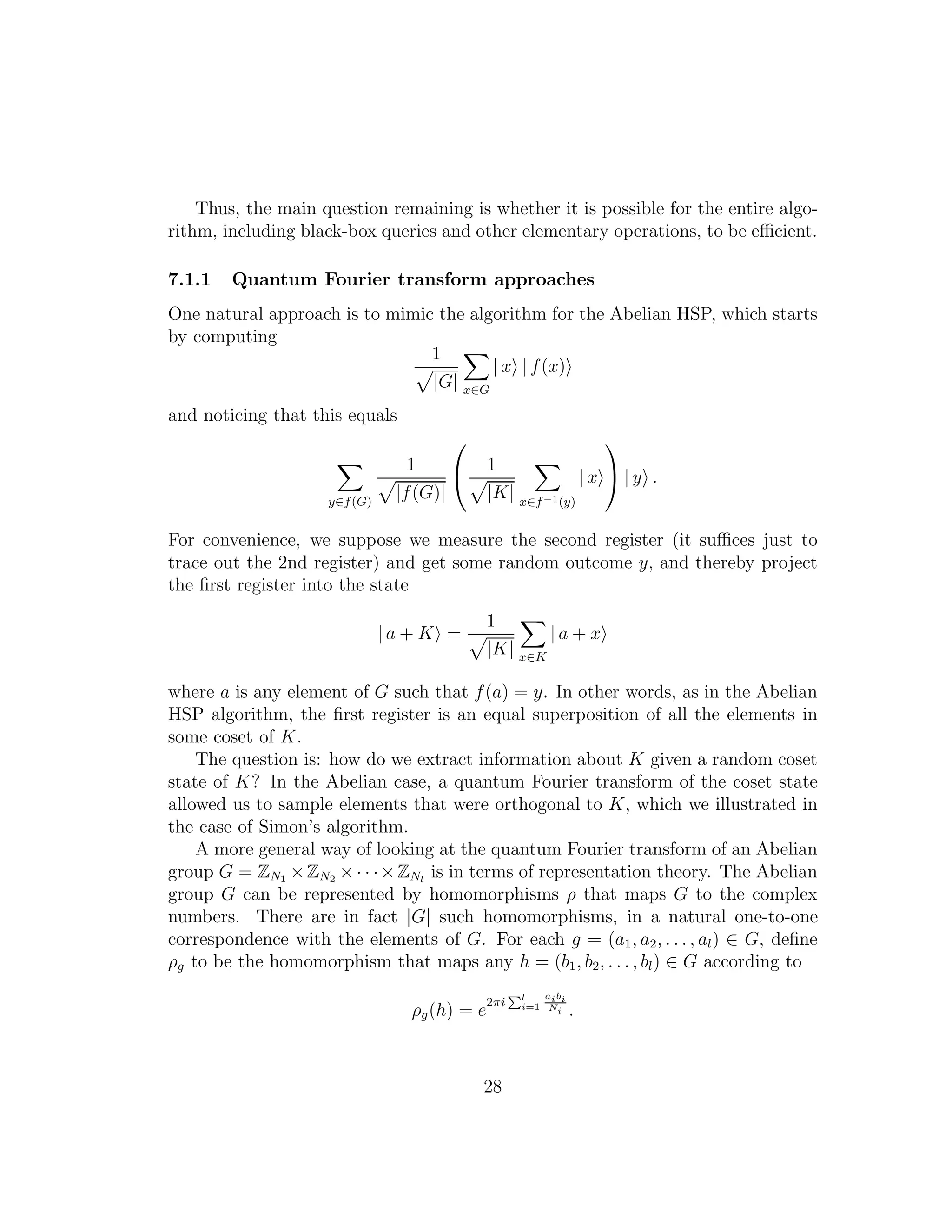 Thus, the main question remaining is whether it is possible for the entire algo-
rithm, including black-box queries and other elementary operations, to be eﬃcient.
7.1.1 Quantum Fourier transform approaches
One natural approach is to mimic the algorithm for the Abelian HSP, which starts
by computing
1
|G| x∈G
| x | f(x)
and noticing that this equals
y∈f(G)
1
|f(G)|

 1
|K| x∈f−1(y)
| x

 | y .
For convenience, we suppose we measure the second register (it suﬃces just to
trace out the 2nd register) and get some random outcome y, and thereby project
the ﬁrst register into the state
| a + K =
1
|K| x∈K
| a + x
where a is any element of G such that f(a) = y. In other words, as in the Abelian
HSP algorithm, the ﬁrst register is an equal superposition of all the elements in
some coset of K.
The question is: how do we extract information about K given a random coset
state of K? In the Abelian case, a quantum Fourier transform of the coset state
allowed us to sample elements that were orthogonal to K, which we illustrated in
the case of Simon’s algorithm.
A more general way of looking at the quantum Fourier transform of an Abelian
group G = ZN1 ×ZN2 ×· · ·×ZNl
is in terms of representation theory. The Abelian
group G can be represented by homomorphisms ρ that maps G to the complex
numbers. There are in fact |G| such homomorphisms, in a natural one-to-one
correspondence with the elements of G. For each g = (a1, a2, . . . , al) ∈ G, deﬁne
ρg to be the homomorphism that maps any h = (b1, b2, . . . , bl) ∈ G according to
ρg(h) = e
2πi
Pl
i=1
aibi
Ni .
28
 