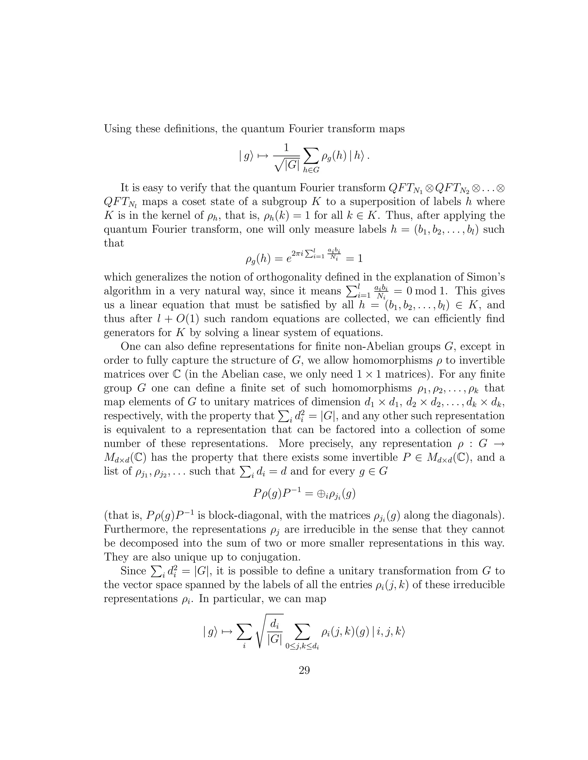 Using these deﬁnitions, the quantum Fourier transform maps
| g →
1
|G| h∈G
ρg(h) | h .
It is easy to verify that the quantum Fourier transform QFTN1 ⊗QFTN2 ⊗. . .⊗
QFTNl
maps a coset state of a subgroup K to a superposition of labels h where
K is in the kernel of ρh, that is, ρh(k) = 1 for all k ∈ K. Thus, after applying the
quantum Fourier transform, one will only measure labels h = (b1, b2, . . . , bl) such
that
ρg(h) = e
2πi
Pl
i=1
aibi
Ni = 1
which generalizes the notion of orthogonality deﬁned in the explanation of Simon’s
algorithm in a very natural way, since it means l
i=1
aibi
Ni
= 0 mod 1. This gives
us a linear equation that must be satisﬁed by all h = (b1, b2, . . . , bl) ∈ K, and
thus after l + O(1) such random equations are collected, we can eﬃciently ﬁnd
generators for K by solving a linear system of equations.
One can also deﬁne representations for ﬁnite non-Abelian groups G, except in
order to fully capture the structure of G, we allow homomorphisms ρ to invertible
matrices over C (in the Abelian case, we only need 1 × 1 matrices). For any ﬁnite
group G one can deﬁne a ﬁnite set of such homomorphisms ρ1, ρ2, . . . , ρk that
map elements of G to unitary matrices of dimension d1 × d1, d2 × d2, . . . , dk × dk,
respectively, with the property that i d2
i = |G|, and any other such representation
is equivalent to a representation that can be factored into a collection of some
number of these representations. More precisely, any representation ρ : G →
Md×d(C) has the property that there exists some invertible P ∈ Md×d(C), and a
list of ρj1 , ρj2 , . . . such that i di = d and for every g ∈ G
Pρ(g)P−1
= ⊕iρji
(g)
(that is, Pρ(g)P−1
is block-diagonal, with the matrices ρji
(g) along the diagonals).
Furthermore, the representations ρj are irreducible in the sense that they cannot
be decomposed into the sum of two or more smaller representations in this way.
They are also unique up to conjugation.
Since i d2
i = |G|, it is possible to deﬁne a unitary transformation from G to
the vector space spanned by the labels of all the entries ρi(j, k) of these irreducible
representations ρi. In particular, we can map
| g →
i
di
|G| 0≤j,k≤di
ρi(j, k)(g) | i, j, k
29
 