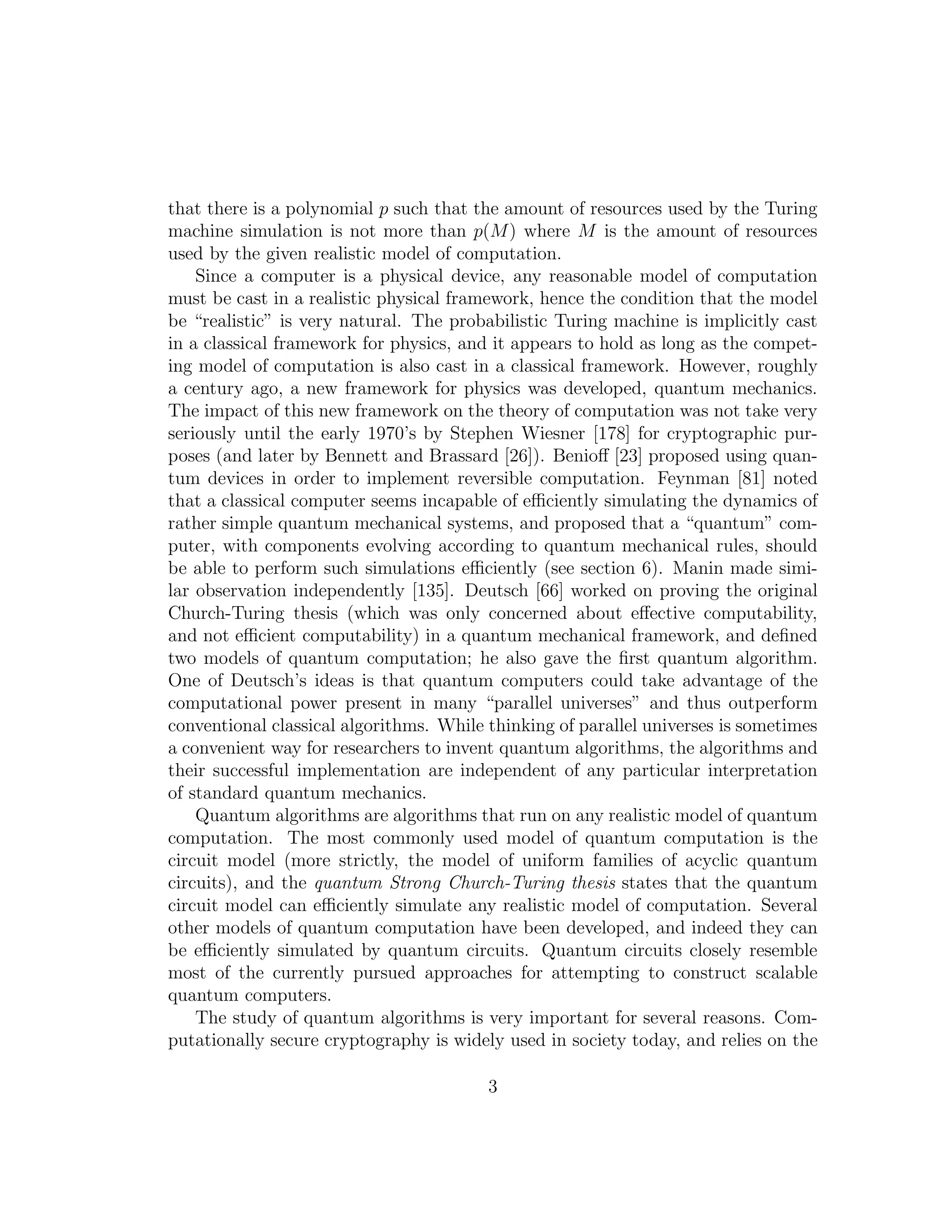 that there is a polynomial p such that the amount of resources used by the Turing
machine simulation is not more than p(M) where M is the amount of resources
used by the given realistic model of computation.
Since a computer is a physical device, any reasonable model of computation
must be cast in a realistic physical framework, hence the condition that the model
be “realistic” is very natural. The probabilistic Turing machine is implicitly cast
in a classical framework for physics, and it appears to hold as long as the compet-
ing model of computation is also cast in a classical framework. However, roughly
a century ago, a new framework for physics was developed, quantum mechanics.
The impact of this new framework on the theory of computation was not take very
seriously until the early 1970’s by Stephen Wiesner [178] for cryptographic pur-
poses (and later by Bennett and Brassard [26]). Benioﬀ [23] proposed using quan-
tum devices in order to implement reversible computation. Feynman [81] noted
that a classical computer seems incapable of eﬃciently simulating the dynamics of
rather simple quantum mechanical systems, and proposed that a “quantum” com-
puter, with components evolving according to quantum mechanical rules, should
be able to perform such simulations eﬃciently (see section 6). Manin made simi-
lar observation independently [135]. Deutsch [66] worked on proving the original
Church-Turing thesis (which was only concerned about eﬀective computability,
and not eﬃcient computability) in a quantum mechanical framework, and deﬁned
two models of quantum computation; he also gave the ﬁrst quantum algorithm.
One of Deutsch’s ideas is that quantum computers could take advantage of the
computational power present in many “parallel universes” and thus outperform
conventional classical algorithms. While thinking of parallel universes is sometimes
a convenient way for researchers to invent quantum algorithms, the algorithms and
their successful implementation are independent of any particular interpretation
of standard quantum mechanics.
Quantum algorithms are algorithms that run on any realistic model of quantum
computation. The most commonly used model of quantum computation is the
circuit model (more strictly, the model of uniform families of acyclic quantum
circuits), and the quantum Strong Church-Turing thesis states that the quantum
circuit model can eﬃciently simulate any realistic model of computation. Several
other models of quantum computation have been developed, and indeed they can
be eﬃciently simulated by quantum circuits. Quantum circuits closely resemble
most of the currently pursued approaches for attempting to construct scalable
quantum computers.
The study of quantum algorithms is very important for several reasons. Com-
putationally secure cryptography is widely used in society today, and relies on the
3
 