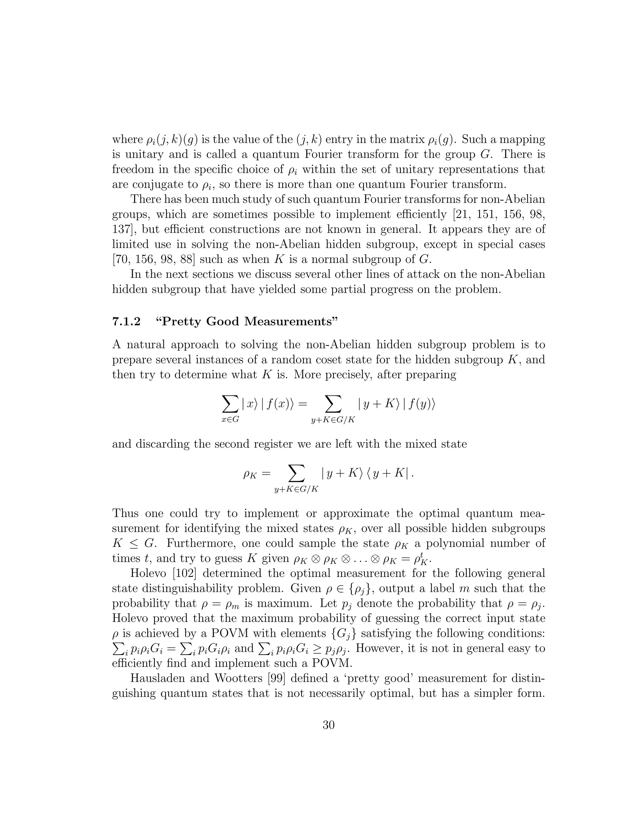where ρi(j, k)(g) is the value of the (j, k) entry in the matrix ρi(g). Such a mapping
is unitary and is called a quantum Fourier transform for the group G. There is
freedom in the speciﬁc choice of ρi within the set of unitary representations that
are conjugate to ρi, so there is more than one quantum Fourier transform.
There has been much study of such quantum Fourier transforms for non-Abelian
groups, which are sometimes possible to implement eﬃciently [21, 151, 156, 98,
137], but eﬃcient constructions are not known in general. It appears they are of
limited use in solving the non-Abelian hidden subgroup, except in special cases
[70, 156, 98, 88] such as when K is a normal subgroup of G.
In the next sections we discuss several other lines of attack on the non-Abelian
hidden subgroup that have yielded some partial progress on the problem.
7.1.2 “Pretty Good Measurements”
A natural approach to solving the non-Abelian hidden subgroup problem is to
prepare several instances of a random coset state for the hidden subgroup K, and
then try to determine what K is. More precisely, after preparing
x∈G
| x | f(x) =
y+K∈G/K
| y + K | f(y)
and discarding the second register we are left with the mixed state
ρK =
y+K∈G/K
| y + K y + K| .
Thus one could try to implement or approximate the optimal quantum mea-
surement for identifying the mixed states ρK, over all possible hidden subgroups
K ≤ G. Furthermore, one could sample the state ρK a polynomial number of
times t, and try to guess K given ρK ⊗ ρK ⊗ . . . ⊗ ρK = ρt
K.
Holevo [102] determined the optimal measurement for the following general
state distinguishability problem. Given ρ ∈ {ρj}, output a label m such that the
probability that ρ = ρm is maximum. Let pj denote the probability that ρ = ρj.
Holevo proved that the maximum probability of guessing the correct input state
ρ is achieved by a POVM with elements {Gj} satisfying the following conditions:
i piρiGi = i piGiρi and i piρiGi ≥ pjρj. However, it is not in general easy to
eﬃciently ﬁnd and implement such a POVM.
Hausladen and Wootters [99] deﬁned a ‘pretty good’ measurement for distin-
guishing quantum states that is not necessarily optimal, but has a simpler form.
30
 