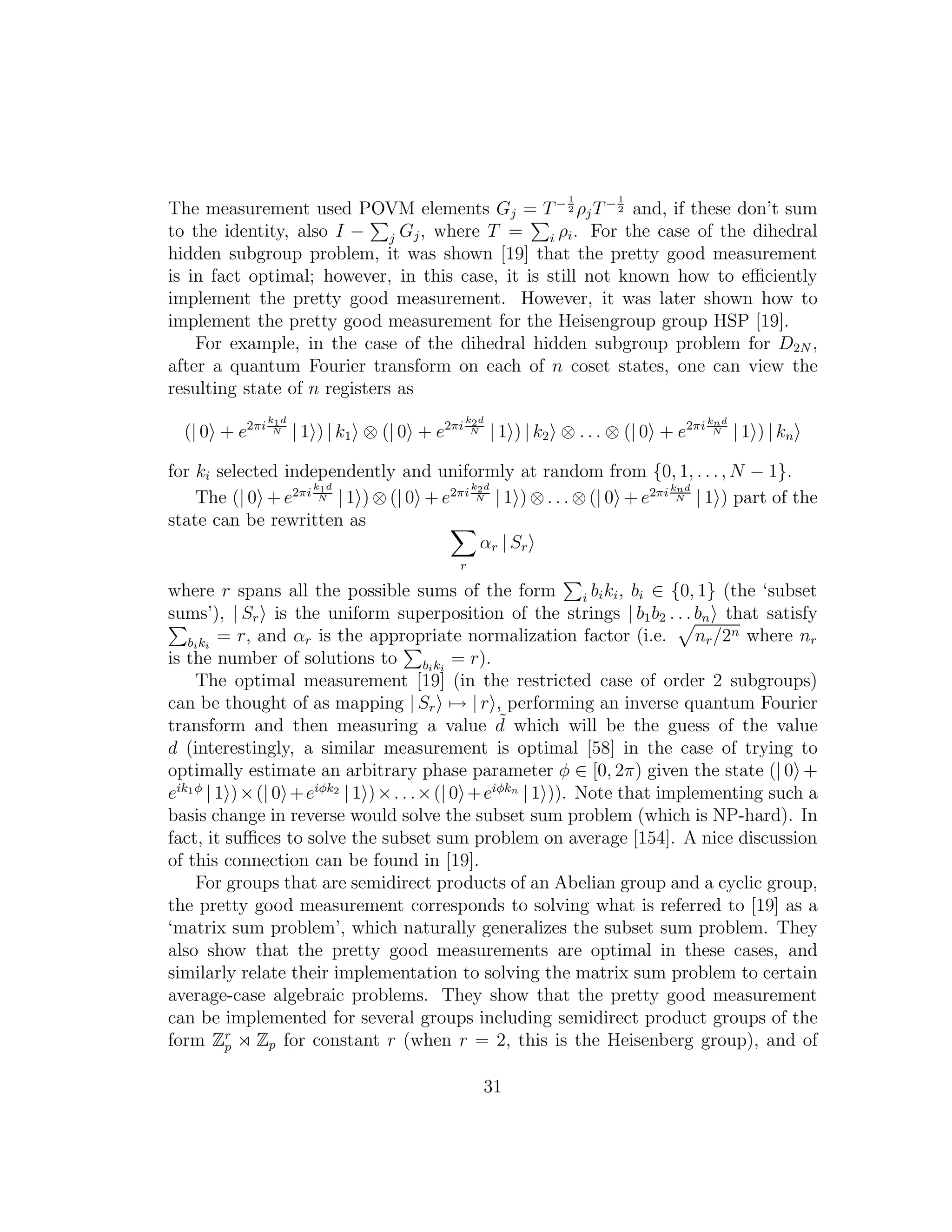 The measurement used POVM elements Gj = T− 1
2 ρjT− 1
2 and, if these don’t sum
to the identity, also I − j Gj, where T = i ρi. For the case of the dihedral
hidden subgroup problem, it was shown [19] that the pretty good measurement
is in fact optimal; however, in this case, it is still not known how to eﬃciently
implement the pretty good measurement. However, it was later shown how to
implement the pretty good measurement for the Heisengroup group HSP [19].
For example, in the case of the dihedral hidden subgroup problem for D2N ,
after a quantum Fourier transform on each of n coset states, one can view the
resulting state of n registers as
(| 0 + e2πi
k1d
N | 1 ) | k1 ⊗ (| 0 + e2πi
k2d
N | 1 ) | k2 ⊗ . . . ⊗ (| 0 + e2πi knd
N | 1 ) | kn
for ki selected independently and uniformly at random from {0, 1, . . ., N − 1}.
The (| 0 + e2πi
k1d
N | 1 ) ⊗ (| 0 + e2πi
k2d
N | 1 ) ⊗ . . . ⊗ (| 0 + e2πi knd
N | 1 ) part of the
state can be rewritten as
r
αr | Sr
where r spans all the possible sums of the form i biki, bi ∈ {0, 1} (the ‘subset
sums’), | Sr is the uniform superposition of the strings | b1b2 . . . bn that satisfy
biki
= r, and αr is the appropriate normalization factor (i.e. nr/2n where nr
is the number of solutions to biki
= r).
The optimal measurement [19] (in the restricted case of order 2 subgroups)
can be thought of as mapping | Sr → | r , performing an inverse quantum Fourier
transform and then measuring a value ˜d which will be the guess of the value
d (interestingly, a similar measurement is optimal [58] in the case of trying to
optimally estimate an arbitrary phase parameter φ ∈ [0, 2π) given the state (| 0 +
eik1φ
| 1 )×(| 0 +eiφk2
| 1 )×. . .×(| 0 +eiφkn
| 1 )). Note that implementing such a
basis change in reverse would solve the subset sum problem (which is NP-hard). In
fact, it suﬃces to solve the subset sum problem on average [154]. A nice discussion
of this connection can be found in [19].
For groups that are semidirect products of an Abelian group and a cyclic group,
the pretty good measurement corresponds to solving what is referred to [19] as a
‘matrix sum problem’, which naturally generalizes the subset sum problem. They
also show that the pretty good measurements are optimal in these cases, and
similarly relate their implementation to solving the matrix sum problem to certain
average-case algebraic problems. They show that the pretty good measurement
can be implemented for several groups including semidirect product groups of the
form Zr
p ⋊ Zp for constant r (when r = 2, this is the Heisenberg group), and of
31
 