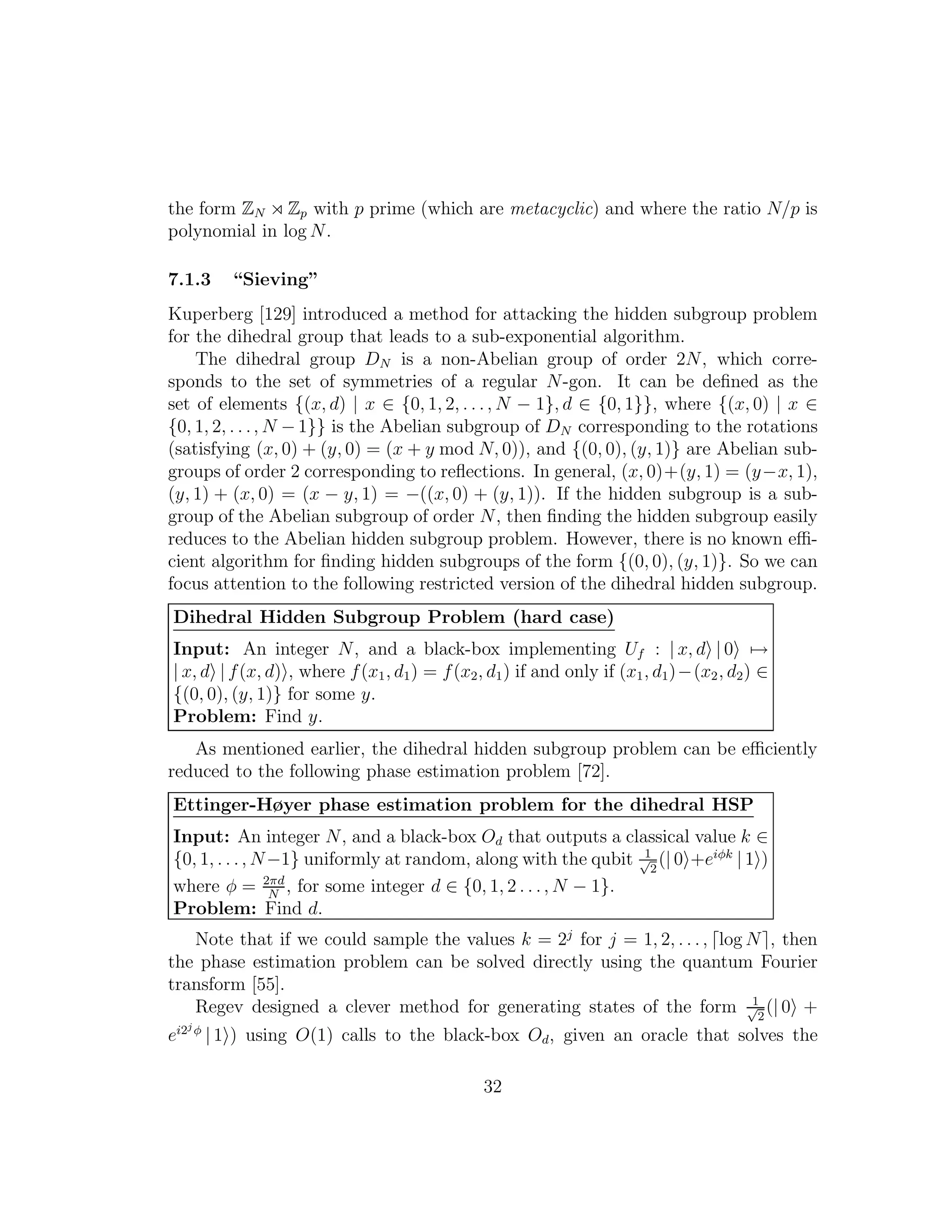 the form ZN ⋊ Zp with p prime (which are metacyclic) and where the ratio N/p is
polynomial in log N.
7.1.3 “Sieving”
Kuperberg [129] introduced a method for attacking the hidden subgroup problem
for the dihedral group that leads to a sub-exponential algorithm.
The dihedral group DN is a non-Abelian group of order 2N, which corre-
sponds to the set of symmetries of a regular N-gon. It can be deﬁned as the
set of elements {(x, d) | x ∈ {0, 1, 2, . . ., N − 1}, d ∈ {0, 1}}, where {(x, 0) | x ∈
{0, 1, 2, . . ., N −1}} is the Abelian subgroup of DN corresponding to the rotations
(satisfying (x, 0) + (y, 0) = (x + y mod N, 0)), and {(0, 0), (y, 1)} are Abelian sub-
groups of order 2 corresponding to reﬂections. In general, (x, 0)+(y, 1) = (y−x, 1),
(y, 1) + (x, 0) = (x − y, 1) = −((x, 0) + (y, 1)). If the hidden subgroup is a sub-
group of the Abelian subgroup of order N, then ﬁnding the hidden subgroup easily
reduces to the Abelian hidden subgroup problem. However, there is no known eﬃ-
cient algorithm for ﬁnding hidden subgroups of the form {(0, 0), (y, 1)}. So we can
focus attention to the following restricted version of the dihedral hidden subgroup.
Dihedral Hidden Subgroup Problem (hard case)
Input: An integer N, and a black-box implementing Uf : | x, d | 0 →
| x, d | f(x, d) , where f(x1, d1) = f(x2, d1) if and only if (x1, d1)−(x2, d2) ∈
{(0, 0), (y, 1)} for some y.
Problem: Find y.
As mentioned earlier, the dihedral hidden subgroup problem can be eﬃciently
reduced to the following phase estimation problem [72].
Ettinger-Høyer phase estimation problem for the dihedral HSP
Input: An integer N, and a black-box Od that outputs a classical value k ∈
{0, 1, . . ., N−1} uniformly at random, along with the qubit 1√
2
(| 0 +eiφk
| 1 )
where φ = 2πd
N
, for some integer d ∈ {0, 1, 2 . . ., N − 1}.
Problem: Find d.
Note that if we could sample the values k = 2j
for j = 1, 2, . . ., ⌈log N⌉, then
the phase estimation problem can be solved directly using the quantum Fourier
transform [55].
Regev designed a clever method for generating states of the form 1√
2
(| 0 +
ei2j φ
| 1 ) using O(1) calls to the black-box Od, given an oracle that solves the
32
 