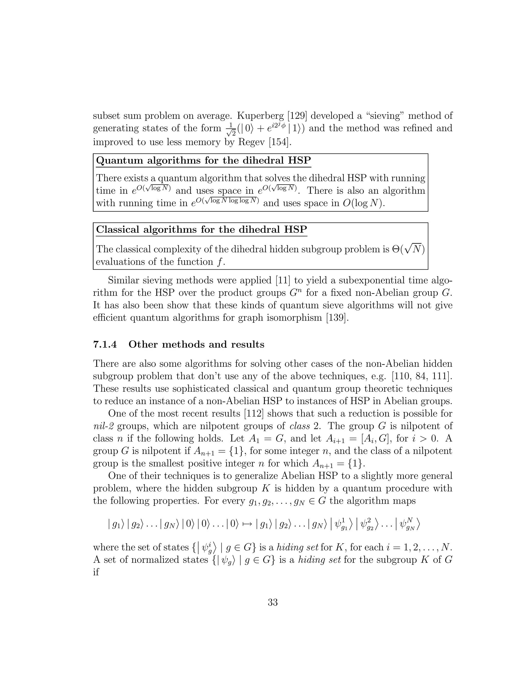 subset sum problem on average. Kuperberg [129] developed a “sieving” method of
generating states of the form 1√
2
(| 0 + ei2j φ
| 1 ) and the method was reﬁned and
improved to use less memory by Regev [154].
Quantum algorithms for the dihedral HSP
There exists a quantum algorithm that solves the dihedral HSP with running
time in eO(
√
log N)
and uses space in eO(
√
log N)
. There is also an algorithm
with running time in eO(
√
log N log log N)
and uses space in O(log N).
Classical algorithms for the dihedral HSP
The classical complexity of the dihedral hidden subgroup problem is Θ(
√
N)
evaluations of the function f.
Similar sieving methods were applied [11] to yield a subexponential time algo-
rithm for the HSP over the product groups Gn
for a ﬁxed non-Abelian group G.
It has also been show that these kinds of quantum sieve algorithms will not give
eﬃcient quantum algorithms for graph isomorphism [139].
7.1.4 Other methods and results
There are also some algorithms for solving other cases of the non-Abelian hidden
subgroup problem that don’t use any of the above techniques, e.g. [110, 84, 111].
These results use sophisticated classical and quantum group theoretic techniques
to reduce an instance of a non-Abelian HSP to instances of HSP in Abelian groups.
One of the most recent results [112] shows that such a reduction is possible for
nil-2 groups, which are nilpotent groups of class 2. The group G is nilpotent of
class n if the following holds. Let A1 = G, and let Ai+1 = [Ai, G], for i > 0. A
group G is nilpotent if An+1 = {1}, for some integer n, and the class of a nilpotent
group is the smallest positive integer n for which An+1 = {1}.
One of their techniques is to generalize Abelian HSP to a slightly more general
problem, where the hidden subgroup K is hidden by a quantum procedure with
the following properties. For every g1, g2, . . . , gN ∈ G the algorithm maps
| g1 | g2 . . . | gN | 0 | 0 . . . | 0 → | g1 | g2 . . . | gN ψ1
g1
ψ2
g2
. . . ψN
gN
where the set of states { ψi
g | g ∈ G} is a hiding set for K, for each i = 1, 2, . . ., N.
A set of normalized states {| ψg | g ∈ G} is a hiding set for the subgroup K of G
if
33
 