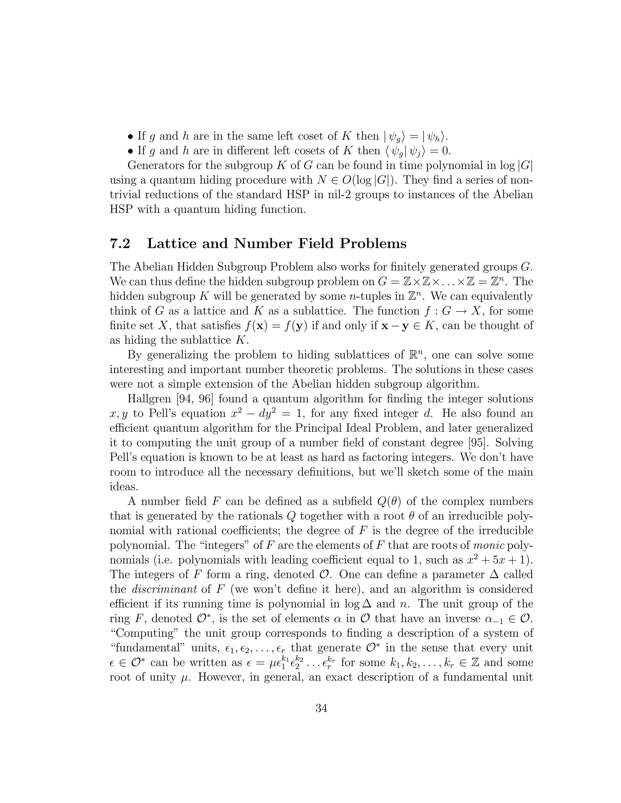 • If g and h are in the same left coset of K then | ψg = | ψh .
• If g and h are in diﬀerent left cosets of K then ψg| ψj = 0.
Generators for the subgroup K of G can be found in time polynomial in log |G|
using a quantum hiding procedure with N ∈ O(log |G|). They ﬁnd a series of non-
trivial reductions of the standard HSP in nil-2 groups to instances of the Abelian
HSP with a quantum hiding function.
7.2 Lattice and Number Field Problems
The Abelian Hidden Subgroup Problem also works for ﬁnitely generated groups G.
We can thus deﬁne the hidden subgroup problem on G = Z×Z×. . .×Z = Zn
. The
hidden subgroup K will be generated by some n-tuples in Zn
. We can equivalently
think of G as a lattice and K as a sublattice. The function f : G → X, for some
ﬁnite set X, that satisﬁes f(x) = f(y) if and only if x − y ∈ K, can be thought of
as hiding the sublattice K.
By generalizing the problem to hiding sublattices of Rn
, one can solve some
interesting and important number theoretic problems. The solutions in these cases
were not a simple extension of the Abelian hidden subgroup algorithm.
Hallgren [94, 96] found a quantum algorithm for ﬁnding the integer solutions
x, y to Pell’s equation x2
− dy2
= 1, for any ﬁxed integer d. He also found an
eﬃcient quantum algorithm for the Principal Ideal Problem, and later generalized
it to computing the unit group of a number ﬁeld of constant degree [95]. Solving
Pell’s equation is known to be at least as hard as factoring integers. We don’t have
room to introduce all the necessary deﬁnitions, but we’ll sketch some of the main
ideas.
A number ﬁeld F can be deﬁned as a subﬁeld Q(θ) of the complex numbers
that is generated by the rationals Q together with a root θ of an irreducible poly-
nomial with rational coeﬃcients; the degree of F is the degree of the irreducible
polynomial. The “integers” of F are the elements of F that are roots of monic poly-
nomials (i.e. polynomials with leading coeﬃcient equal to 1, such as x2
+ 5x + 1).
The integers of F form a ring, denoted O. One can deﬁne a parameter ∆ called
the discriminant of F (we won’t deﬁne it here), and an algorithm is considered
eﬃcient if its running time is polynomial in log ∆ and n. The unit group of the
ring F, denoted O∗
, is the set of elements α in O that have an inverse α−1 ∈ O.
“Computing” the unit group corresponds to ﬁnding a description of a system of
“fundamental” units, ǫ1, ǫ2, . . ., ǫr that generate O∗
in the sense that every unit
ǫ ∈ O∗
can be written as ǫ = µǫk1
1 ǫk2
2 . . . ǫkr
r for some k1, k2, . . . , kr ∈ Z and some
root of unity µ. However, in general, an exact description of a fundamental unit
34
 