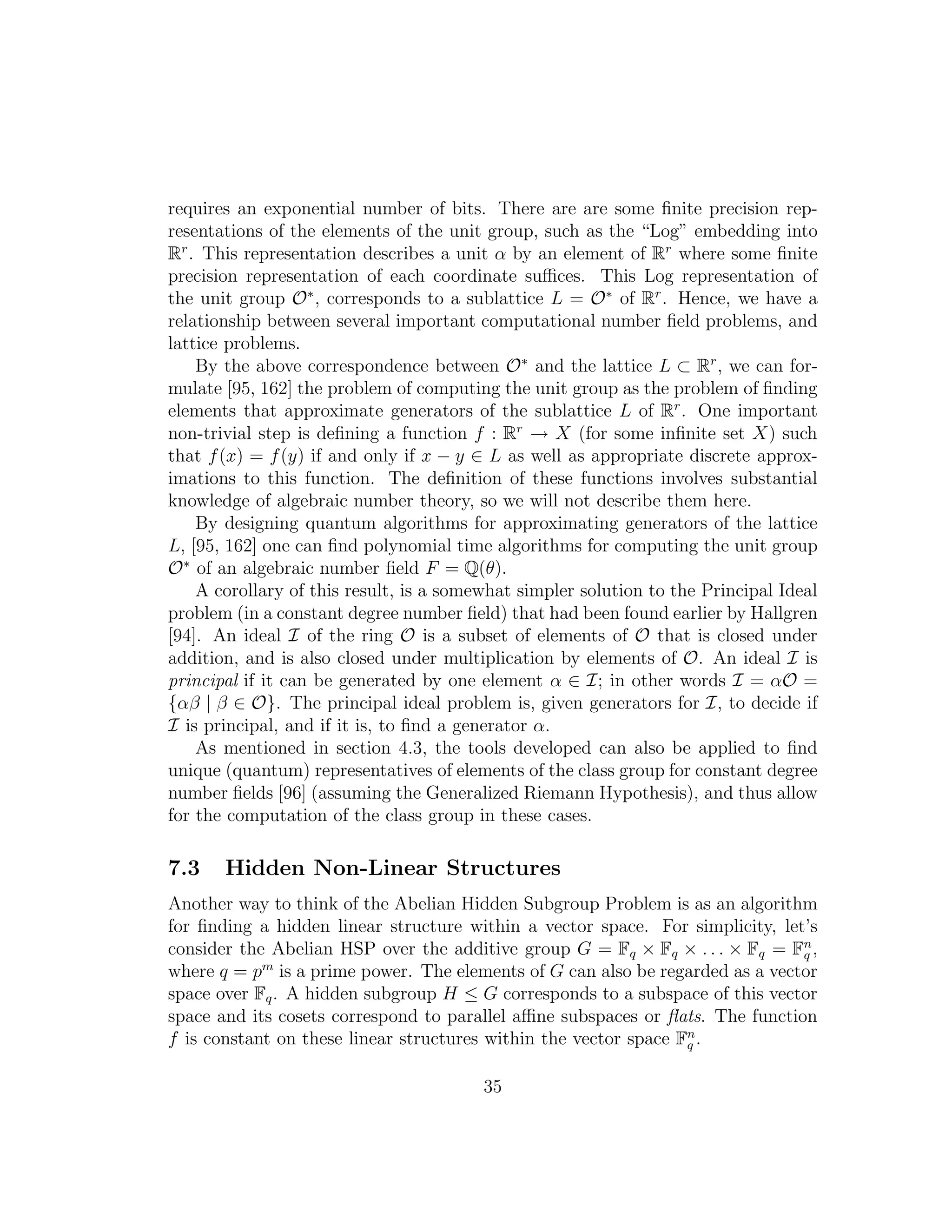 requires an exponential number of bits. There are are some ﬁnite precision rep-
resentations of the elements of the unit group, such as the “Log” embedding into
Rr
. This representation describes a unit α by an element of Rr
where some ﬁnite
precision representation of each coordinate suﬃces. This Log representation of
the unit group O∗
, corresponds to a sublattice L = O∗
of Rr
. Hence, we have a
relationship between several important computational number ﬁeld problems, and
lattice problems.
By the above correspondence between O∗
and the lattice L ⊂ Rr
, we can for-
mulate [95, 162] the problem of computing the unit group as the problem of ﬁnding
elements that approximate generators of the sublattice L of Rr
. One important
non-trivial step is deﬁning a function f : Rr
→ X (for some inﬁnite set X) such
that f(x) = f(y) if and only if x − y ∈ L as well as appropriate discrete approx-
imations to this function. The deﬁnition of these functions involves substantial
knowledge of algebraic number theory, so we will not describe them here.
By designing quantum algorithms for approximating generators of the lattice
L, [95, 162] one can ﬁnd polynomial time algorithms for computing the unit group
O∗
of an algebraic number ﬁeld F = Q(θ).
A corollary of this result, is a somewhat simpler solution to the Principal Ideal
problem (in a constant degree number ﬁeld) that had been found earlier by Hallgren
[94]. An ideal I of the ring O is a subset of elements of O that is closed under
addition, and is also closed under multiplication by elements of O. An ideal I is
principal if it can be generated by one element α ∈ I; in other words I = αO =
{αβ | β ∈ O}. The principal ideal problem is, given generators for I, to decide if
I is principal, and if it is, to ﬁnd a generator α.
As mentioned in section 4.3, the tools developed can also be applied to ﬁnd
unique (quantum) representatives of elements of the class group for constant degree
number ﬁelds [96] (assuming the Generalized Riemann Hypothesis), and thus allow
for the computation of the class group in these cases.
7.3 Hidden Non-Linear Structures
Another way to think of the Abelian Hidden Subgroup Problem is as an algorithm
for ﬁnding a hidden linear structure within a vector space. For simplicity, let’s
consider the Abelian HSP over the additive group G = Fq × Fq × . . . × Fq = Fn
q ,
where q = pm
is a prime power. The elements of G can also be regarded as a vector
space over Fq. A hidden subgroup H ≤ G corresponds to a subspace of this vector
space and its cosets correspond to parallel aﬃne subspaces or ﬂats. The function
f is constant on these linear structures within the vector space Fn
q .
35
 
