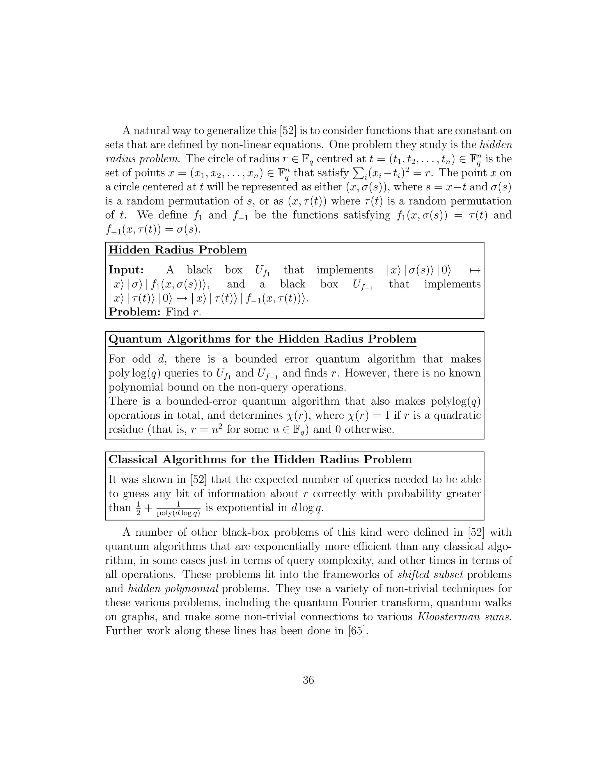 A natural way to generalize this [52] is to consider functions that are constant on
sets that are deﬁned by non-linear equations. One problem they study is the hidden
radius problem. The circle of radius r ∈ Fq centred at t = (t1, t2, . . . , tn) ∈ Fn
q is the
set of points x = (x1, x2, . . . , xn) ∈ Fn
q that satisfy i(xi −ti)2
= r. The point x on
a circle centered at t will be represented as either (x, σ(s)), where s = x−t and σ(s)
is a random permutation of s, or as (x, τ(t)) where τ(t) is a random permutation
of t. We deﬁne f1 and f−1 be the functions satisfying f1(x, σ(s)) = τ(t) and
f−1(x, τ(t)) = σ(s).
Hidden Radius Problem
Input: A black box Uf1 that implements | x | σ(s) | 0 →
| x | σ | f1(x, σ(s)) , and a black box Uf−1 that implements
| x | τ(t) | 0 → | x | τ(t) | f−1(x, τ(t)) .
Problem: Find r.
Quantum Algorithms for the Hidden Radius Problem
For odd d, there is a bounded error quantum algorithm that makes
poly log(q) queries to Uf1 and Uf−1 and ﬁnds r. However, there is no known
polynomial bound on the non-query operations.
There is a bounded-error quantum algorithm that also makes polylog(q)
operations in total, and determines χ(r), where χ(r) = 1 if r is a quadratic
residue (that is, r = u2
for some u ∈ Fq) and 0 otherwise.
Classical Algorithms for the Hidden Radius Problem
It was shown in [52] that the expected number of queries needed to be able
to guess any bit of information about r correctly with probability greater
than 1
2
+ 1
poly(d log q)
is exponential in d log q.
A number of other black-box problems of this kind were deﬁned in [52] with
quantum algorithms that are exponentially more eﬃcient than any classical algo-
rithm, in some cases just in terms of query complexity, and other times in terms of
all operations. These problems ﬁt into the frameworks of shifted subset problems
and hidden polynomial problems. They use a variety of non-trivial techniques for
these various problems, including the quantum Fourier transform, quantum walks
on graphs, and make some non-trivial connections to various Kloosterman sums.
Further work along these lines has been done in [65].
36
 
