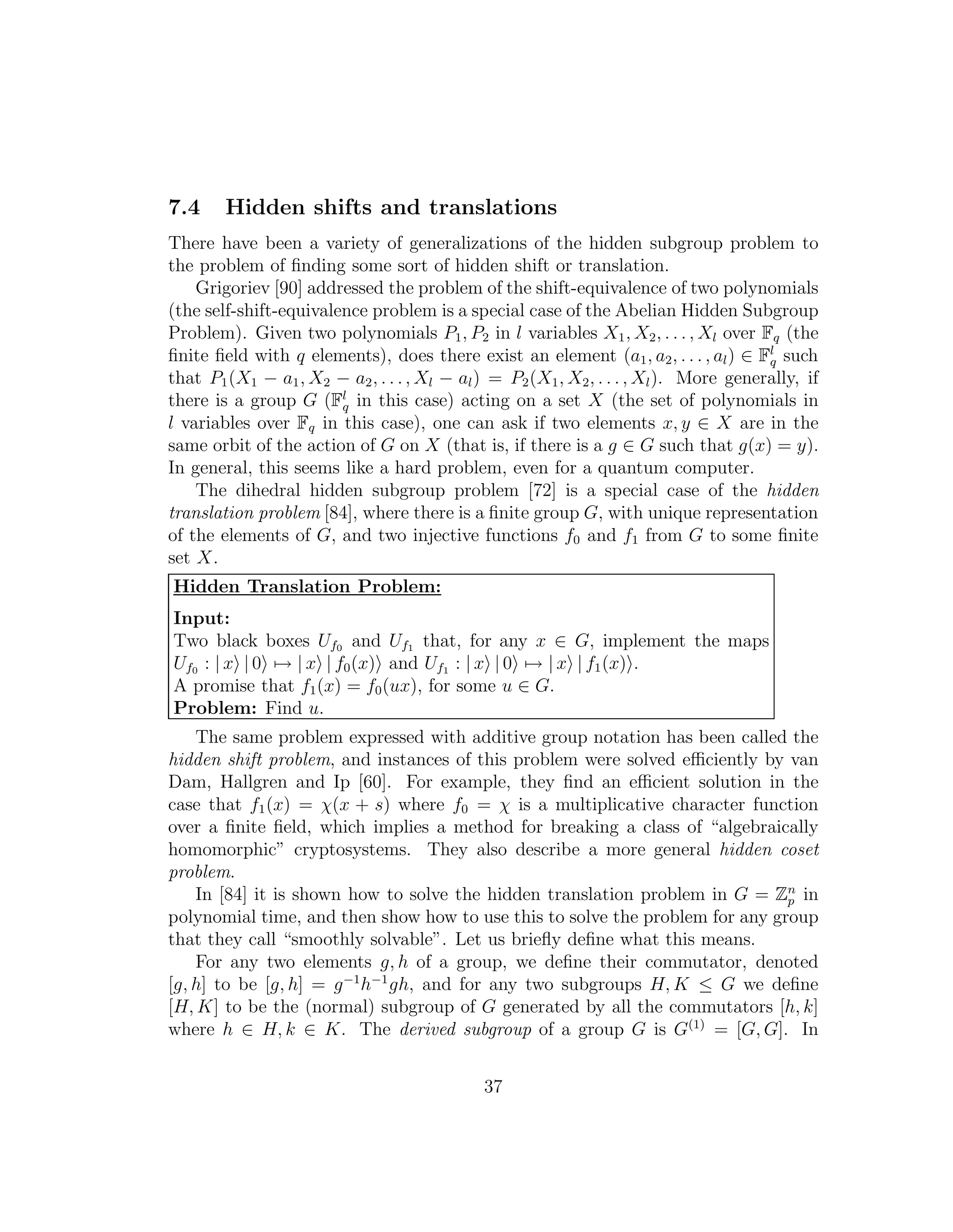7.4 Hidden shifts and translations
There have been a variety of generalizations of the hidden subgroup problem to
the problem of ﬁnding some sort of hidden shift or translation.
Grigoriev [90] addressed the problem of the shift-equivalence of two polynomials
(the self-shift-equivalence problem is a special case of the Abelian Hidden Subgroup
Problem). Given two polynomials P1, P2 in l variables X1, X2, . . . , Xl over Fq (the
ﬁnite ﬁeld with q elements), does there exist an element (a1, a2, . . . , al) ∈ Fl
q such
that P1(X1 − a1, X2 − a2, . . ., Xl − al) = P2(X1, X2, . . . , Xl). More generally, if
there is a group G (Fl
q in this case) acting on a set X (the set of polynomials in
l variables over Fq in this case), one can ask if two elements x, y ∈ X are in the
same orbit of the action of G on X (that is, if there is a g ∈ G such that g(x) = y).
In general, this seems like a hard problem, even for a quantum computer.
The dihedral hidden subgroup problem [72] is a special case of the hidden
translation problem [84], where there is a ﬁnite group G, with unique representation
of the elements of G, and two injective functions f0 and f1 from G to some ﬁnite
set X.
Hidden Translation Problem:
Input:
Two black boxes Uf0 and Uf1 that, for any x ∈ G, implement the maps
Uf0 : | x | 0 → | x | f0(x) and Uf1 : | x | 0 → | x | f1(x) .
A promise that f1(x) = f0(ux), for some u ∈ G.
Problem: Find u.
The same problem expressed with additive group notation has been called the
hidden shift problem, and instances of this problem were solved eﬃciently by van
Dam, Hallgren and Ip [60]. For example, they ﬁnd an eﬃcient solution in the
case that f1(x) = χ(x + s) where f0 = χ is a multiplicative character function
over a ﬁnite ﬁeld, which implies a method for breaking a class of “algebraically
homomorphic” cryptosystems. They also describe a more general hidden coset
problem.
In [84] it is shown how to solve the hidden translation problem in G = Zn
p in
polynomial time, and then show how to use this to solve the problem for any group
that they call “smoothly solvable”. Let us brieﬂy deﬁne what this means.
For any two elements g, h of a group, we deﬁne their commutator, denoted
[g, h] to be [g, h] = g−1
h−1
gh, and for any two subgroups H, K ≤ G we deﬁne
[H, K] to be the (normal) subgroup of G generated by all the commutators [h, k]
where h ∈ H, k ∈ K. The derived subgroup of a group G is G(1)
= [G, G]. In
37
 