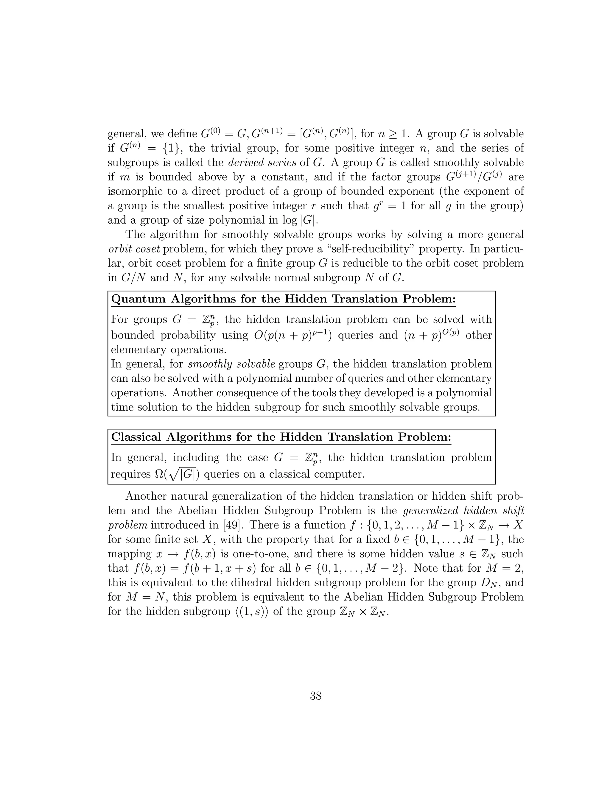general, we deﬁne G(0)
= G, G(n+1)
= [G(n)
, G(n)
], for n ≥ 1. A group G is solvable
if G(n)
= {1}, the trivial group, for some positive integer n, and the series of
subgroups is called the derived series of G. A group G is called smoothly solvable
if m is bounded above by a constant, and if the factor groups G(j+1)
/G(j)
are
isomorphic to a direct product of a group of bounded exponent (the exponent of
a group is the smallest positive integer r such that gr
= 1 for all g in the group)
and a group of size polynomial in log |G|.
The algorithm for smoothly solvable groups works by solving a more general
orbit coset problem, for which they prove a “self-reducibility” property. In particu-
lar, orbit coset problem for a ﬁnite group G is reducible to the orbit coset problem
in G/N and N, for any solvable normal subgroup N of G.
Quantum Algorithms for the Hidden Translation Problem:
For groups G = Zn
p , the hidden translation problem can be solved with
bounded probability using O(p(n + p)p−1
) queries and (n + p)O(p)
other
elementary operations.
In general, for smoothly solvable groups G, the hidden translation problem
can also be solved with a polynomial number of queries and other elementary
operations. Another consequence of the tools they developed is a polynomial
time solution to the hidden subgroup for such smoothly solvable groups.
Classical Algorithms for the Hidden Translation Problem:
In general, including the case G = Zn
p , the hidden translation problem
requires Ω( |G|) queries on a classical computer.
Another natural generalization of the hidden translation or hidden shift prob-
lem and the Abelian Hidden Subgroup Problem is the generalized hidden shift
problem introduced in [49]. There is a function f : {0, 1, 2, . . ., M − 1} × ZN → X
for some ﬁnite set X, with the property that for a ﬁxed b ∈ {0, 1, . . ., M − 1}, the
mapping x → f(b, x) is one-to-one, and there is some hidden value s ∈ ZN such
that f(b, x) = f(b + 1, x + s) for all b ∈ {0, 1, . . ., M − 2}. Note that for M = 2,
this is equivalent to the dihedral hidden subgroup problem for the group DN , and
for M = N, this problem is equivalent to the Abelian Hidden Subgroup Problem
for the hidden subgroup (1, s) of the group ZN × ZN .
38
 