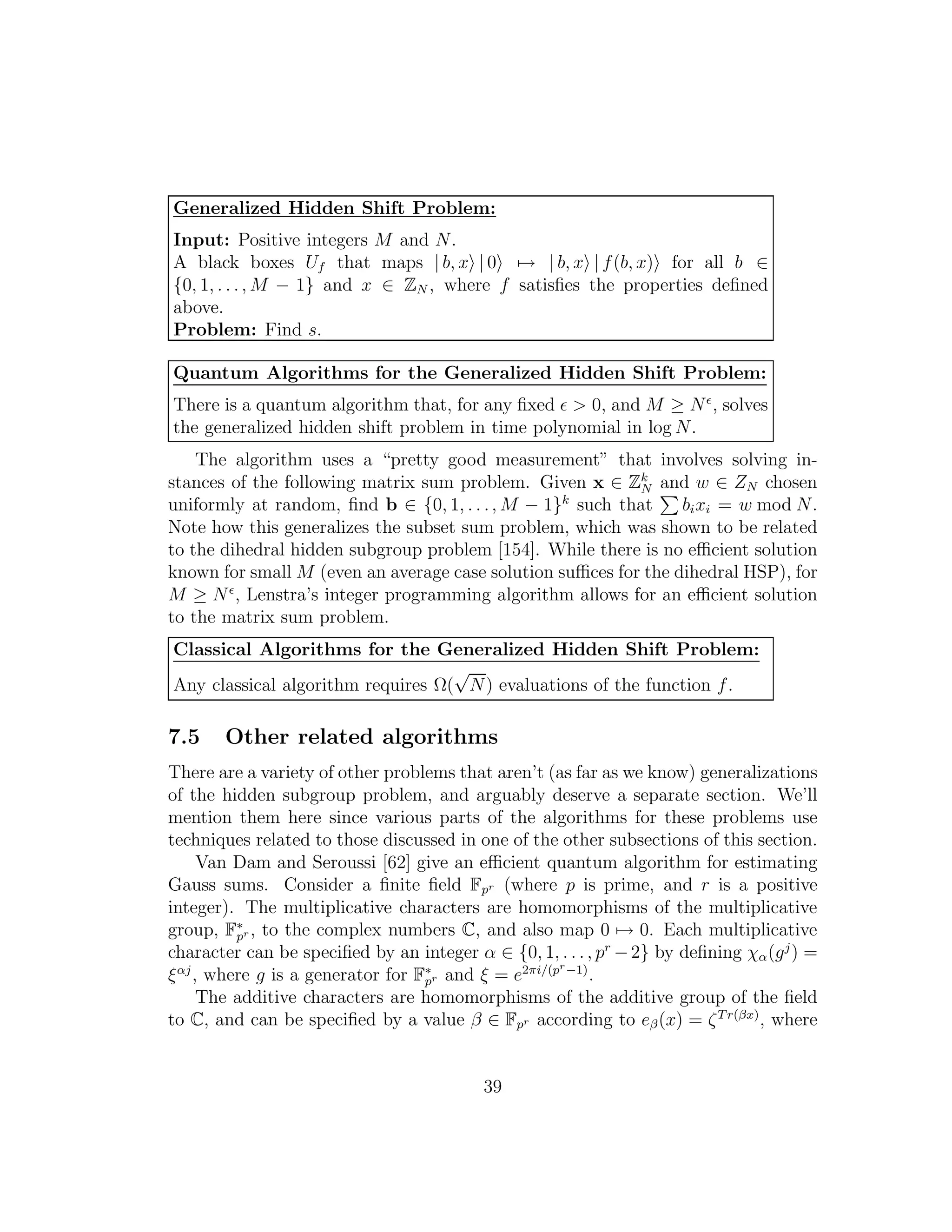 Generalized Hidden Shift Problem:
Input: Positive integers M and N.
A black boxes Uf that maps | b, x | 0 → | b, x | f(b, x) for all b ∈
{0, 1, . . ., M − 1} and x ∈ ZN , where f satisﬁes the properties deﬁned
above.
Problem: Find s.
Quantum Algorithms for the Generalized Hidden Shift Problem:
There is a quantum algorithm that, for any ﬁxed ǫ > 0, and M ≥ Nǫ
, solves
the generalized hidden shift problem in time polynomial in log N.
The algorithm uses a “pretty good measurement” that involves solving in-
stances of the following matrix sum problem. Given x ∈ Zk
N and w ∈ ZN chosen
uniformly at random, ﬁnd b ∈ {0, 1, . . ., M − 1}k
such that bixi = w mod N.
Note how this generalizes the subset sum problem, which was shown to be related
to the dihedral hidden subgroup problem [154]. While there is no eﬃcient solution
known for small M (even an average case solution suﬃces for the dihedral HSP), for
M ≥ Nǫ
, Lenstra’s integer programming algorithm allows for an eﬃcient solution
to the matrix sum problem.
Classical Algorithms for the Generalized Hidden Shift Problem:
Any classical algorithm requires Ω(
√
N) evaluations of the function f.
7.5 Other related algorithms
There are a variety of other problems that aren’t (as far as we know) generalizations
of the hidden subgroup problem, and arguably deserve a separate section. We’ll
mention them here since various parts of the algorithms for these problems use
techniques related to those discussed in one of the other subsections of this section.
Van Dam and Seroussi [62] give an eﬃcient quantum algorithm for estimating
Gauss sums. Consider a ﬁnite ﬁeld Fpr (where p is prime, and r is a positive
integer). The multiplicative characters are homomorphisms of the multiplicative
group, F∗
pr , to the complex numbers C, and also map 0 → 0. Each multiplicative
character can be speciﬁed by an integer α ∈ {0, 1, . . ., pr
−2} by deﬁning χα(gj
) =
ξαj
, where g is a generator for F∗
pr and ξ = e2πi/(pr−1)
.
The additive characters are homomorphisms of the additive group of the ﬁeld
to C, and can be speciﬁed by a value β ∈ Fpr according to eβ(x) = ζTr(βx)
, where
39
 