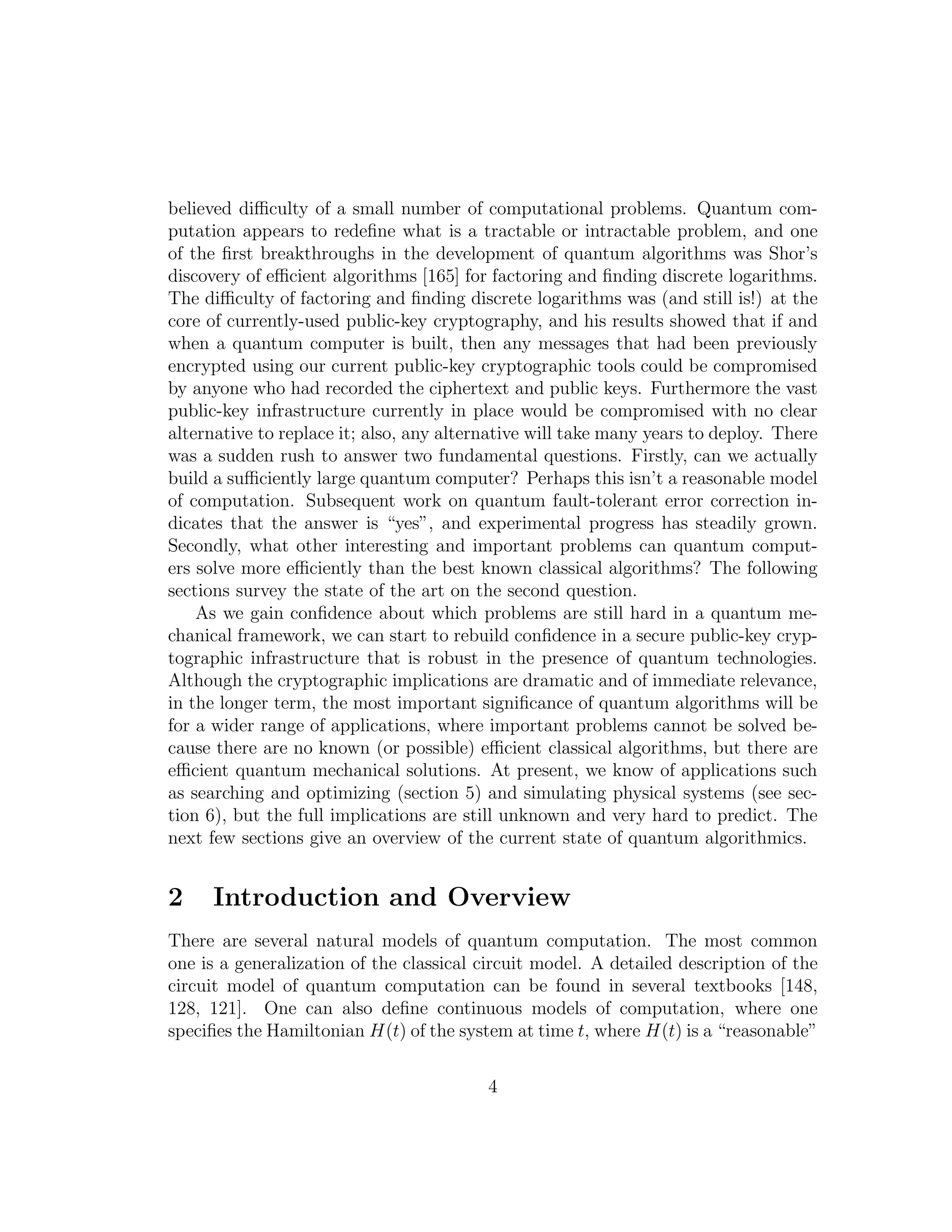 believed diﬃculty of a small number of computational problems. Quantum com-
putation appears to redeﬁne what is a tractable or intractable problem, and one
of the ﬁrst breakthroughs in the development of quantum algorithms was Shor’s
discovery of eﬃcient algorithms [165] for factoring and ﬁnding discrete logarithms.
The diﬃculty of factoring and ﬁnding discrete logarithms was (and still is!) at the
core of currently-used public-key cryptography, and his results showed that if and
when a quantum computer is built, then any messages that had been previously
encrypted using our current public-key cryptographic tools could be compromised
by anyone who had recorded the ciphertext and public keys. Furthermore the vast
public-key infrastructure currently in place would be compromised with no clear
alternative to replace it; also, any alternative will take many years to deploy. There
was a sudden rush to answer two fundamental questions. Firstly, can we actually
build a suﬃciently large quantum computer? Perhaps this isn’t a reasonable model
of computation. Subsequent work on quantum fault-tolerant error correction in-
dicates that the answer is “yes”, and experimental progress has steadily grown.
Secondly, what other interesting and important problems can quantum comput-
ers solve more eﬃciently than the best known classical algorithms? The following
sections survey the state of the art on the second question.
As we gain conﬁdence about which problems are still hard in a quantum me-
chanical framework, we can start to rebuild conﬁdence in a secure public-key cryp-
tographic infrastructure that is robust in the presence of quantum technologies.
Although the cryptographic implications are dramatic and of immediate relevance,
in the longer term, the most important signiﬁcance of quantum algorithms will be
for a wider range of applications, where important problems cannot be solved be-
cause there are no known (or possible) eﬃcient classical algorithms, but there are
eﬃcient quantum mechanical solutions. At present, we know of applications such
as searching and optimizing (section 5) and simulating physical systems (see sec-
tion 6), but the full implications are still unknown and very hard to predict. The
next few sections give an overview of the current state of quantum algorithmics.
2 Introduction and Overview
There are several natural models of quantum computation. The most common
one is a generalization of the classical circuit model. A detailed description of the
circuit model of quantum computation can be found in several textbooks [148,
128, 121]. One can also deﬁne continuous models of computation, where one
speciﬁes the Hamiltonian H(t) of the system at time t, where H(t) is a “reasonable”
4
 