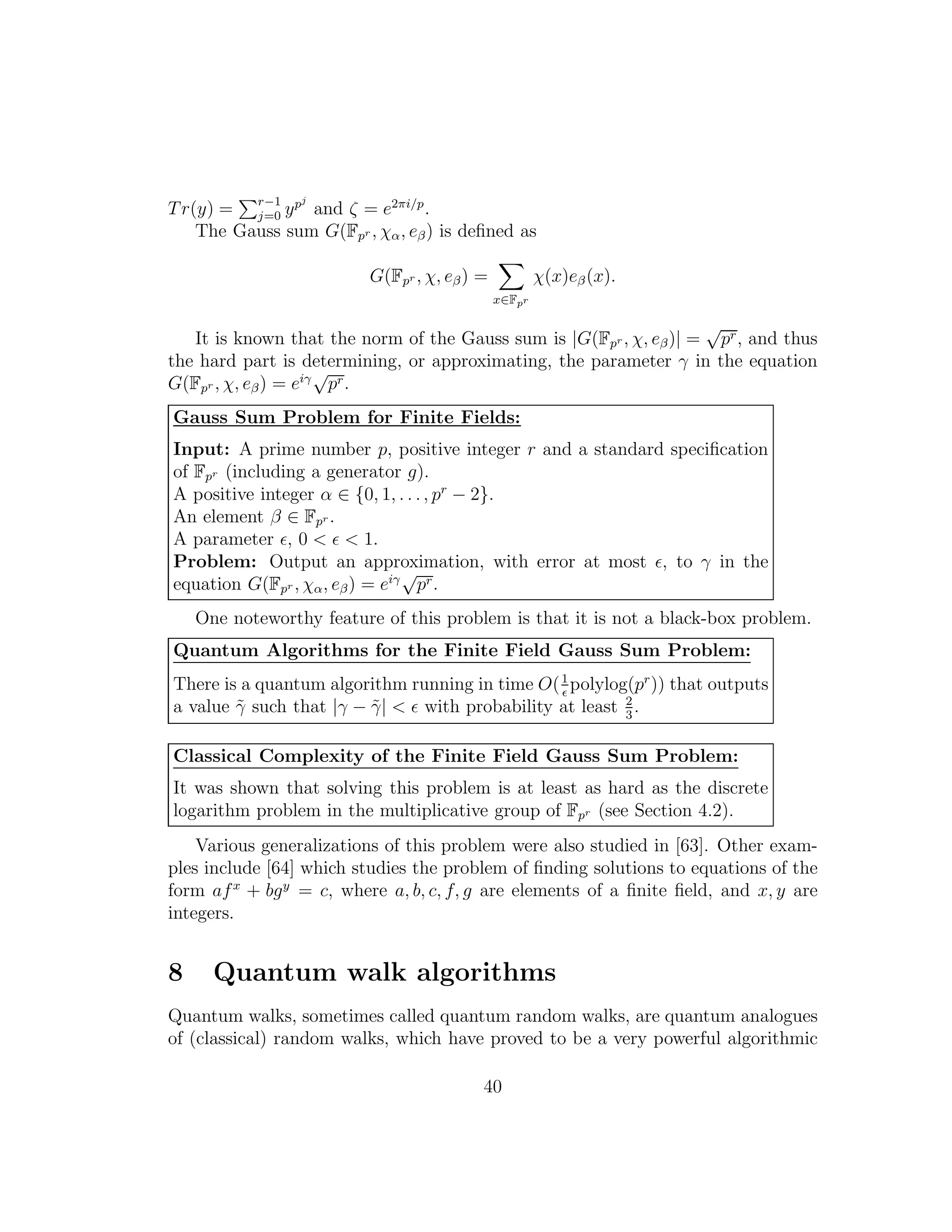 Tr(y) = r−1
j=0 ypj
and ζ = e2πi/p
.
The Gauss sum G(Fpr , χα, eβ) is deﬁned as
G(Fpr , χ, eβ) =
x∈Fpr
χ(x)eβ(x).
It is known that the norm of the Gauss sum is |G(Fpr , χ, eβ)| =
√
pr, and thus
the hard part is determining, or approximating, the parameter γ in the equation
G(Fpr , χ, eβ) = eiγ√
pr.
Gauss Sum Problem for Finite Fields:
Input: A prime number p, positive integer r and a standard speciﬁcation
of Fpr (including a generator g).
A positive integer α ∈ {0, 1, . . ., pr
− 2}.
An element β ∈ Fpr .
A parameter ǫ, 0 < ǫ < 1.
Problem: Output an approximation, with error at most ǫ, to γ in the
equation G(Fpr , χα, eβ) = eiγ√
pr.
One noteworthy feature of this problem is that it is not a black-box problem.
Quantum Algorithms for the Finite Field Gauss Sum Problem:
There is a quantum algorithm running in time O(1
ǫ
polylog(pr
)) that outputs
a value ˜γ such that |γ − ˜γ| < ǫ with probability at least 2
3
.
Classical Complexity of the Finite Field Gauss Sum Problem:
It was shown that solving this problem is at least as hard as the discrete
logarithm problem in the multiplicative group of Fpr (see Section 4.2).
Various generalizations of this problem were also studied in [63]. Other exam-
ples include [64] which studies the problem of ﬁnding solutions to equations of the
form afx
+ bgy
= c, where a, b, c, f, g are elements of a ﬁnite ﬁeld, and x, y are
integers.
8 Quantum walk algorithms
Quantum walks, sometimes called quantum random walks, are quantum analogues
of (classical) random walks, which have proved to be a very powerful algorithmic
40
 