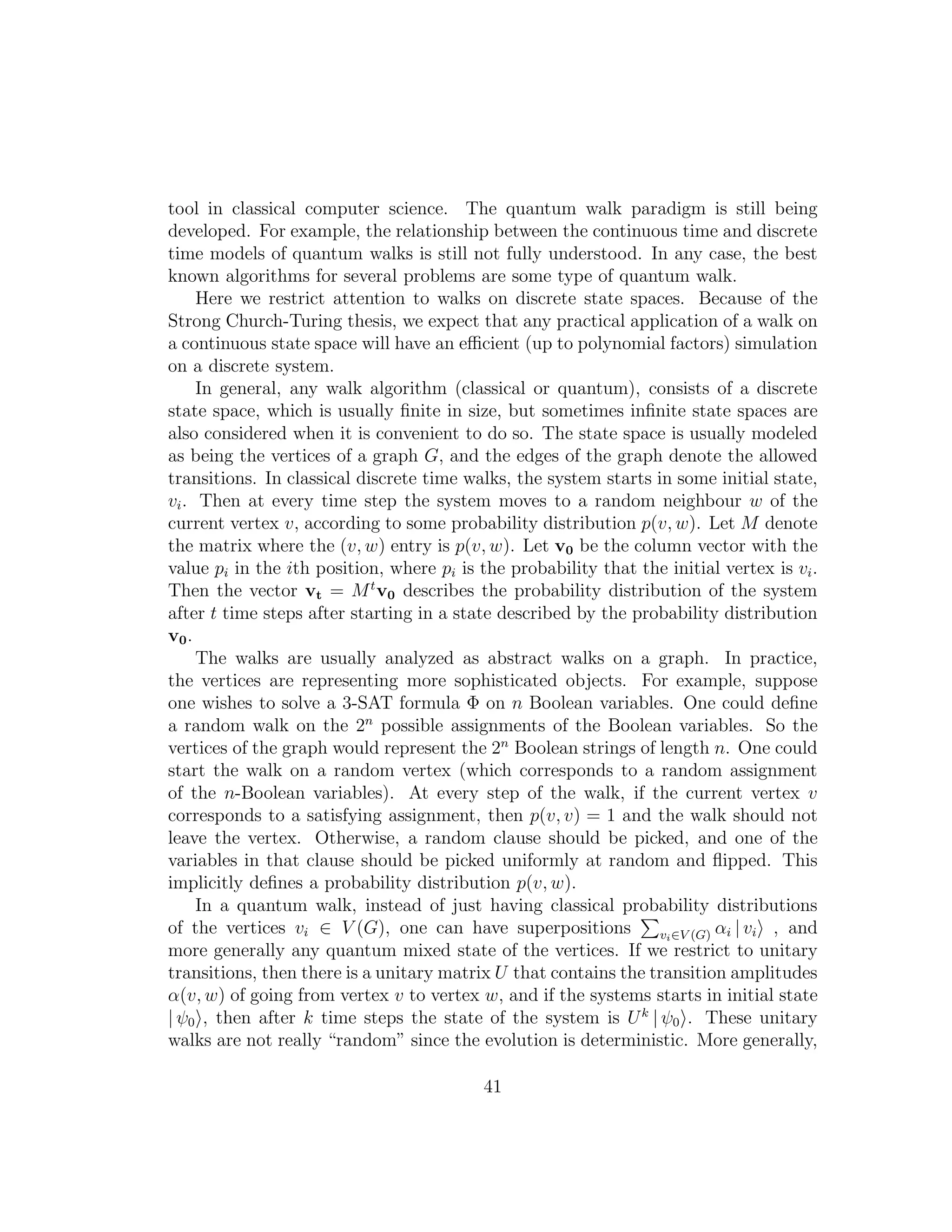 tool in classical computer science. The quantum walk paradigm is still being
developed. For example, the relationship between the continuous time and discrete
time models of quantum walks is still not fully understood. In any case, the best
known algorithms for several problems are some type of quantum walk.
Here we restrict attention to walks on discrete state spaces. Because of the
Strong Church-Turing thesis, we expect that any practical application of a walk on
a continuous state space will have an eﬃcient (up to polynomial factors) simulation
on a discrete system.
In general, any walk algorithm (classical or quantum), consists of a discrete
state space, which is usually ﬁnite in size, but sometimes inﬁnite state spaces are
also considered when it is convenient to do so. The state space is usually modeled
as being the vertices of a graph G, and the edges of the graph denote the allowed
transitions. In classical discrete time walks, the system starts in some initial state,
vi. Then at every time step the system moves to a random neighbour w of the
current vertex v, according to some probability distribution p(v, w). Let M denote
the matrix where the (v, w) entry is p(v, w). Let v0 be the column vector with the
value pi in the ith position, where pi is the probability that the initial vertex is vi.
Then the vector vt = Mt
v0 describes the probability distribution of the system
after t time steps after starting in a state described by the probability distribution
v0.
The walks are usually analyzed as abstract walks on a graph. In practice,
the vertices are representing more sophisticated objects. For example, suppose
one wishes to solve a 3-SAT formula Φ on n Boolean variables. One could deﬁne
a random walk on the 2n
possible assignments of the Boolean variables. So the
vertices of the graph would represent the 2n
Boolean strings of length n. One could
start the walk on a random vertex (which corresponds to a random assignment
of the n-Boolean variables). At every step of the walk, if the current vertex v
corresponds to a satisfying assignment, then p(v, v) = 1 and the walk should not
leave the vertex. Otherwise, a random clause should be picked, and one of the
variables in that clause should be picked uniformly at random and ﬂipped. This
implicitly deﬁnes a probability distribution p(v, w).
In a quantum walk, instead of just having classical probability distributions
of the vertices vi ∈ V (G), one can have superpositions vi∈V (G) αi | vi , and
more generally any quantum mixed state of the vertices. If we restrict to unitary
transitions, then there is a unitary matrix U that contains the transition amplitudes
α(v, w) of going from vertex v to vertex w, and if the systems starts in initial state
| ψ0 , then after k time steps the state of the system is Uk
| ψ0 . These unitary
walks are not really “random” since the evolution is deterministic. More generally,
41
 