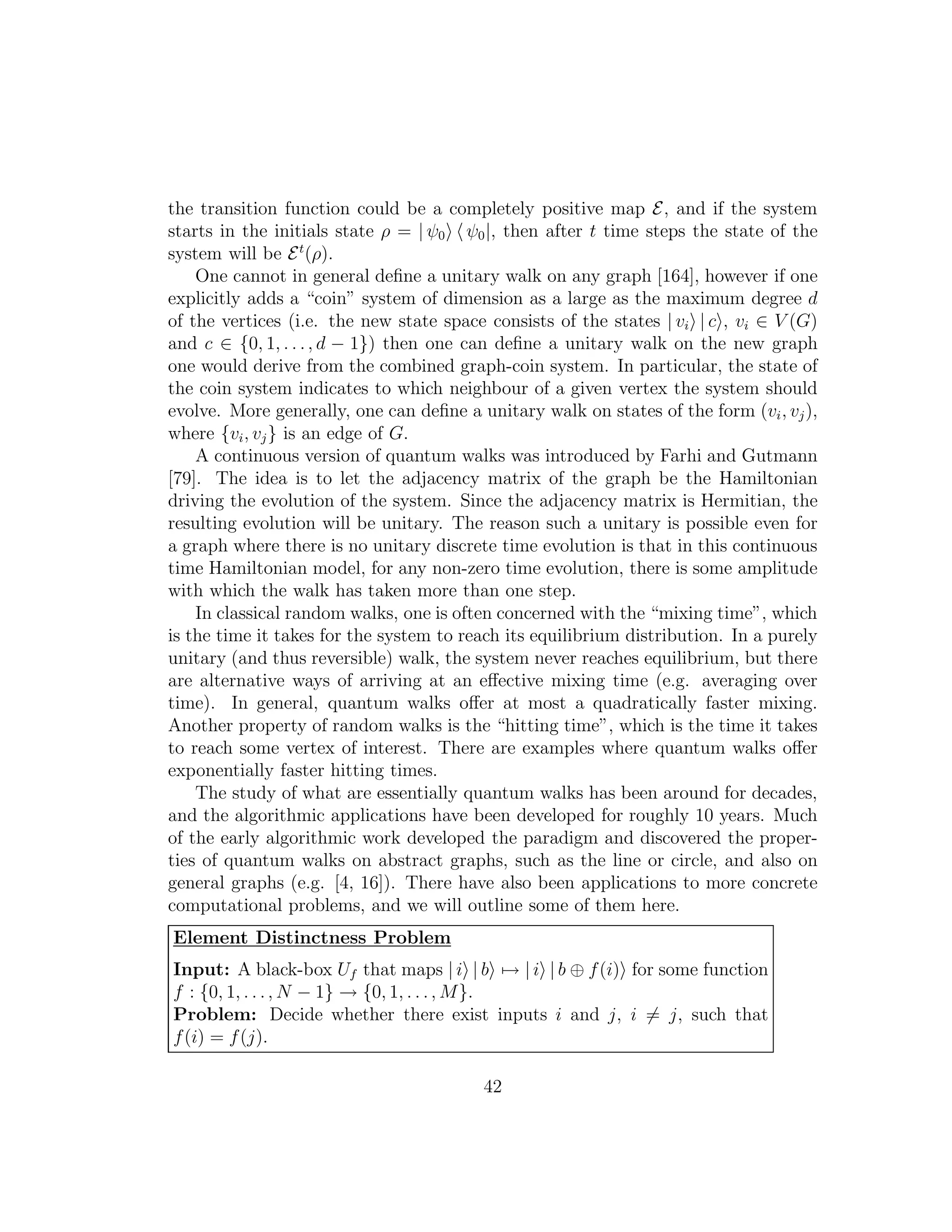 the transition function could be a completely positive map E, and if the system
starts in the initials state ρ = | ψ0 ψ0|, then after t time steps the state of the
system will be Et
(ρ).
One cannot in general deﬁne a unitary walk on any graph [164], however if one
explicitly adds a “coin” system of dimension as a large as the maximum degree d
of the vertices (i.e. the new state space consists of the states | vi | c , vi ∈ V (G)
and c ∈ {0, 1, . . ., d − 1}) then one can deﬁne a unitary walk on the new graph
one would derive from the combined graph-coin system. In particular, the state of
the coin system indicates to which neighbour of a given vertex the system should
evolve. More generally, one can deﬁne a unitary walk on states of the form (vi, vj),
where {vi, vj} is an edge of G.
A continuous version of quantum walks was introduced by Farhi and Gutmann
[79]. The idea is to let the adjacency matrix of the graph be the Hamiltonian
driving the evolution of the system. Since the adjacency matrix is Hermitian, the
resulting evolution will be unitary. The reason such a unitary is possible even for
a graph where there is no unitary discrete time evolution is that in this continuous
time Hamiltonian model, for any non-zero time evolution, there is some amplitude
with which the walk has taken more than one step.
In classical random walks, one is often concerned with the “mixing time”, which
is the time it takes for the system to reach its equilibrium distribution. In a purely
unitary (and thus reversible) walk, the system never reaches equilibrium, but there
are alternative ways of arriving at an eﬀective mixing time (e.g. averaging over
time). In general, quantum walks oﬀer at most a quadratically faster mixing.
Another property of random walks is the “hitting time”, which is the time it takes
to reach some vertex of interest. There are examples where quantum walks oﬀer
exponentially faster hitting times.
The study of what are essentially quantum walks has been around for decades,
and the algorithmic applications have been developed for roughly 10 years. Much
of the early algorithmic work developed the paradigm and discovered the proper-
ties of quantum walks on abstract graphs, such as the line or circle, and also on
general graphs (e.g. [4, 16]). There have also been applications to more concrete
computational problems, and we will outline some of them here.
Element Distinctness Problem
Input: A black-box Uf that maps | i | b → | i | b ⊕ f(i) for some function
f : {0, 1, . . ., N − 1} → {0, 1, . . ., M}.
Problem: Decide whether there exist inputs i and j, i = j, such that
f(i) = f(j).
42
 