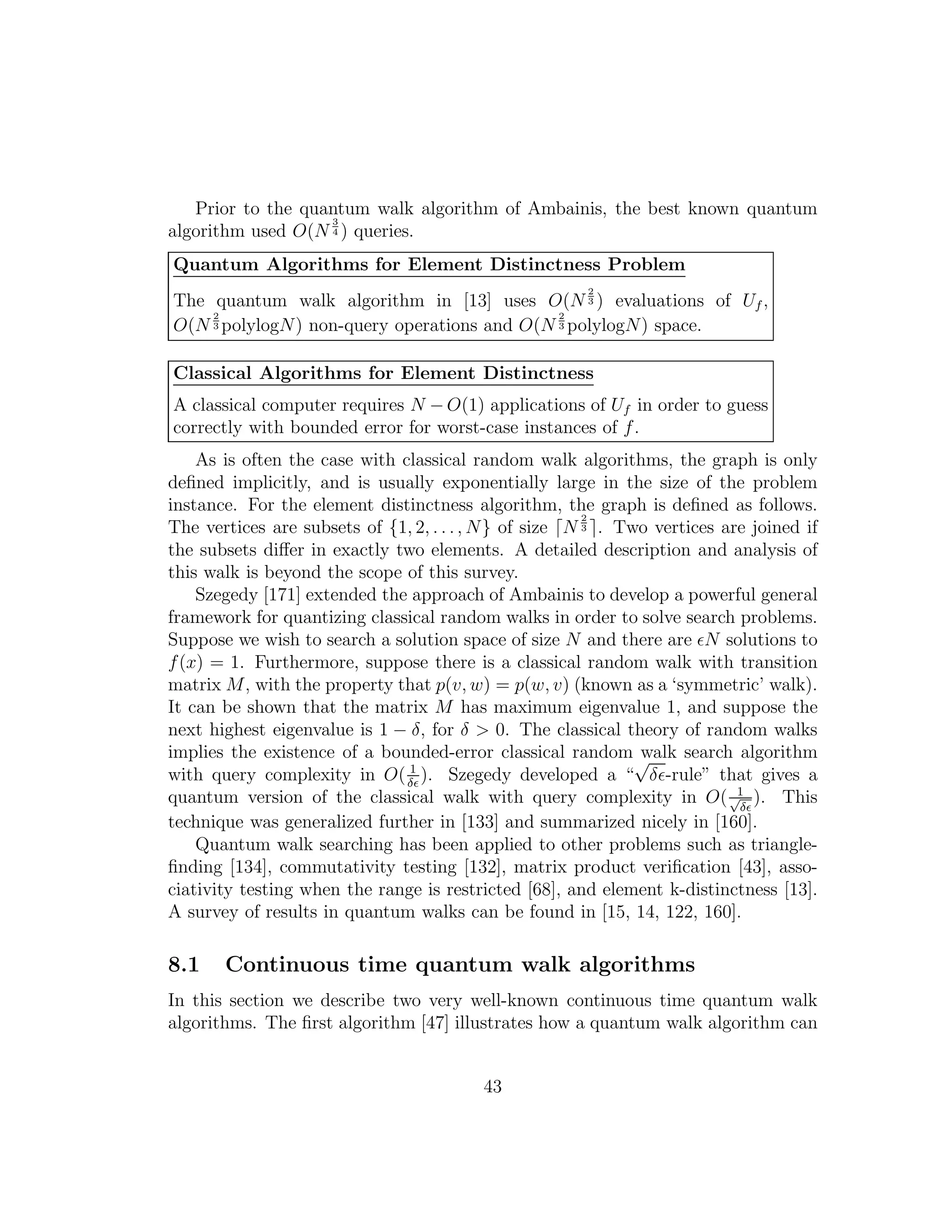 Prior to the quantum walk algorithm of Ambainis, the best known quantum
algorithm used O(N
3
4 ) queries.
Quantum Algorithms for Element Distinctness Problem
The quantum walk algorithm in [13] uses O(N
2
3 ) evaluations of Uf ,
O(N
2
3 polylogN) non-query operations and O(N
2
3 polylogN) space.
Classical Algorithms for Element Distinctness
A classical computer requires N − O(1) applications of Uf in order to guess
correctly with bounded error for worst-case instances of f.
As is often the case with classical random walk algorithms, the graph is only
deﬁned implicitly, and is usually exponentially large in the size of the problem
instance. For the element distinctness algorithm, the graph is deﬁned as follows.
The vertices are subsets of {1, 2, . . ., N} of size ⌈N
2
3 ⌉. Two vertices are joined if
the subsets diﬀer in exactly two elements. A detailed description and analysis of
this walk is beyond the scope of this survey.
Szegedy [171] extended the approach of Ambainis to develop a powerful general
framework for quantizing classical random walks in order to solve search problems.
Suppose we wish to search a solution space of size N and there are ǫN solutions to
f(x) = 1. Furthermore, suppose there is a classical random walk with transition
matrix M, with the property that p(v, w) = p(w, v) (known as a ‘symmetric’ walk).
It can be shown that the matrix M has maximum eigenvalue 1, and suppose the
next highest eigenvalue is 1 − δ, for δ > 0. The classical theory of random walks
implies the existence of a bounded-error classical random walk search algorithm
with query complexity in O( 1
δǫ
). Szegedy developed a “
√
δǫ-rule” that gives a
quantum version of the classical walk with query complexity in O( 1√
δǫ
). This
technique was generalized further in [133] and summarized nicely in [160].
Quantum walk searching has been applied to other problems such as triangle-
ﬁnding [134], commutativity testing [132], matrix product veriﬁcation [43], asso-
ciativity testing when the range is restricted [68], and element k-distinctness [13].
A survey of results in quantum walks can be found in [15, 14, 122, 160].
8.1 Continuous time quantum walk algorithms
In this section we describe two very well-known continuous time quantum walk
algorithms. The ﬁrst algorithm [47] illustrates how a quantum walk algorithm can
43
 