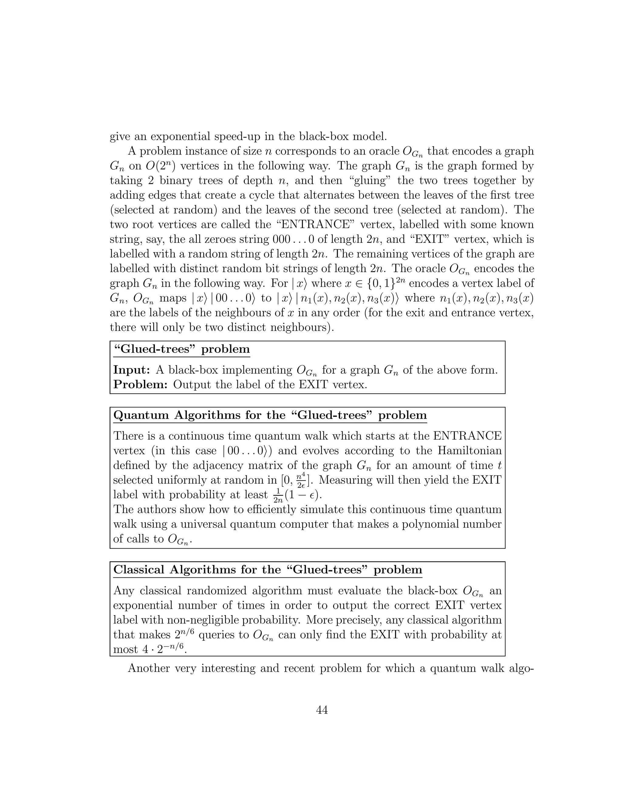 give an exponential speed-up in the black-box model.
A problem instance of size n corresponds to an oracle OGn that encodes a graph
Gn on O(2n
) vertices in the following way. The graph Gn is the graph formed by
taking 2 binary trees of depth n, and then “gluing” the two trees together by
adding edges that create a cycle that alternates between the leaves of the ﬁrst tree
(selected at random) and the leaves of the second tree (selected at random). The
two root vertices are called the “ENTRANCE” vertex, labelled with some known
string, say, the all zeroes string 000 . . .0 of length 2n, and “EXIT” vertex, which is
labelled with a random string of length 2n. The remaining vertices of the graph are
labelled with distinct random bit strings of length 2n. The oracle OGn encodes the
graph Gn in the following way. For | x where x ∈ {0, 1}2n
encodes a vertex label of
Gn, OGn maps | x | 00 . . .0 to | x | n1(x), n2(x), n3(x) where n1(x), n2(x), n3(x)
are the labels of the neighbours of x in any order (for the exit and entrance vertex,
there will only be two distinct neighbours).
“Glued-trees” problem
Input: A black-box implementing OGn for a graph Gn of the above form.
Problem: Output the label of the EXIT vertex.
Quantum Algorithms for the “Glued-trees” problem
There is a continuous time quantum walk which starts at the ENTRANCE
vertex (in this case | 00 . . .0 ) and evolves according to the Hamiltonian
deﬁned by the adjacency matrix of the graph Gn for an amount of time t
selected uniformly at random in [0, n4
2ǫ
]. Measuring will then yield the EXIT
label with probability at least 1
2n
(1 − ǫ).
The authors show how to eﬃciently simulate this continuous time quantum
walk using a universal quantum computer that makes a polynomial number
of calls to OGn .
Classical Algorithms for the “Glued-trees” problem
Any classical randomized algorithm must evaluate the black-box OGn an
exponential number of times in order to output the correct EXIT vertex
label with non-negligible probability. More precisely, any classical algorithm
that makes 2n/6
queries to OGn can only ﬁnd the EXIT with probability at
most 4 · 2−n/6
.
Another very interesting and recent problem for which a quantum walk algo-
44
 