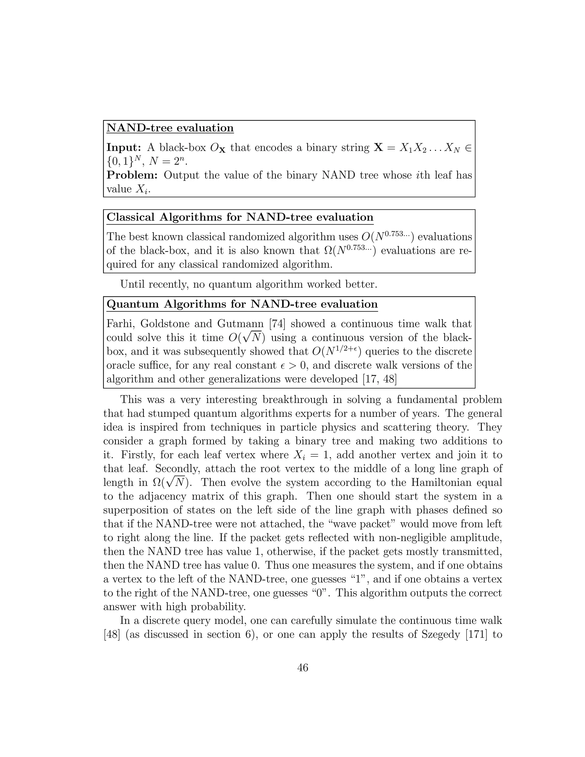 NAND-tree evaluation
Input: A black-box OX that encodes a binary string X = X1X2 . . . XN ∈
{0, 1}N
, N = 2n
.
Problem: Output the value of the binary NAND tree whose ith leaf has
value Xi.
Classical Algorithms for NAND-tree evaluation
The best known classical randomized algorithm uses O(N0.753...
) evaluations
of the black-box, and it is also known that Ω(N0.753...
) evaluations are re-
quired for any classical randomized algorithm.
Until recently, no quantum algorithm worked better.
Quantum Algorithms for NAND-tree evaluation
Farhi, Goldstone and Gutmann [74] showed a continuous time walk that
could solve this it time O(
√
N) using a continuous version of the black-
box, and it was subsequently showed that O(N1/2+ǫ
) queries to the discrete
oracle suﬃce, for any real constant ǫ > 0, and discrete walk versions of the
algorithm and other generalizations were developed [17, 48]
This was a very interesting breakthrough in solving a fundamental problem
that had stumped quantum algorithms experts for a number of years. The general
idea is inspired from techniques in particle physics and scattering theory. They
consider a graph formed by taking a binary tree and making two additions to
it. Firstly, for each leaf vertex where Xi = 1, add another vertex and join it to
that leaf. Secondly, attach the root vertex to the middle of a long line graph of
length in Ω(
√
N). Then evolve the system according to the Hamiltonian equal
to the adjacency matrix of this graph. Then one should start the system in a
superposition of states on the left side of the line graph with phases deﬁned so
that if the NAND-tree were not attached, the “wave packet” would move from left
to right along the line. If the packet gets reﬂected with non-negligible amplitude,
then the NAND tree has value 1, otherwise, if the packet gets mostly transmitted,
then the NAND tree has value 0. Thus one measures the system, and if one obtains
a vertex to the left of the NAND-tree, one guesses “1”, and if one obtains a vertex
to the right of the NAND-tree, one guesses “0”. This algorithm outputs the correct
answer with high probability.
In a discrete query model, one can carefully simulate the continuous time walk
[48] (as discussed in section 6), or one can apply the results of Szegedy [171] to
46
 