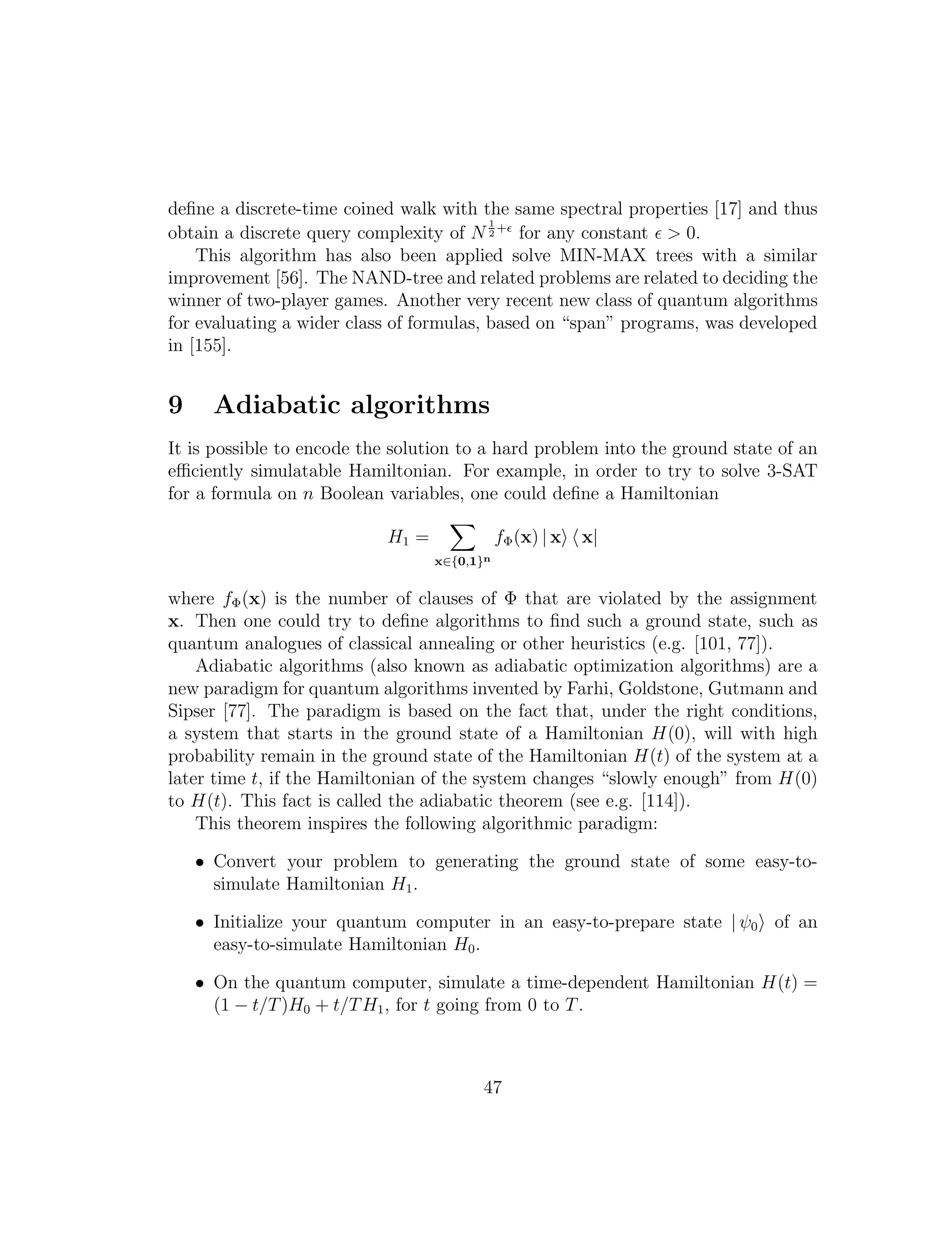 deﬁne a discrete-time coined walk with the same spectral properties [17] and thus
obtain a discrete query complexity of N
1
2
+ǫ
for any constant ǫ > 0.
This algorithm has also been applied solve MIN-MAX trees with a similar
improvement [56]. The NAND-tree and related problems are related to deciding the
winner of two-player games. Another very recent new class of quantum algorithms
for evaluating a wider class of formulas, based on “span” programs, was developed
in [155].
9 Adiabatic algorithms
It is possible to encode the solution to a hard problem into the ground state of an
eﬃciently simulatable Hamiltonian. For example, in order to try to solve 3-SAT
for a formula on n Boolean variables, one could deﬁne a Hamiltonian
H1 =
x∈{0,1}n
fΦ(x) | x x|
where fΦ(x) is the number of clauses of Φ that are violated by the assignment
x. Then one could try to deﬁne algorithms to ﬁnd such a ground state, such as
quantum analogues of classical annealing or other heuristics (e.g. [101, 77]).
Adiabatic algorithms (also known as adiabatic optimization algorithms) are a
new paradigm for quantum algorithms invented by Farhi, Goldstone, Gutmann and
Sipser [77]. The paradigm is based on the fact that, under the right conditions,
a system that starts in the ground state of a Hamiltonian H(0), will with high
probability remain in the ground state of the Hamiltonian H(t) of the system at a
later time t, if the Hamiltonian of the system changes “slowly enough” from H(0)
to H(t). This fact is called the adiabatic theorem (see e.g. [114]).
This theorem inspires the following algorithmic paradigm:
• Convert your problem to generating the ground state of some easy-to-
simulate Hamiltonian H1.
• Initialize your quantum computer in an easy-to-prepare state | ψ0 of an
easy-to-simulate Hamiltonian H0.
• On the quantum computer, simulate a time-dependent Hamiltonian H(t) =
(1 − t/T)H0 + t/TH1, for t going from 0 to T.
47
 