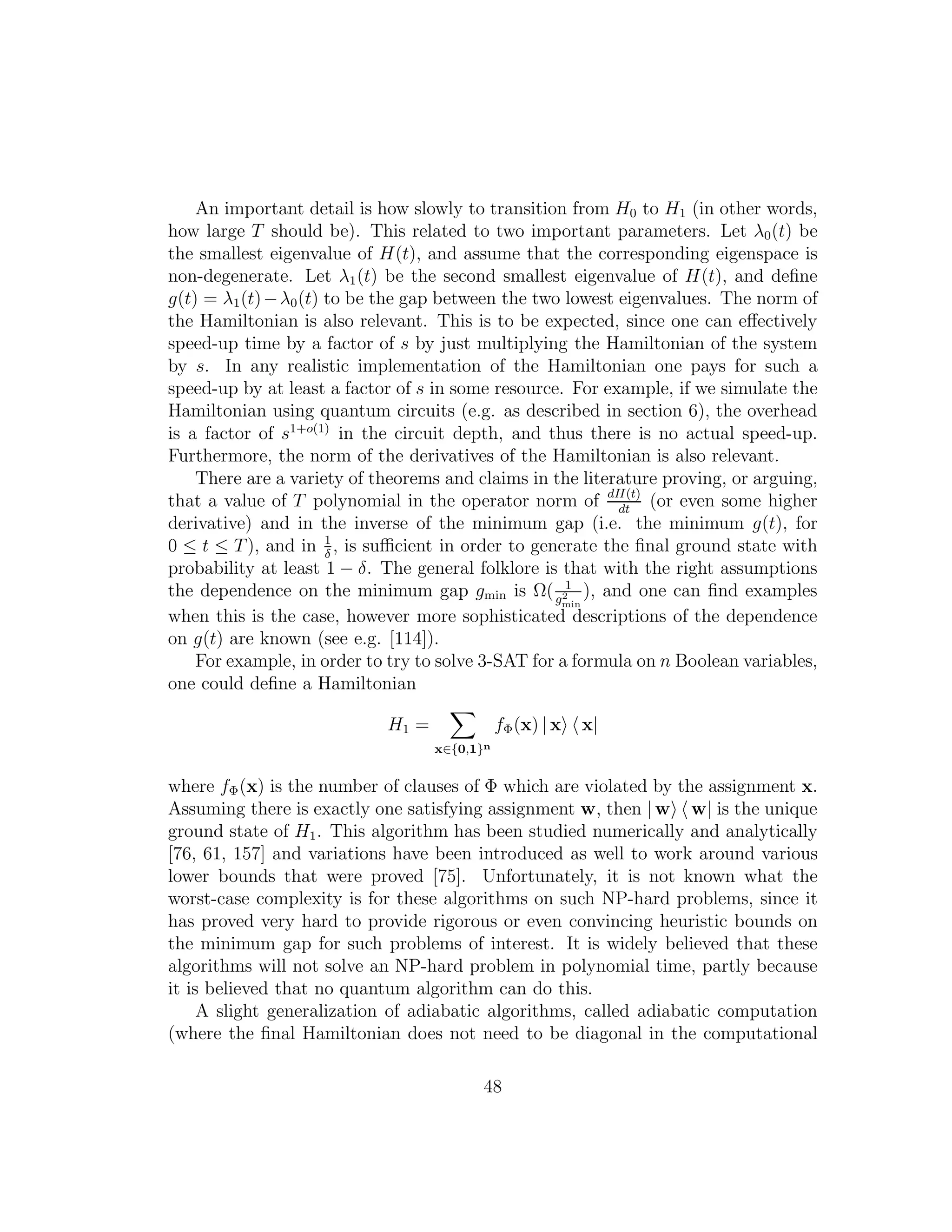 An important detail is how slowly to transition from H0 to H1 (in other words,
how large T should be). This related to two important parameters. Let λ0(t) be
the smallest eigenvalue of H(t), and assume that the corresponding eigenspace is
non-degenerate. Let λ1(t) be the second smallest eigenvalue of H(t), and deﬁne
g(t) = λ1(t)−λ0(t) to be the gap between the two lowest eigenvalues. The norm of
the Hamiltonian is also relevant. This is to be expected, since one can eﬀectively
speed-up time by a factor of s by just multiplying the Hamiltonian of the system
by s. In any realistic implementation of the Hamiltonian one pays for such a
speed-up by at least a factor of s in some resource. For example, if we simulate the
Hamiltonian using quantum circuits (e.g. as described in section 6), the overhead
is a factor of s1+o(1)
in the circuit depth, and thus there is no actual speed-up.
Furthermore, the norm of the derivatives of the Hamiltonian is also relevant.
There are a variety of theorems and claims in the literature proving, or arguing,
that a value of T polynomial in the operator norm of dH(t)
dt
(or even some higher
derivative) and in the inverse of the minimum gap (i.e. the minimum g(t), for
0 ≤ t ≤ T), and in 1
δ
, is suﬃcient in order to generate the ﬁnal ground state with
probability at least 1 − δ. The general folklore is that with the right assumptions
the dependence on the minimum gap gmin is Ω( 1
g2
min
), and one can ﬁnd examples
when this is the case, however more sophisticated descriptions of the dependence
on g(t) are known (see e.g. [114]).
For example, in order to try to solve 3-SAT for a formula on n Boolean variables,
one could deﬁne a Hamiltonian
H1 =
x∈{0,1}n
fΦ(x) | x x|
where fΦ(x) is the number of clauses of Φ which are violated by the assignment x.
Assuming there is exactly one satisfying assignment w, then | w w| is the unique
ground state of H1. This algorithm has been studied numerically and analytically
[76, 61, 157] and variations have been introduced as well to work around various
lower bounds that were proved [75]. Unfortunately, it is not known what the
worst-case complexity is for these algorithms on such NP-hard problems, since it
has proved very hard to provide rigorous or even convincing heuristic bounds on
the minimum gap for such problems of interest. It is widely believed that these
algorithms will not solve an NP-hard problem in polynomial time, partly because
it is believed that no quantum algorithm can do this.
A slight generalization of adiabatic algorithms, called adiabatic computation
(where the ﬁnal Hamiltonian does not need to be diagonal in the computational
48
 