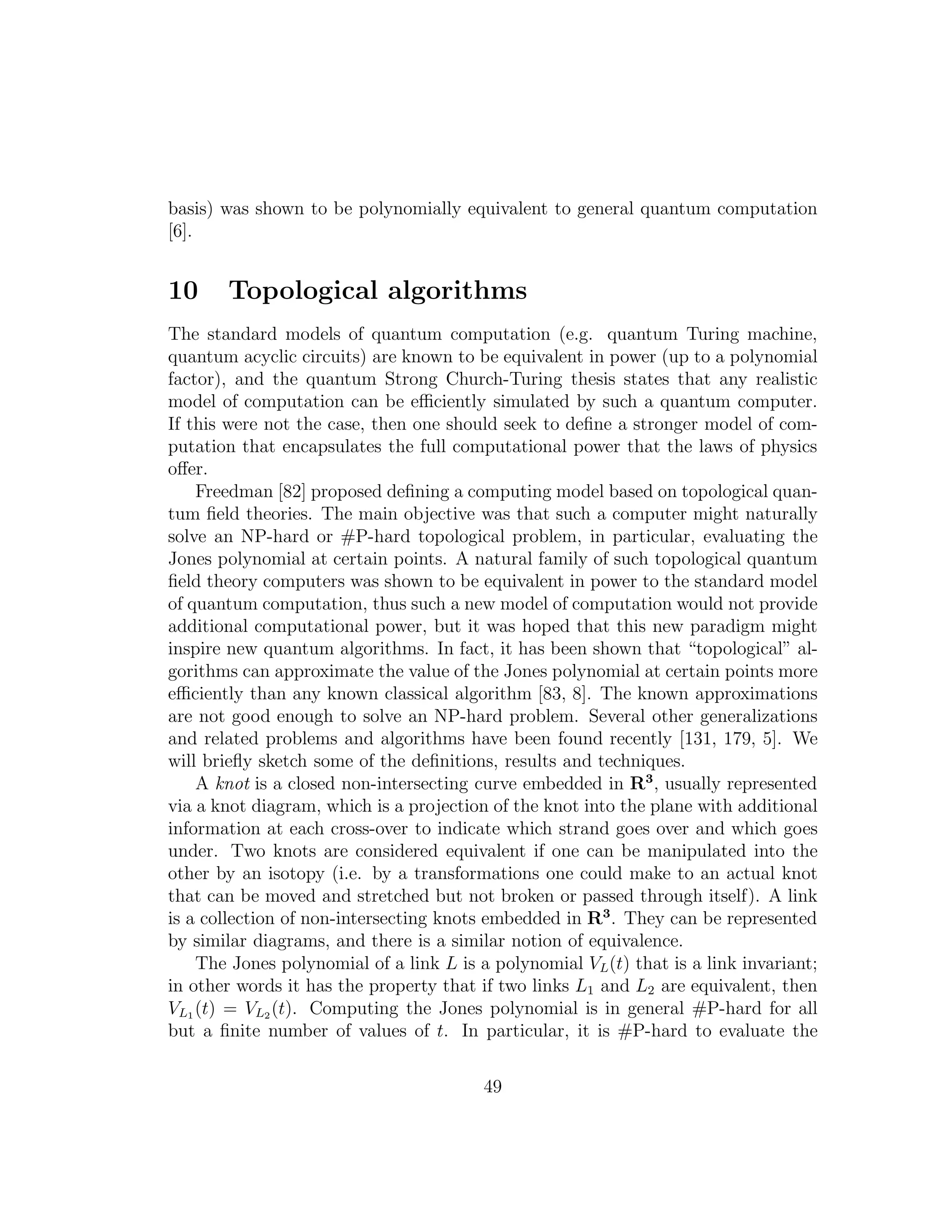 basis) was shown to be polynomially equivalent to general quantum computation
[6].
10 Topological algorithms
The standard models of quantum computation (e.g. quantum Turing machine,
quantum acyclic circuits) are known to be equivalent in power (up to a polynomial
factor), and the quantum Strong Church-Turing thesis states that any realistic
model of computation can be eﬃciently simulated by such a quantum computer.
If this were not the case, then one should seek to deﬁne a stronger model of com-
putation that encapsulates the full computational power that the laws of physics
oﬀer.
Freedman [82] proposed deﬁning a computing model based on topological quan-
tum ﬁeld theories. The main objective was that such a computer might naturally
solve an NP-hard or #P-hard topological problem, in particular, evaluating the
Jones polynomial at certain points. A natural family of such topological quantum
ﬁeld theory computers was shown to be equivalent in power to the standard model
of quantum computation, thus such a new model of computation would not provide
additional computational power, but it was hoped that this new paradigm might
inspire new quantum algorithms. In fact, it has been shown that “topological” al-
gorithms can approximate the value of the Jones polynomial at certain points more
eﬃciently than any known classical algorithm [83, 8]. The known approximations
are not good enough to solve an NP-hard problem. Several other generalizations
and related problems and algorithms have been found recently [131, 179, 5]. We
will brieﬂy sketch some of the deﬁnitions, results and techniques.
A knot is a closed non-intersecting curve embedded in R3
, usually represented
via a knot diagram, which is a projection of the knot into the plane with additional
information at each cross-over to indicate which strand goes over and which goes
under. Two knots are considered equivalent if one can be manipulated into the
other by an isotopy (i.e. by a transformations one could make to an actual knot
that can be moved and stretched but not broken or passed through itself). A link
is a collection of non-intersecting knots embedded in R3
. They can be represented
by similar diagrams, and there is a similar notion of equivalence.
The Jones polynomial of a link L is a polynomial VL(t) that is a link invariant;
in other words it has the property that if two links L1 and L2 are equivalent, then
VL1 (t) = VL2 (t). Computing the Jones polynomial is in general #P-hard for all
but a ﬁnite number of values of t. In particular, it is #P-hard to evaluate the
49
 