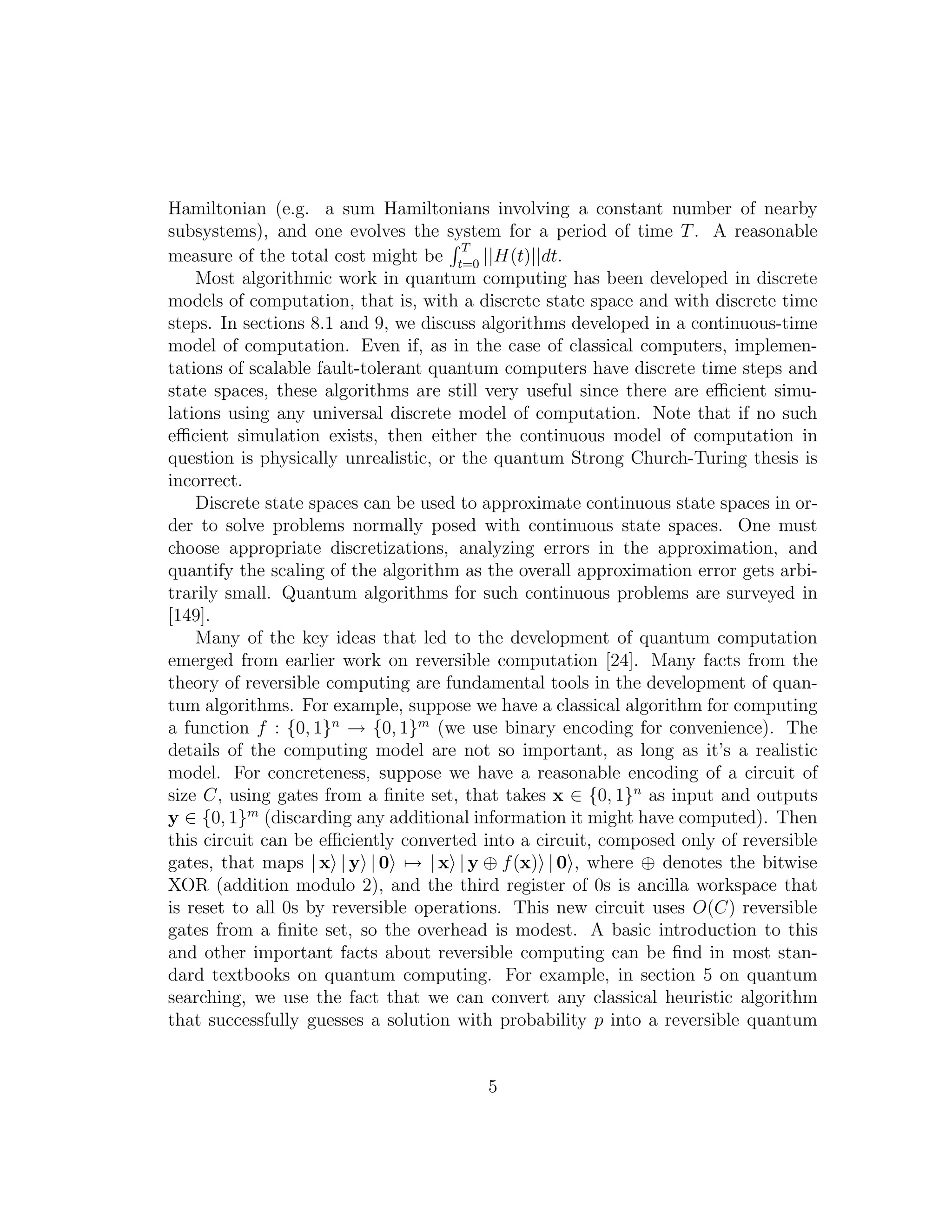 Hamiltonian (e.g. a sum Hamiltonians involving a constant number of nearby
subsystems), and one evolves the system for a period of time T. A reasonable
measure of the total cost might be
T
t=0
||H(t)||dt.
Most algorithmic work in quantum computing has been developed in discrete
models of computation, that is, with a discrete state space and with discrete time
steps. In sections 8.1 and 9, we discuss algorithms developed in a continuous-time
model of computation. Even if, as in the case of classical computers, implemen-
tations of scalable fault-tolerant quantum computers have discrete time steps and
state spaces, these algorithms are still very useful since there are eﬃcient simu-
lations using any universal discrete model of computation. Note that if no such
eﬃcient simulation exists, then either the continuous model of computation in
question is physically unrealistic, or the quantum Strong Church-Turing thesis is
incorrect.
Discrete state spaces can be used to approximate continuous state spaces in or-
der to solve problems normally posed with continuous state spaces. One must
choose appropriate discretizations, analyzing errors in the approximation, and
quantify the scaling of the algorithm as the overall approximation error gets arbi-
trarily small. Quantum algorithms for such continuous problems are surveyed in
[149].
Many of the key ideas that led to the development of quantum computation
emerged from earlier work on reversible computation [24]. Many facts from the
theory of reversible computing are fundamental tools in the development of quan-
tum algorithms. For example, suppose we have a classical algorithm for computing
a function f : {0, 1}n
→ {0, 1}m
(we use binary encoding for convenience). The
details of the computing model are not so important, as long as it’s a realistic
model. For concreteness, suppose we have a reasonable encoding of a circuit of
size C, using gates from a ﬁnite set, that takes x ∈ {0, 1}n
as input and outputs
y ∈ {0, 1}m
(discarding any additional information it might have computed). Then
this circuit can be eﬃciently converted into a circuit, composed only of reversible
gates, that maps | x | y | 0 → | x | y ⊕ f(x) | 0 , where ⊕ denotes the bitwise
XOR (addition modulo 2), and the third register of 0s is ancilla workspace that
is reset to all 0s by reversible operations. This new circuit uses O(C) reversible
gates from a ﬁnite set, so the overhead is modest. A basic introduction to this
and other important facts about reversible computing can be ﬁnd in most stan-
dard textbooks on quantum computing. For example, in section 5 on quantum
searching, we use the fact that we can convert any classical heuristic algorithm
that successfully guesses a solution with probability p into a reversible quantum
5
 