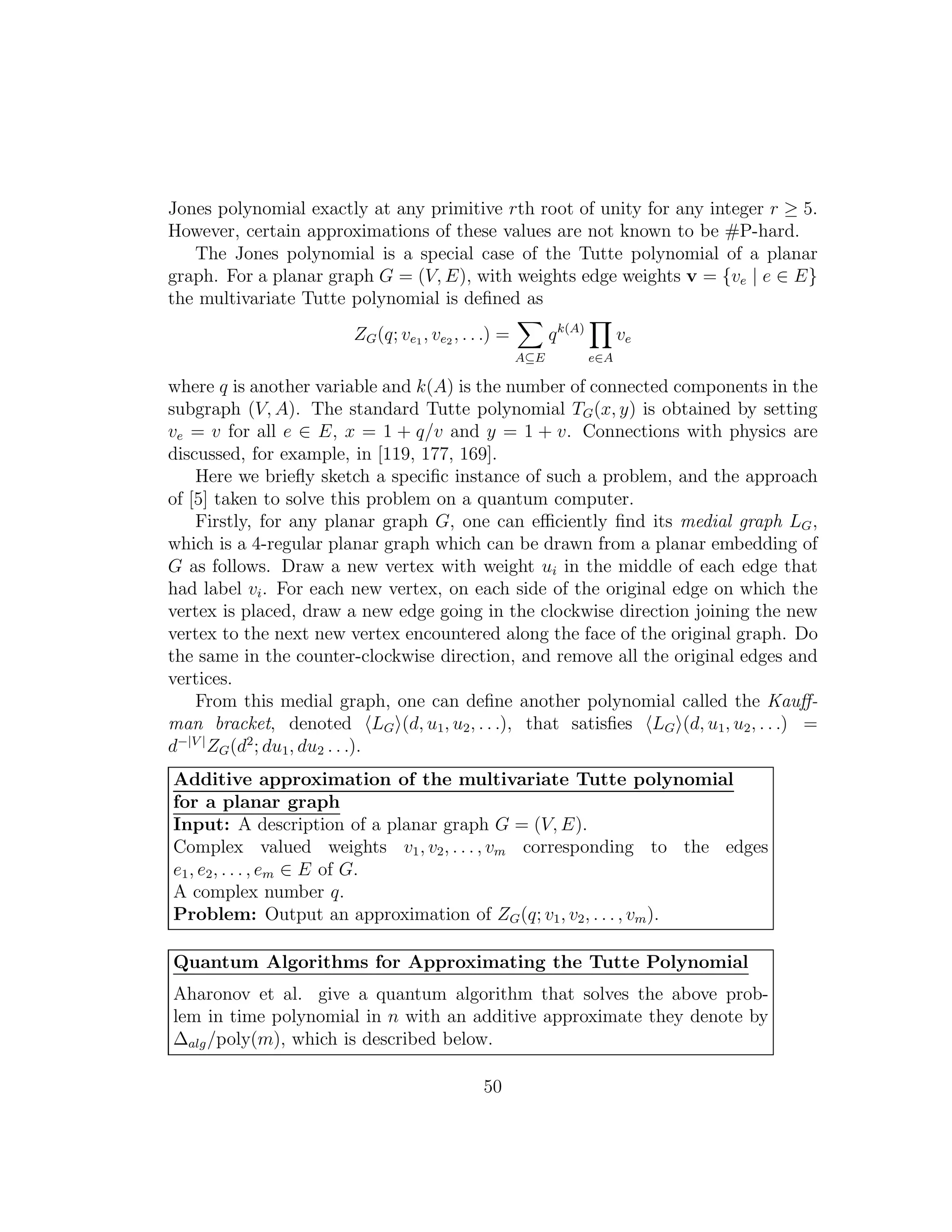 Jones polynomial exactly at any primitive rth root of unity for any integer r ≥ 5.
However, certain approximations of these values are not known to be #P-hard.
The Jones polynomial is a special case of the Tutte polynomial of a planar
graph. For a planar graph G = (V, E), with weights edge weights v = {ve | e ∈ E}
the multivariate Tutte polynomial is deﬁned as
ZG(q; ve1 , ve2 , . . .) =
A⊆E
qk(A)
e∈A
ve
where q is another variable and k(A) is the number of connected components in the
subgraph (V, A). The standard Tutte polynomial TG(x, y) is obtained by setting
ve = v for all e ∈ E, x = 1 + q/v and y = 1 + v. Connections with physics are
discussed, for example, in [119, 177, 169].
Here we brieﬂy sketch a speciﬁc instance of such a problem, and the approach
of [5] taken to solve this problem on a quantum computer.
Firstly, for any planar graph G, one can eﬃciently ﬁnd its medial graph LG,
which is a 4-regular planar graph which can be drawn from a planar embedding of
G as follows. Draw a new vertex with weight ui in the middle of each edge that
had label vi. For each new vertex, on each side of the original edge on which the
vertex is placed, draw a new edge going in the clockwise direction joining the new
vertex to the next new vertex encountered along the face of the original graph. Do
the same in the counter-clockwise direction, and remove all the original edges and
vertices.
From this medial graph, one can deﬁne another polynomial called the Kauﬀ-
man bracket, denoted LG (d, u1, u2, . . .), that satisﬁes LG (d, u1, u2, . . .) =
d−|V |
ZG(d2
; du1, du2 . . .).
Additive approximation of the multivariate Tutte polynomial
for a planar graph
Input: A description of a planar graph G = (V, E).
Complex valued weights v1, v2, . . . , vm corresponding to the edges
e1, e2, . . . , em ∈ E of G.
A complex number q.
Problem: Output an approximation of ZG(q; v1, v2, . . . , vm).
Quantum Algorithms for Approximating the Tutte Polynomial
Aharonov et al. give a quantum algorithm that solves the above prob-
lem in time polynomial in n with an additive approximate they denote by
∆alg/poly(m), which is described below.
50
 