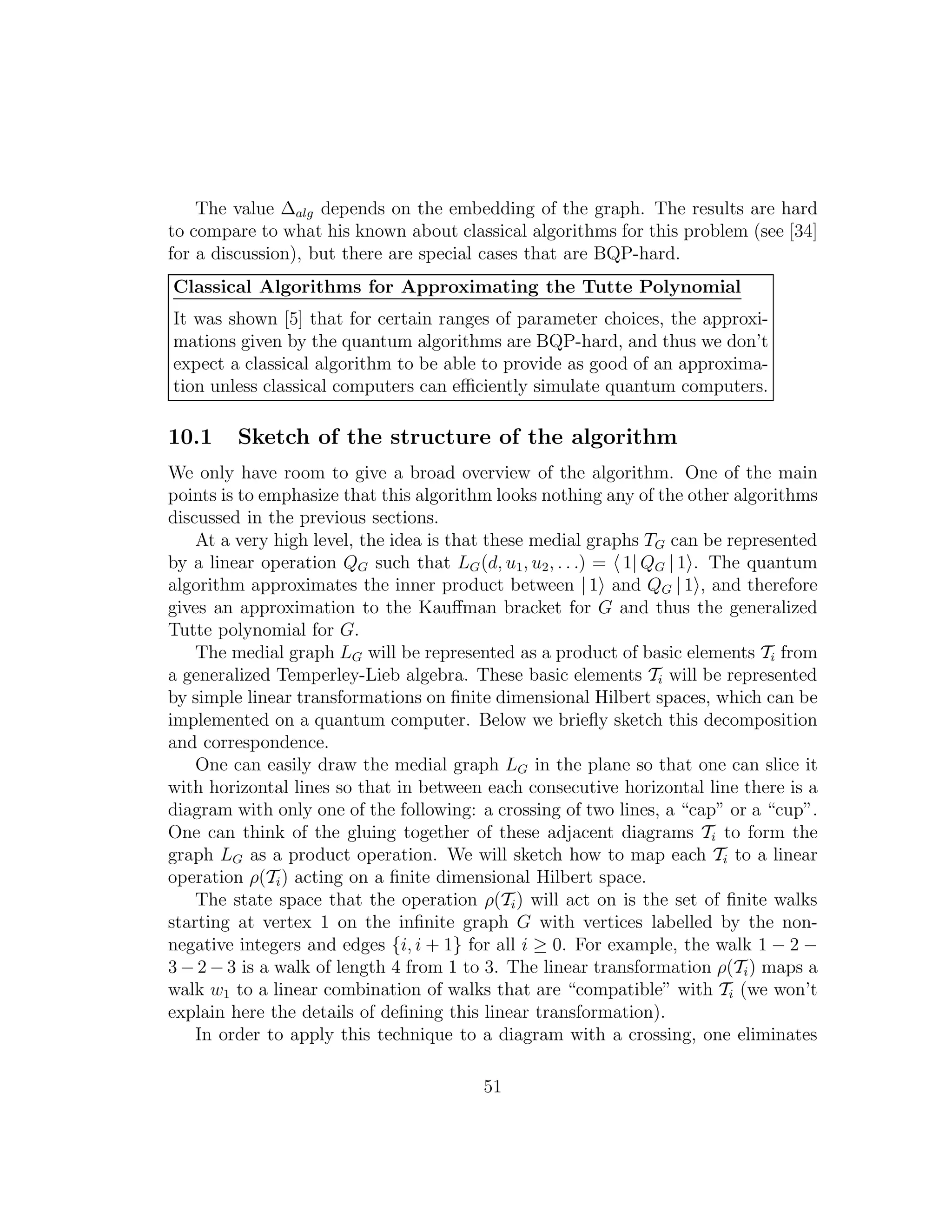 The value ∆alg depends on the embedding of the graph. The results are hard
to compare to what his known about classical algorithms for this problem (see [34]
for a discussion), but there are special cases that are BQP-hard.
Classical Algorithms for Approximating the Tutte Polynomial
It was shown [5] that for certain ranges of parameter choices, the approxi-
mations given by the quantum algorithms are BQP-hard, and thus we don’t
expect a classical algorithm to be able to provide as good of an approxima-
tion unless classical computers can eﬃciently simulate quantum computers.
10.1 Sketch of the structure of the algorithm
We only have room to give a broad overview of the algorithm. One of the main
points is to emphasize that this algorithm looks nothing any of the other algorithms
discussed in the previous sections.
At a very high level, the idea is that these medial graphs TG can be represented
by a linear operation QG such that LG(d, u1, u2, . . .) = 1| QG | 1 . The quantum
algorithm approximates the inner product between | 1 and QG | 1 , and therefore
gives an approximation to the Kauﬀman bracket for G and thus the generalized
Tutte polynomial for G.
The medial graph LG will be represented as a product of basic elements Ti from
a generalized Temperley-Lieb algebra. These basic elements Ti will be represented
by simple linear transformations on ﬁnite dimensional Hilbert spaces, which can be
implemented on a quantum computer. Below we brieﬂy sketch this decomposition
and correspondence.
One can easily draw the medial graph LG in the plane so that one can slice it
with horizontal lines so that in between each consecutive horizontal line there is a
diagram with only one of the following: a crossing of two lines, a “cap” or a “cup”.
One can think of the gluing together of these adjacent diagrams Ti to form the
graph LG as a product operation. We will sketch how to map each Ti to a linear
operation ρ(Ti) acting on a ﬁnite dimensional Hilbert space.
The state space that the operation ρ(Ti) will act on is the set of ﬁnite walks
starting at vertex 1 on the inﬁnite graph G with vertices labelled by the non-
negative integers and edges {i, i + 1} for all i ≥ 0. For example, the walk 1 − 2 −
3 − 2 − 3 is a walk of length 4 from 1 to 3. The linear transformation ρ(Ti) maps a
walk w1 to a linear combination of walks that are “compatible” with Ti (we won’t
explain here the details of deﬁning this linear transformation).
In order to apply this technique to a diagram with a crossing, one eliminates
51
 
