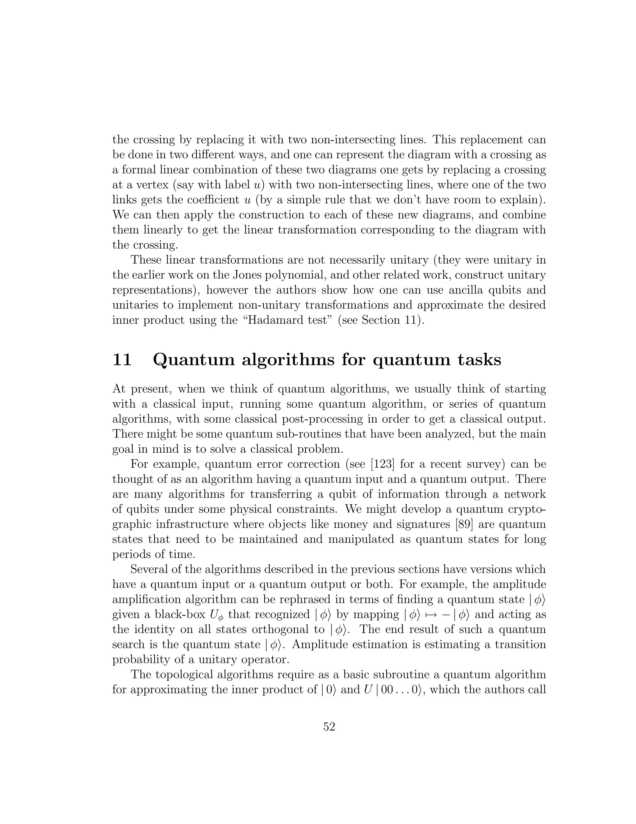 the crossing by replacing it with two non-intersecting lines. This replacement can
be done in two diﬀerent ways, and one can represent the diagram with a crossing as
a formal linear combination of these two diagrams one gets by replacing a crossing
at a vertex (say with label u) with two non-intersecting lines, where one of the two
links gets the coeﬃcient u (by a simple rule that we don’t have room to explain).
We can then apply the construction to each of these new diagrams, and combine
them linearly to get the linear transformation corresponding to the diagram with
the crossing.
These linear transformations are not necessarily unitary (they were unitary in
the earlier work on the Jones polynomial, and other related work, construct unitary
representations), however the authors show how one can use ancilla qubits and
unitaries to implement non-unitary transformations and approximate the desired
inner product using the “Hadamard test” (see Section 11).
11 Quantum algorithms for quantum tasks
At present, when we think of quantum algorithms, we usually think of starting
with a classical input, running some quantum algorithm, or series of quantum
algorithms, with some classical post-processing in order to get a classical output.
There might be some quantum sub-routines that have been analyzed, but the main
goal in mind is to solve a classical problem.
For example, quantum error correction (see [123] for a recent survey) can be
thought of as an algorithm having a quantum input and a quantum output. There
are many algorithms for transferring a qubit of information through a network
of qubits under some physical constraints. We might develop a quantum crypto-
graphic infrastructure where objects like money and signatures [89] are quantum
states that need to be maintained and manipulated as quantum states for long
periods of time.
Several of the algorithms described in the previous sections have versions which
have a quantum input or a quantum output or both. For example, the amplitude
ampliﬁcation algorithm can be rephrased in terms of ﬁnding a quantum state | φ
given a black-box Uφ that recognized | φ by mapping | φ → − | φ and acting as
the identity on all states orthogonal to | φ . The end result of such a quantum
search is the quantum state | φ . Amplitude estimation is estimating a transition
probability of a unitary operator.
The topological algorithms require as a basic subroutine a quantum algorithm
for approximating the inner product of | 0 and U | 00 . . . 0 , which the authors call
52
 