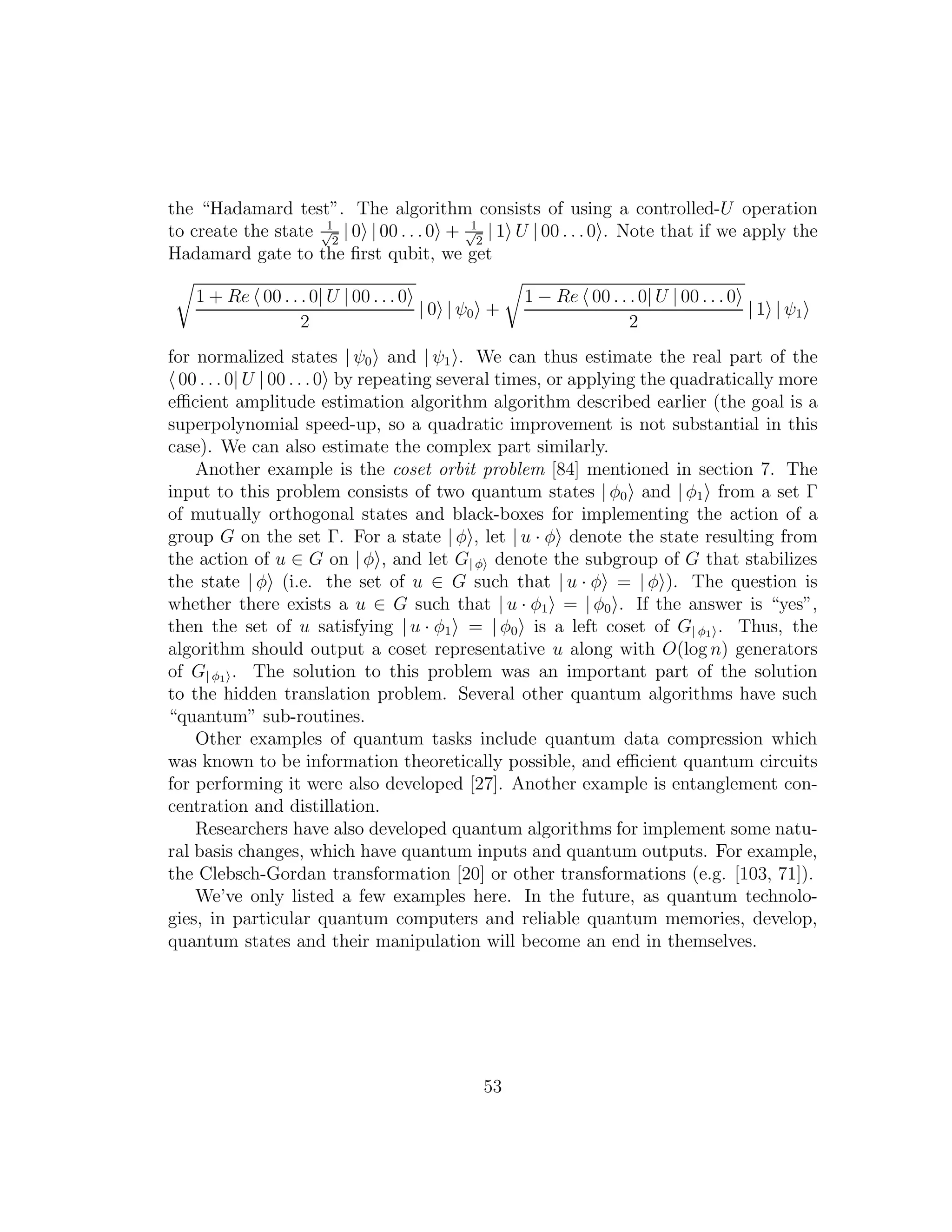 the “Hadamard test”. The algorithm consists of using a controlled-U operation
to create the state 1√
2
| 0 | 00 . . .0 + 1√
2
| 1 U | 00 . . .0 . Note that if we apply the
Hadamard gate to the ﬁrst qubit, we get
1 + Re 00 . . .0| U | 00 . . . 0
2
| 0 | ψ0 +
1 − Re 00 . . .0| U | 00 . . . 0
2
| 1 | ψ1
for normalized states | ψ0 and | ψ1 . We can thus estimate the real part of the
00 . . . 0| U | 00 . . .0 by repeating several times, or applying the quadratically more
eﬃcient amplitude estimation algorithm algorithm described earlier (the goal is a
superpolynomial speed-up, so a quadratic improvement is not substantial in this
case). We can also estimate the complex part similarly.
Another example is the coset orbit problem [84] mentioned in section 7. The
input to this problem consists of two quantum states | φ0 and | φ1 from a set Γ
of mutually orthogonal states and black-boxes for implementing the action of a
group G on the set Γ. For a state | φ , let | u · φ denote the state resulting from
the action of u ∈ G on | φ , and let G| φ denote the subgroup of G that stabilizes
the state | φ (i.e. the set of u ∈ G such that | u · φ = | φ ). The question is
whether there exists a u ∈ G such that | u · φ1 = | φ0 . If the answer is “yes”,
then the set of u satisfying | u · φ1 = | φ0 is a left coset of G| φ1
. Thus, the
algorithm should output a coset representative u along with O(log n) generators
of G| φ1
. The solution to this problem was an important part of the solution
to the hidden translation problem. Several other quantum algorithms have such
“quantum” sub-routines.
Other examples of quantum tasks include quantum data compression which
was known to be information theoretically possible, and eﬃcient quantum circuits
for performing it were also developed [27]. Another example is entanglement con-
centration and distillation.
Researchers have also developed quantum algorithms for implement some natu-
ral basis changes, which have quantum inputs and quantum outputs. For example,
the Clebsch-Gordan transformation [20] or other transformations (e.g. [103, 71]).
We’ve only listed a few examples here. In the future, as quantum technolo-
gies, in particular quantum computers and reliable quantum memories, develop,
quantum states and their manipulation will become an end in themselves.
53
 