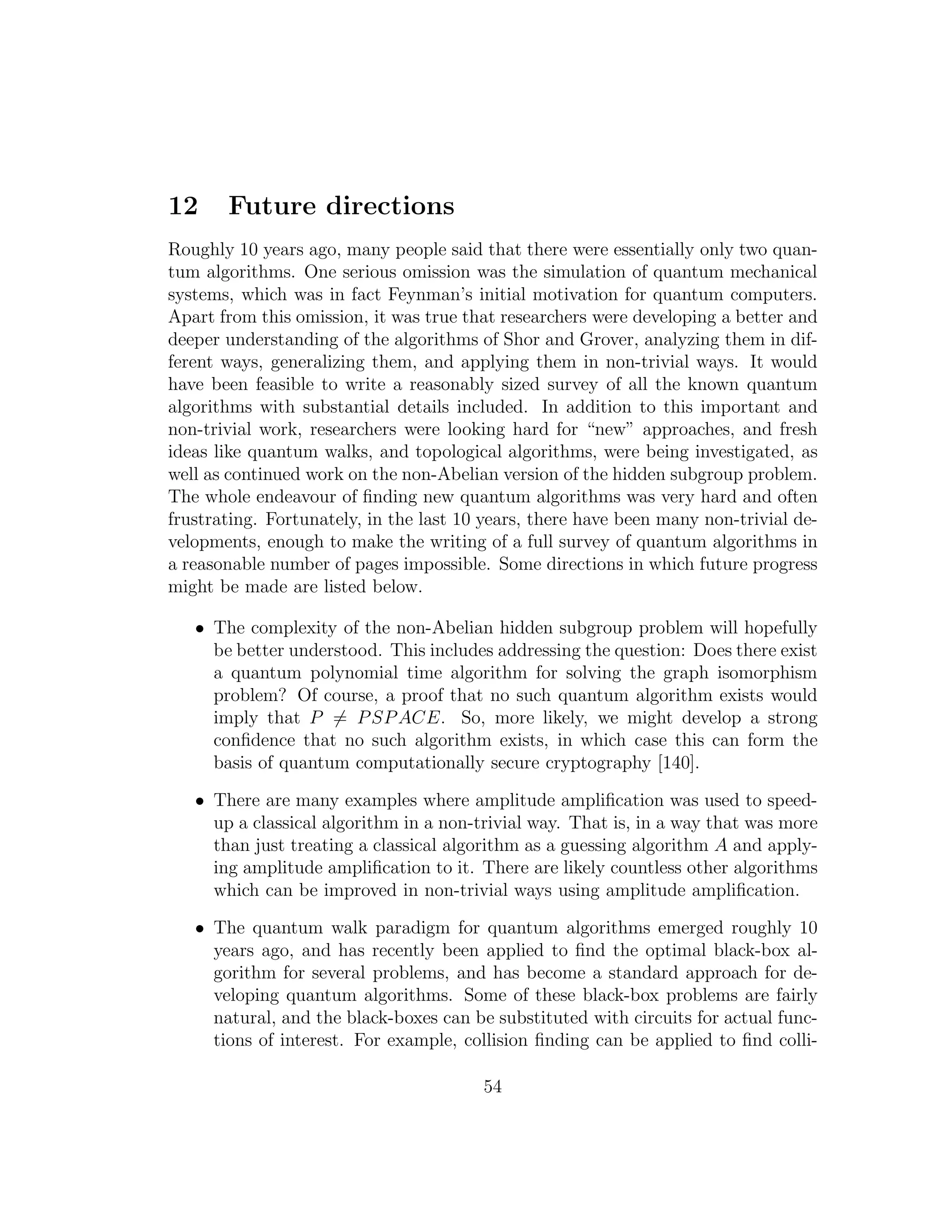 12 Future directions
Roughly 10 years ago, many people said that there were essentially only two quan-
tum algorithms. One serious omission was the simulation of quantum mechanical
systems, which was in fact Feynman’s initial motivation for quantum computers.
Apart from this omission, it was true that researchers were developing a better and
deeper understanding of the algorithms of Shor and Grover, analyzing them in dif-
ferent ways, generalizing them, and applying them in non-trivial ways. It would
have been feasible to write a reasonably sized survey of all the known quantum
algorithms with substantial details included. In addition to this important and
non-trivial work, researchers were looking hard for “new” approaches, and fresh
ideas like quantum walks, and topological algorithms, were being investigated, as
well as continued work on the non-Abelian version of the hidden subgroup problem.
The whole endeavour of ﬁnding new quantum algorithms was very hard and often
frustrating. Fortunately, in the last 10 years, there have been many non-trivial de-
velopments, enough to make the writing of a full survey of quantum algorithms in
a reasonable number of pages impossible. Some directions in which future progress
might be made are listed below.
• The complexity of the non-Abelian hidden subgroup problem will hopefully
be better understood. This includes addressing the question: Does there exist
a quantum polynomial time algorithm for solving the graph isomorphism
problem? Of course, a proof that no such quantum algorithm exists would
imply that P = PSPACE. So, more likely, we might develop a strong
conﬁdence that no such algorithm exists, in which case this can form the
basis of quantum computationally secure cryptography [140].
• There are many examples where amplitude ampliﬁcation was used to speed-
up a classical algorithm in a non-trivial way. That is, in a way that was more
than just treating a classical algorithm as a guessing algorithm A and apply-
ing amplitude ampliﬁcation to it. There are likely countless other algorithms
which can be improved in non-trivial ways using amplitude ampliﬁcation.
• The quantum walk paradigm for quantum algorithms emerged roughly 10
years ago, and has recently been applied to ﬁnd the optimal black-box al-
gorithm for several problems, and has become a standard approach for de-
veloping quantum algorithms. Some of these black-box problems are fairly
natural, and the black-boxes can be substituted with circuits for actual func-
tions of interest. For example, collision ﬁnding can be applied to ﬁnd colli-
54
 