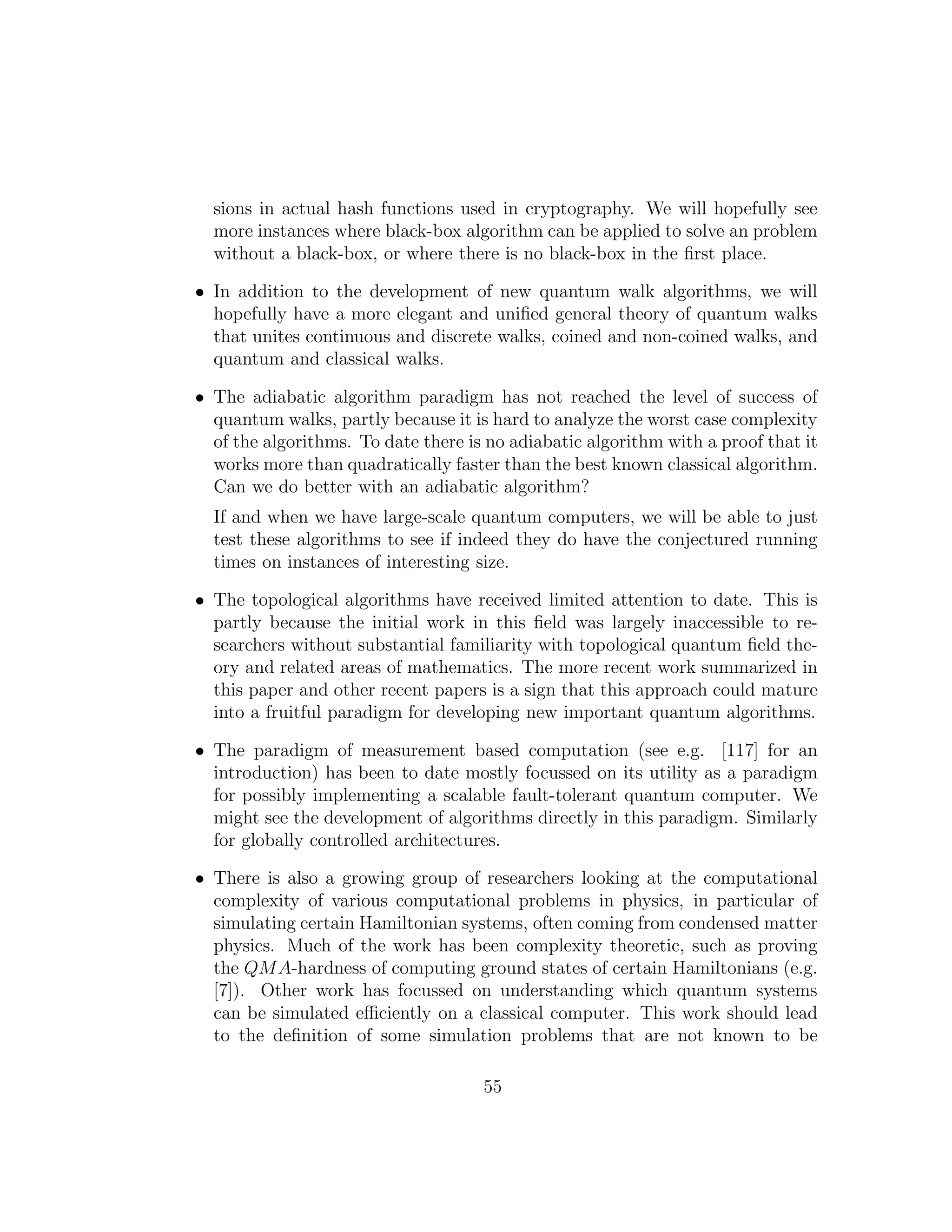 sions in actual hash functions used in cryptography. We will hopefully see
more instances where black-box algorithm can be applied to solve an problem
without a black-box, or where there is no black-box in the ﬁrst place.
• In addition to the development of new quantum walk algorithms, we will
hopefully have a more elegant and uniﬁed general theory of quantum walks
that unites continuous and discrete walks, coined and non-coined walks, and
quantum and classical walks.
• The adiabatic algorithm paradigm has not reached the level of success of
quantum walks, partly because it is hard to analyze the worst case complexity
of the algorithms. To date there is no adiabatic algorithm with a proof that it
works more than quadratically faster than the best known classical algorithm.
Can we do better with an adiabatic algorithm?
If and when we have large-scale quantum computers, we will be able to just
test these algorithms to see if indeed they do have the conjectured running
times on instances of interesting size.
• The topological algorithms have received limited attention to date. This is
partly because the initial work in this ﬁeld was largely inaccessible to re-
searchers without substantial familiarity with topological quantum ﬁeld the-
ory and related areas of mathematics. The more recent work summarized in
this paper and other recent papers is a sign that this approach could mature
into a fruitful paradigm for developing new important quantum algorithms.
• The paradigm of measurement based computation (see e.g. [117] for an
introduction) has been to date mostly focussed on its utility as a paradigm
for possibly implementing a scalable fault-tolerant quantum computer. We
might see the development of algorithms directly in this paradigm. Similarly
for globally controlled architectures.
• There is also a growing group of researchers looking at the computational
complexity of various computational problems in physics, in particular of
simulating certain Hamiltonian systems, often coming from condensed matter
physics. Much of the work has been complexity theoretic, such as proving
the QMA-hardness of computing ground states of certain Hamiltonians (e.g.
[7]). Other work has focussed on understanding which quantum systems
can be simulated eﬃciently on a classical computer. This work should lead
to the deﬁnition of some simulation problems that are not known to be
55
 