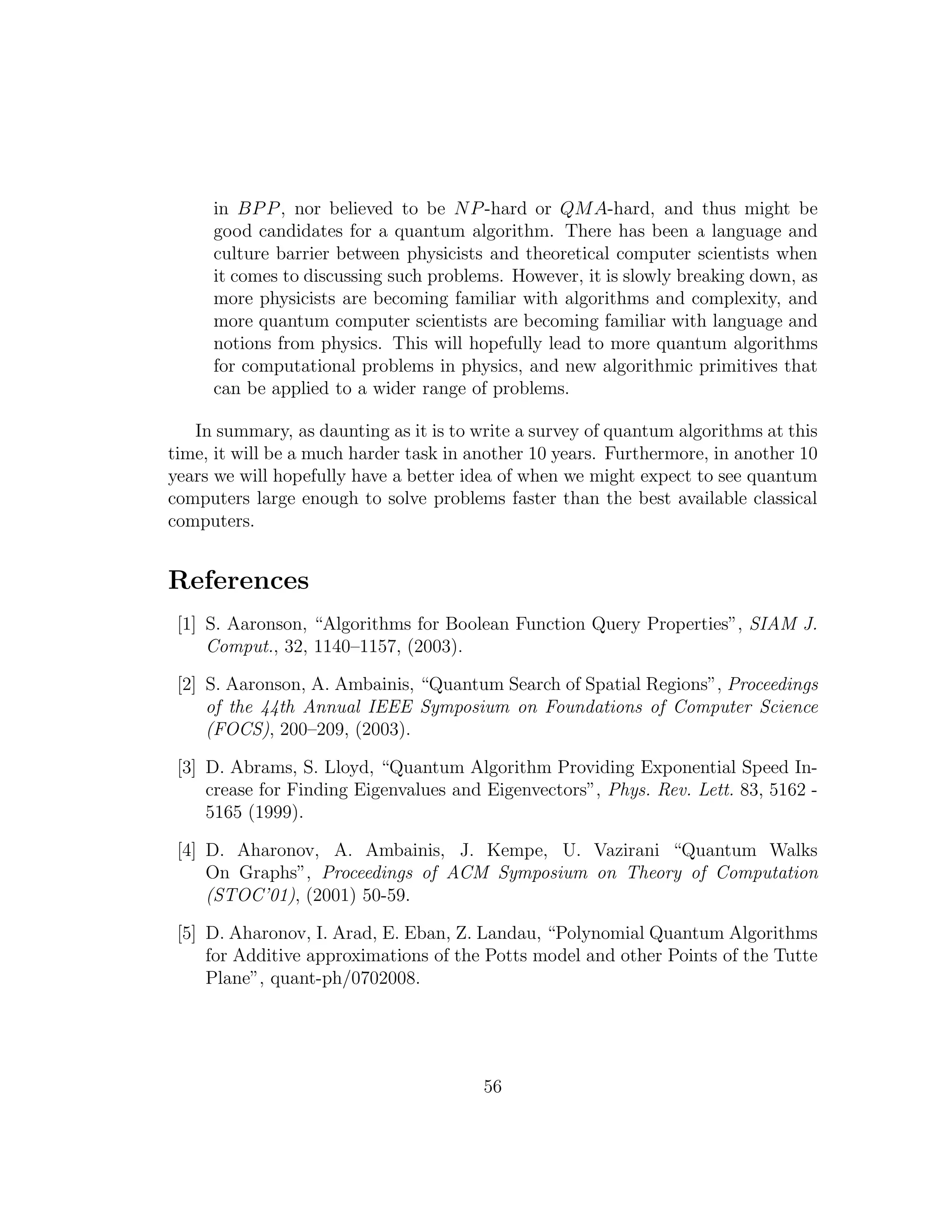 in BPP, nor believed to be NP-hard or QMA-hard, and thus might be
good candidates for a quantum algorithm. There has been a language and
culture barrier between physicists and theoretical computer scientists when
it comes to discussing such problems. However, it is slowly breaking down, as
more physicists are becoming familiar with algorithms and complexity, and
more quantum computer scientists are becoming familiar with language and
notions from physics. This will hopefully lead to more quantum algorithms
for computational problems in physics, and new algorithmic primitives that
can be applied to a wider range of problems.
In summary, as daunting as it is to write a survey of quantum algorithms at this
time, it will be a much harder task in another 10 years. Furthermore, in another 10
years we will hopefully have a better idea of when we might expect to see quantum
computers large enough to solve problems faster than the best available classical
computers.
References
[1] S. Aaronson, “Algorithms for Boolean Function Query Properties”, SIAM J.
Comput., 32, 1140–1157, (2003).
[2] S. Aaronson, A. Ambainis, “Quantum Search of Spatial Regions”, Proceedings
of the 44th Annual IEEE Symposium on Foundations of Computer Science
(FOCS), 200–209, (2003).
[3] D. Abrams, S. Lloyd, “Quantum Algorithm Providing Exponential Speed In-
crease for Finding Eigenvalues and Eigenvectors”, Phys. Rev. Lett. 83, 5162 -
5165 (1999).
[4] D. Aharonov, A. Ambainis, J. Kempe, U. Vazirani “Quantum Walks
On Graphs”, Proceedings of ACM Symposium on Theory of Computation
(STOC’01), (2001) 50-59.
[5] D. Aharonov, I. Arad, E. Eban, Z. Landau, “Polynomial Quantum Algorithms
for Additive approximations of the Potts model and other Points of the Tutte
Plane”, quant-ph/0702008.
56
 