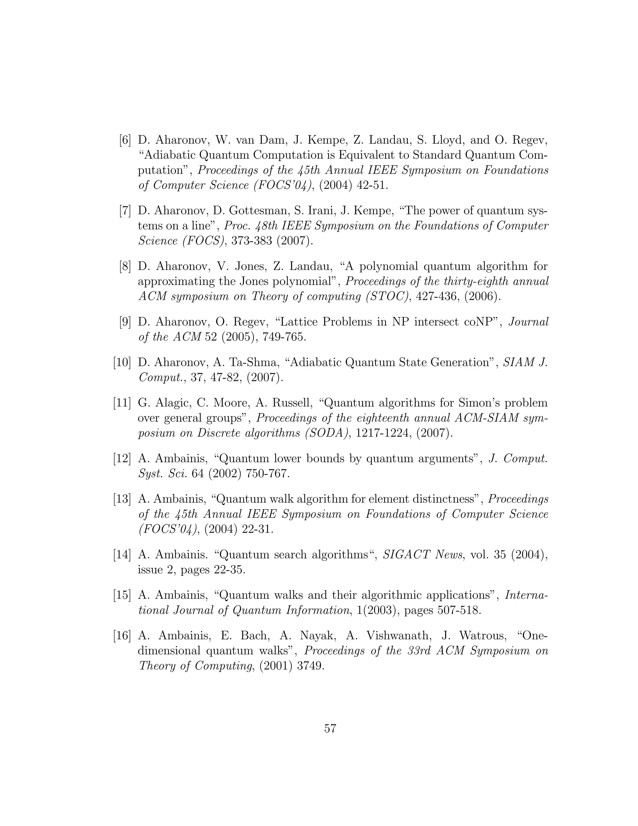 [6] D. Aharonov, W. van Dam, J. Kempe, Z. Landau, S. Lloyd, and O. Regev,
“Adiabatic Quantum Computation is Equivalent to Standard Quantum Com-
putation”, Proceedings of the 45th Annual IEEE Symposium on Foundations
of Computer Science (FOCS’04), (2004) 42-51.
[7] D. Aharonov, D. Gottesman, S. Irani, J. Kempe, “The power of quantum sys-
tems on a line”, Proc. 48th IEEE Symposium on the Foundations of Computer
Science (FOCS), 373-383 (2007).
[8] D. Aharonov, V. Jones, Z. Landau, “A polynomial quantum algorithm for
approximating the Jones polynomial”, Proceedings of the thirty-eighth annual
ACM symposium on Theory of computing (STOC), 427-436, (2006).
[9] D. Aharonov, O. Regev, “Lattice Problems in NP intersect coNP”, Journal
of the ACM 52 (2005), 749-765.
[10] D. Aharonov, A. Ta-Shma, “Adiabatic Quantum State Generation”, SIAM J.
Comput., 37, 47-82, (2007).
[11] G. Alagic, C. Moore, A. Russell, “Quantum algorithms for Simon’s problem
over general groups”, Proceedings of the eighteenth annual ACM-SIAM sym-
posium on Discrete algorithms (SODA), 1217-1224, (2007).
[12] A. Ambainis, “Quantum lower bounds by quantum arguments”, J. Comput.
Syst. Sci. 64 (2002) 750-767.
[13] A. Ambainis, “Quantum walk algorithm for element distinctness”, Proceedings
of the 45th Annual IEEE Symposium on Foundations of Computer Science
(FOCS’04), (2004) 22-31.
[14] A. Ambainis. “Quantum search algorithms“, SIGACT News, vol. 35 (2004),
issue 2, pages 22-35.
[15] A. Ambainis, “Quantum walks and their algorithmic applications”, Interna-
tional Journal of Quantum Information, 1(2003), pages 507-518.
[16] A. Ambainis, E. Bach, A. Nayak, A. Vishwanath, J. Watrous, “One-
dimensional quantum walks”, Proceedings of the 33rd ACM Symposium on
Theory of Computing, (2001) 3749.
57
 