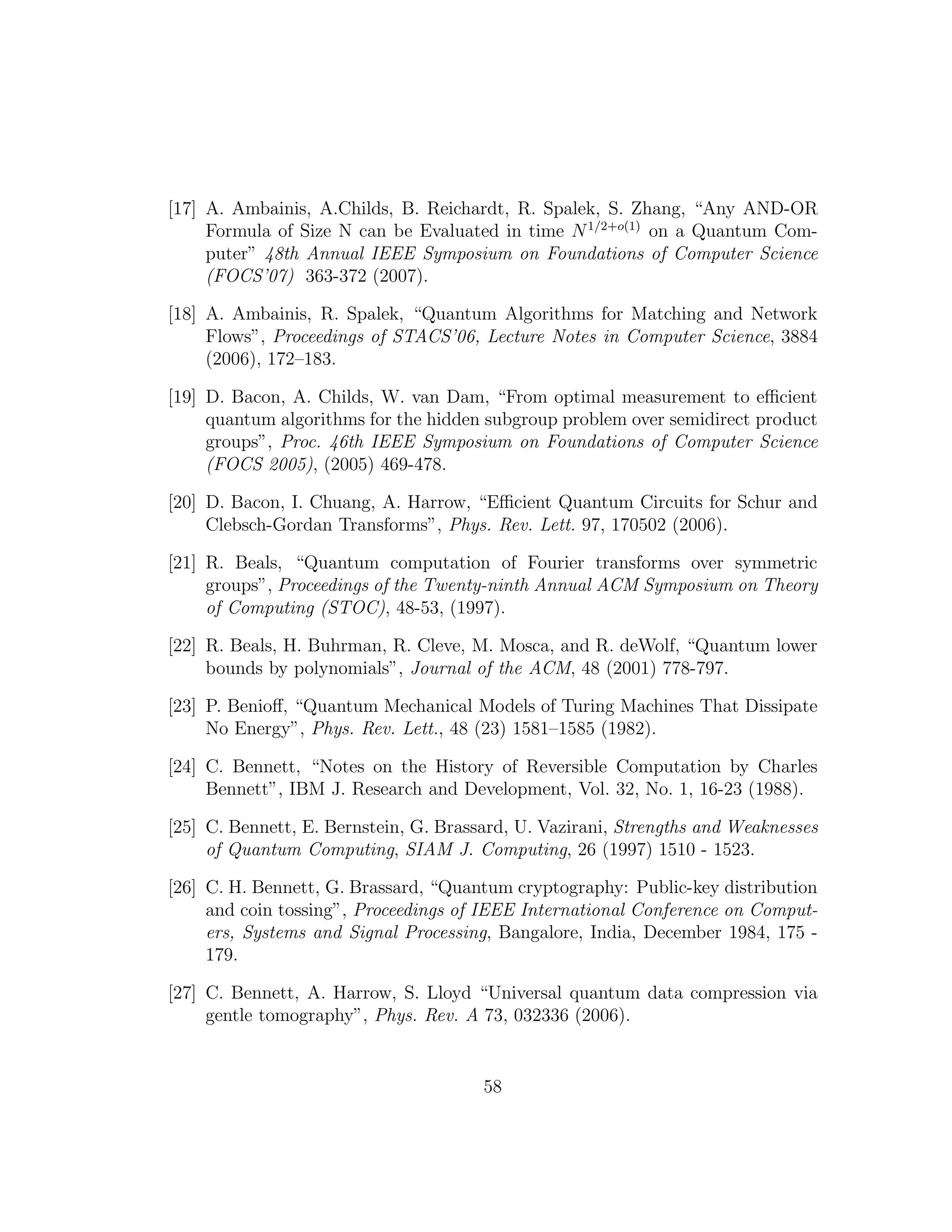 [17] A. Ambainis, A.Childs, B. Reichardt, R. Spalek, S. Zhang, “Any AND-OR
Formula of Size N can be Evaluated in time N1/2+o(1)
on a Quantum Com-
puter” 48th Annual IEEE Symposium on Foundations of Computer Science
(FOCS’07) 363-372 (2007).
[18] A. Ambainis, R. Spalek, “Quantum Algorithms for Matching and Network
Flows”, Proceedings of STACS’06, Lecture Notes in Computer Science, 3884
(2006), 172–183.
[19] D. Bacon, A. Childs, W. van Dam, “From optimal measurement to eﬃcient
quantum algorithms for the hidden subgroup problem over semidirect product
groups”, Proc. 46th IEEE Symposium on Foundations of Computer Science
(FOCS 2005), (2005) 469-478.
[20] D. Bacon, I. Chuang, A. Harrow, “Eﬃcient Quantum Circuits for Schur and
Clebsch-Gordan Transforms”, Phys. Rev. Lett. 97, 170502 (2006).
[21] R. Beals, “Quantum computation of Fourier transforms over symmetric
groups”, Proceedings of the Twenty-ninth Annual ACM Symposium on Theory
of Computing (STOC), 48-53, (1997).
[22] R. Beals, H. Buhrman, R. Cleve, M. Mosca, and R. deWolf, “Quantum lower
bounds by polynomials”, Journal of the ACM, 48 (2001) 778-797.
[23] P. Benioﬀ, “Quantum Mechanical Models of Turing Machines That Dissipate
No Energy”, Phys. Rev. Lett., 48 (23) 1581–1585 (1982).
[24] C. Bennett, “Notes on the History of Reversible Computation by Charles
Bennett”, IBM J. Research and Development, Vol. 32, No. 1, 16-23 (1988).
[25] C. Bennett, E. Bernstein, G. Brassard, U. Vazirani, Strengths and Weaknesses
of Quantum Computing, SIAM J. Computing, 26 (1997) 1510 - 1523.
[26] C. H. Bennett, G. Brassard, “Quantum cryptography: Public-key distribution
and coin tossing”, Proceedings of IEEE International Conference on Comput-
ers, Systems and Signal Processing, Bangalore, India, December 1984, 175 -
179.
[27] C. Bennett, A. Harrow, S. Lloyd “Universal quantum data compression via
gentle tomography”, Phys. Rev. A 73, 032336 (2006).
58
 