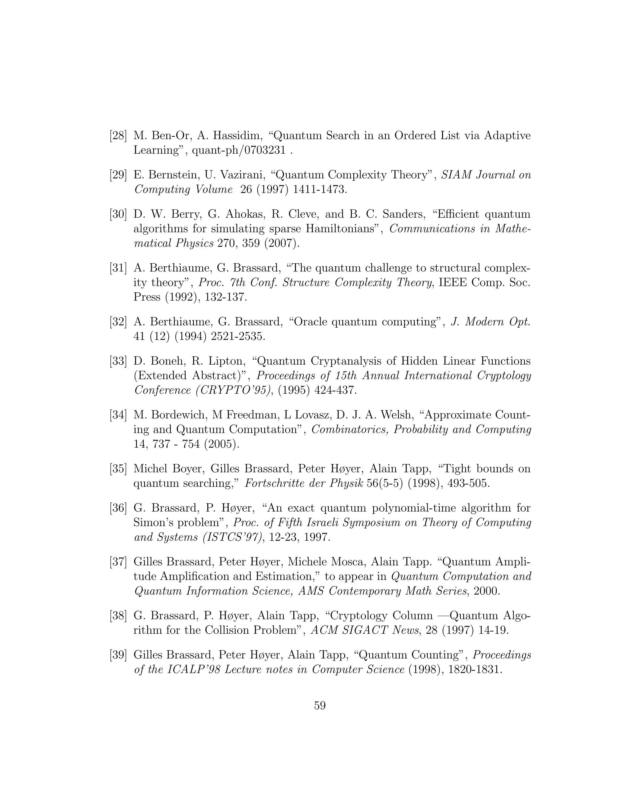 [28] M. Ben-Or, A. Hassidim, “Quantum Search in an Ordered List via Adaptive
Learning”, quant-ph/0703231 .
[29] E. Bernstein, U. Vazirani, “Quantum Complexity Theory”, SIAM Journal on
Computing Volume 26 (1997) 1411-1473.
[30] D. W. Berry, G. Ahokas, R. Cleve, and B. C. Sanders, “Eﬃcient quantum
algorithms for simulating sparse Hamiltonians”, Communications in Mathe-
matical Physics 270, 359 (2007).
[31] A. Berthiaume, G. Brassard, “The quantum challenge to structural complex-
ity theory”, Proc. 7th Conf. Structure Complexity Theory, IEEE Comp. Soc.
Press (1992), 132-137.
[32] A. Berthiaume, G. Brassard, “Oracle quantum computing”, J. Modern Opt.
41 (12) (1994) 2521-2535.
[33] D. Boneh, R. Lipton, “Quantum Cryptanalysis of Hidden Linear Functions
(Extended Abstract)”, Proceedings of 15th Annual International Cryptology
Conference (CRYPTO’95), (1995) 424-437.
[34] M. Bordewich, M Freedman, L Lovasz, D. J. A. Welsh, “Approximate Count-
ing and Quantum Computation”, Combinatorics, Probability and Computing
14, 737 - 754 (2005).
[35] Michel Boyer, Gilles Brassard, Peter Høyer, Alain Tapp, “Tight bounds on
quantum searching,” Fortschritte der Physik 56(5-5) (1998), 493-505.
[36] G. Brassard, P. Høyer, “An exact quantum polynomial-time algorithm for
Simon’s problem”, Proc. of Fifth Israeli Symposium on Theory of Computing
and Systems (ISTCS’97), 12-23, 1997.
[37] Gilles Brassard, Peter Høyer, Michele Mosca, Alain Tapp. “Quantum Ampli-
tude Ampliﬁcation and Estimation,” to appear in Quantum Computation and
Quantum Information Science, AMS Contemporary Math Series, 2000.
[38] G. Brassard, P. Høyer, Alain Tapp, “Cryptology Column —Quantum Algo-
rithm for the Collision Problem”, ACM SIGACT News, 28 (1997) 14-19.
[39] Gilles Brassard, Peter Høyer, Alain Tapp, “Quantum Counting”, Proceedings
of the ICALP’98 Lecture notes in Computer Science (1998), 1820-1831.
59
 