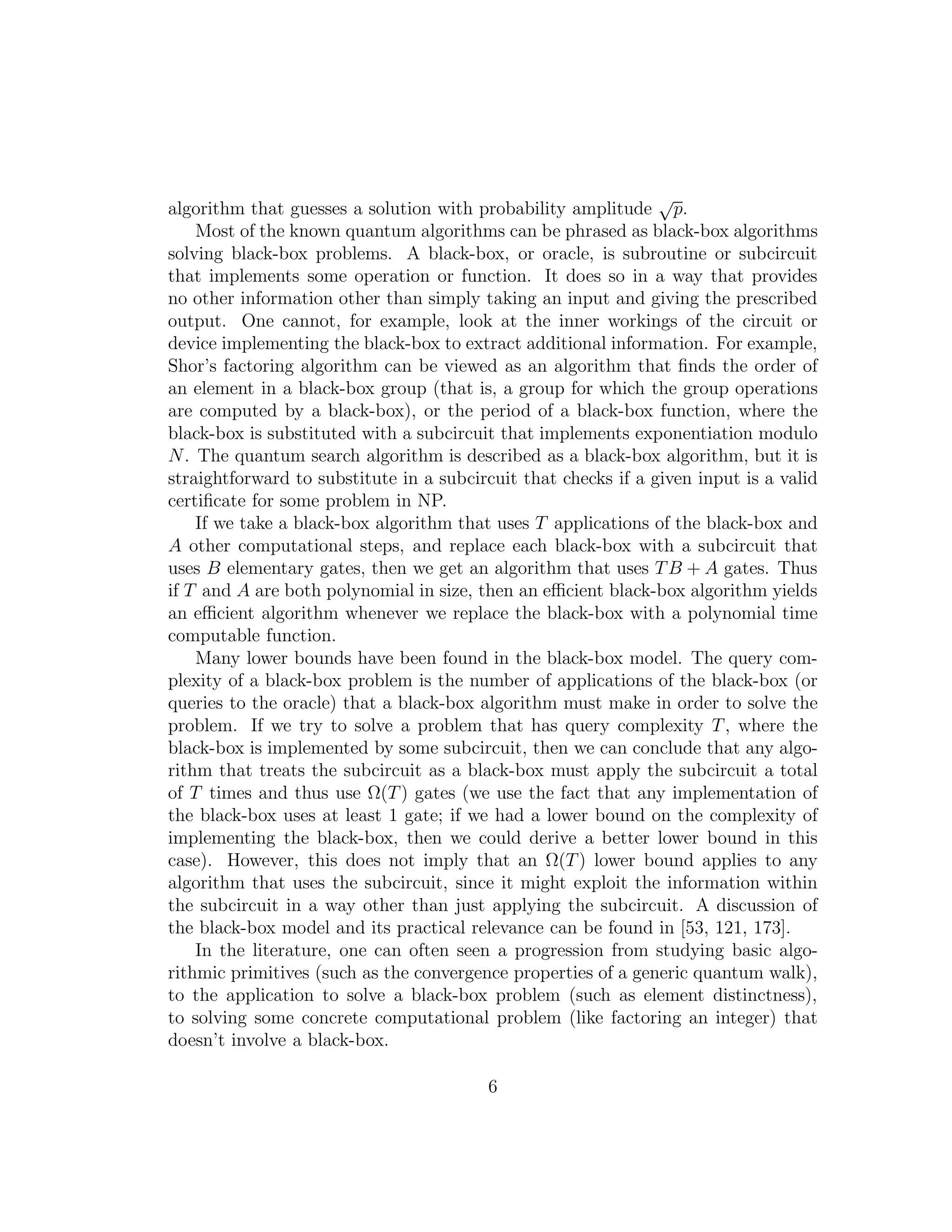algorithm that guesses a solution with probability amplitude
√
p.
Most of the known quantum algorithms can be phrased as black-box algorithms
solving black-box problems. A black-box, or oracle, is subroutine or subcircuit
that implements some operation or function. It does so in a way that provides
no other information other than simply taking an input and giving the prescribed
output. One cannot, for example, look at the inner workings of the circuit or
device implementing the black-box to extract additional information. For example,
Shor’s factoring algorithm can be viewed as an algorithm that ﬁnds the order of
an element in a black-box group (that is, a group for which the group operations
are computed by a black-box), or the period of a black-box function, where the
black-box is substituted with a subcircuit that implements exponentiation modulo
N. The quantum search algorithm is described as a black-box algorithm, but it is
straightforward to substitute in a subcircuit that checks if a given input is a valid
certiﬁcate for some problem in NP.
If we take a black-box algorithm that uses T applications of the black-box and
A other computational steps, and replace each black-box with a subcircuit that
uses B elementary gates, then we get an algorithm that uses TB + A gates. Thus
if T and A are both polynomial in size, then an eﬃcient black-box algorithm yields
an eﬃcient algorithm whenever we replace the black-box with a polynomial time
computable function.
Many lower bounds have been found in the black-box model. The query com-
plexity of a black-box problem is the number of applications of the black-box (or
queries to the oracle) that a black-box algorithm must make in order to solve the
problem. If we try to solve a problem that has query complexity T, where the
black-box is implemented by some subcircuit, then we can conclude that any algo-
rithm that treats the subcircuit as a black-box must apply the subcircuit a total
of T times and thus use Ω(T) gates (we use the fact that any implementation of
the black-box uses at least 1 gate; if we had a lower bound on the complexity of
implementing the black-box, then we could derive a better lower bound in this
case). However, this does not imply that an Ω(T) lower bound applies to any
algorithm that uses the subcircuit, since it might exploit the information within
the subcircuit in a way other than just applying the subcircuit. A discussion of
the black-box model and its practical relevance can be found in [53, 121, 173].
In the literature, one can often seen a progression from studying basic algo-
rithmic primitives (such as the convergence properties of a generic quantum walk),
to the application to solve a black-box problem (such as element distinctness),
to solving some concrete computational problem (like factoring an integer) that
doesn’t involve a black-box.
6
 