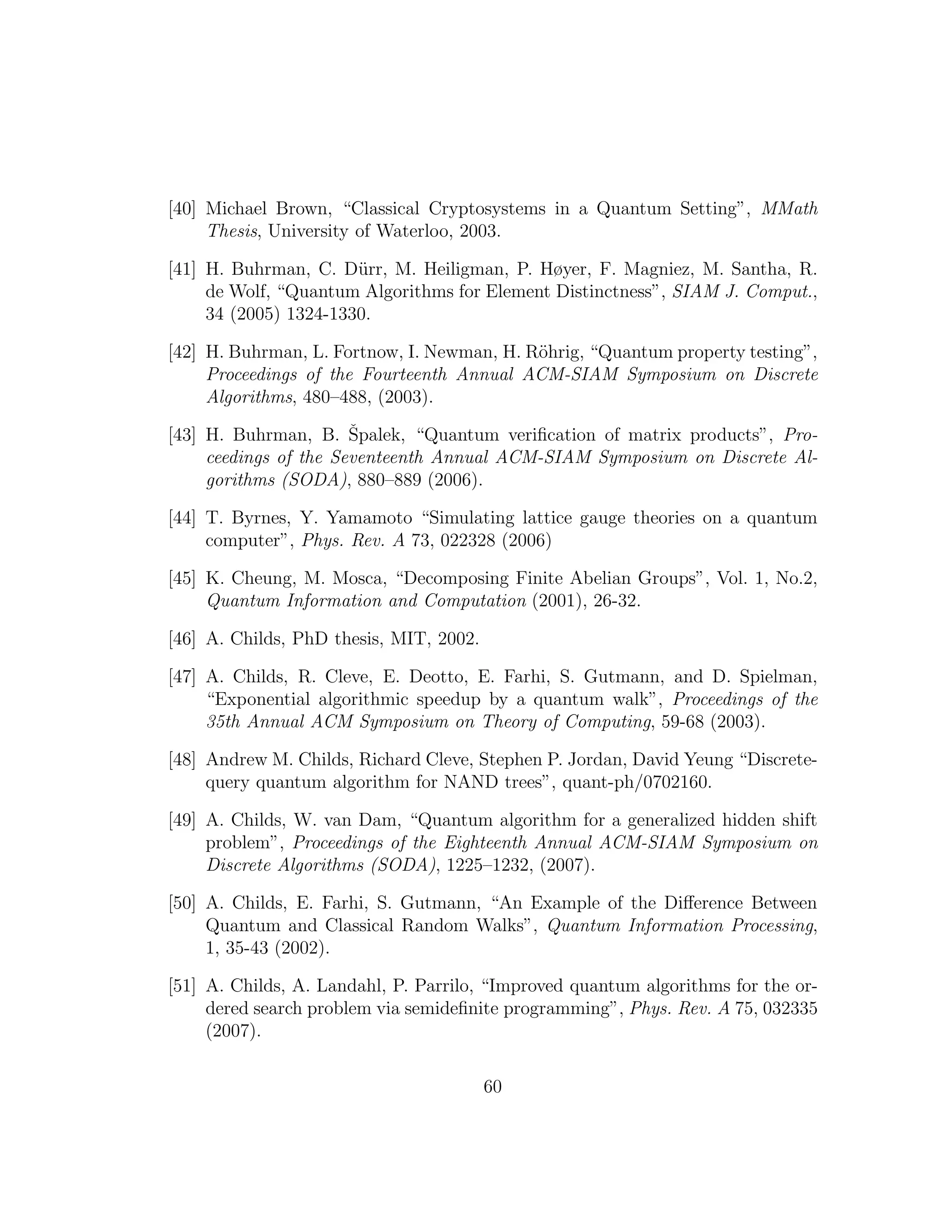 [40] Michael Brown, “Classical Cryptosystems in a Quantum Setting”, MMath
Thesis, University of Waterloo, 2003.
[41] H. Buhrman, C. D¨urr, M. Heiligman, P. Høyer, F. Magniez, M. Santha, R.
de Wolf, “Quantum Algorithms for Element Distinctness”, SIAM J. Comput.,
34 (2005) 1324-1330.
[42] H. Buhrman, L. Fortnow, I. Newman, H. R¨ohrig, “Quantum property testing”,
Proceedings of the Fourteenth Annual ACM-SIAM Symposium on Discrete
Algorithms, 480–488, (2003).
[43] H. Buhrman, B. ˇSpalek, “Quantum veriﬁcation of matrix products”, Pro-
ceedings of the Seventeenth Annual ACM-SIAM Symposium on Discrete Al-
gorithms (SODA), 880–889 (2006).
[44] T. Byrnes, Y. Yamamoto “Simulating lattice gauge theories on a quantum
computer”, Phys. Rev. A 73, 022328 (2006)
[45] K. Cheung, M. Mosca, “Decomposing Finite Abelian Groups”, Vol. 1, No.2,
Quantum Information and Computation (2001), 26-32.
[46] A. Childs, PhD thesis, MIT, 2002.
[47] A. Childs, R. Cleve, E. Deotto, E. Farhi, S. Gutmann, and D. Spielman,
“Exponential algorithmic speedup by a quantum walk”, Proceedings of the
35th Annual ACM Symposium on Theory of Computing, 59-68 (2003).
[48] Andrew M. Childs, Richard Cleve, Stephen P. Jordan, David Yeung “Discrete-
query quantum algorithm for NAND trees”, quant-ph/0702160.
[49] A. Childs, W. van Dam, “Quantum algorithm for a generalized hidden shift
problem”, Proceedings of the Eighteenth Annual ACM-SIAM Symposium on
Discrete Algorithms (SODA), 1225–1232, (2007).
[50] A. Childs, E. Farhi, S. Gutmann, “An Example of the Diﬀerence Between
Quantum and Classical Random Walks”, Quantum Information Processing,
1, 35-43 (2002).
[51] A. Childs, A. Landahl, P. Parrilo, “Improved quantum algorithms for the or-
dered search problem via semideﬁnite programming”, Phys. Rev. A 75, 032335
(2007).
60
 