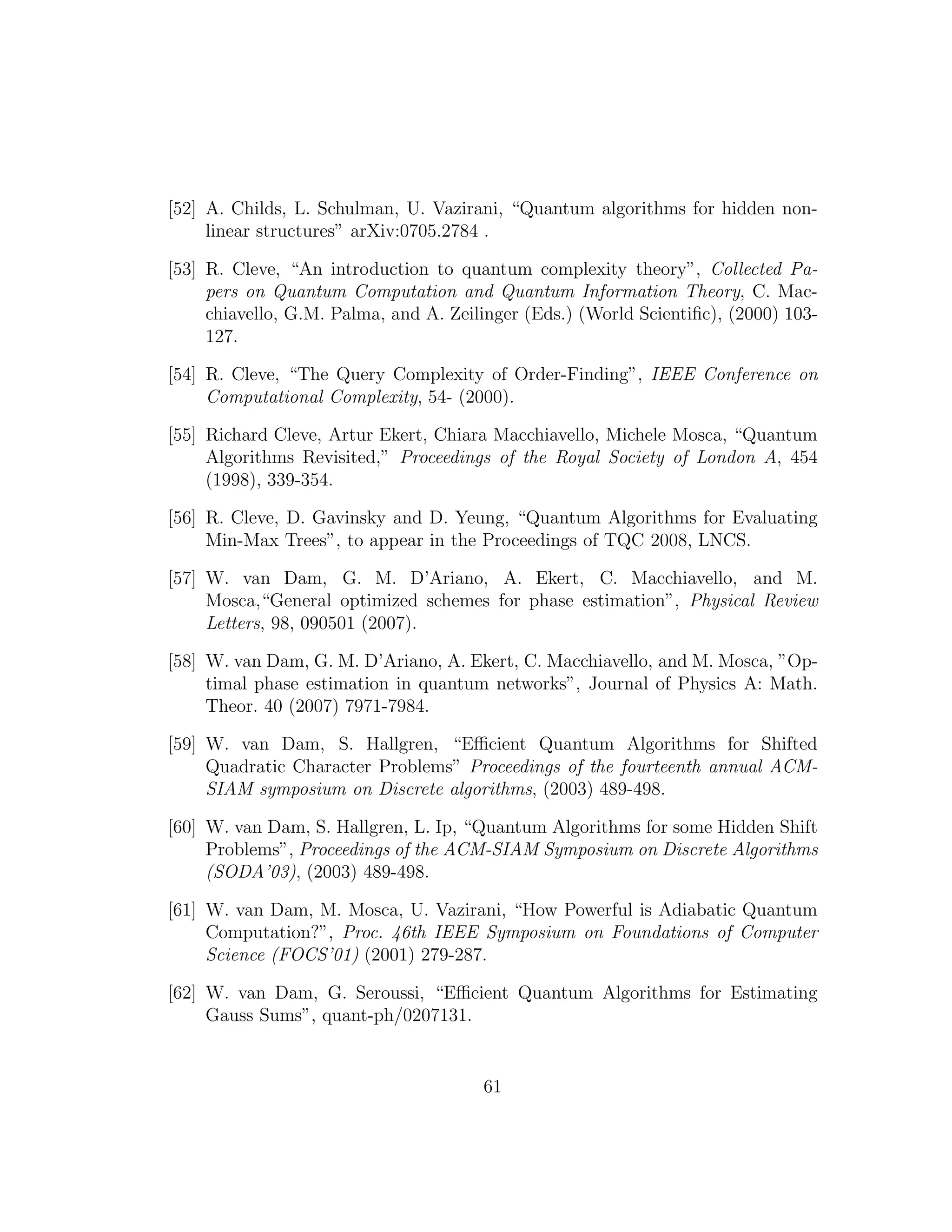 [52] A. Childs, L. Schulman, U. Vazirani, “Quantum algorithms for hidden non-
linear structures” arXiv:0705.2784 .
[53] R. Cleve, “An introduction to quantum complexity theory”, Collected Pa-
pers on Quantum Computation and Quantum Information Theory, C. Mac-
chiavello, G.M. Palma, and A. Zeilinger (Eds.) (World Scientiﬁc), (2000) 103-
127.
[54] R. Cleve, “The Query Complexity of Order-Finding”, IEEE Conference on
Computational Complexity, 54- (2000).
[55] Richard Cleve, Artur Ekert, Chiara Macchiavello, Michele Mosca, “Quantum
Algorithms Revisited,” Proceedings of the Royal Society of London A, 454
(1998), 339-354.
[56] R. Cleve, D. Gavinsky and D. Yeung, “Quantum Algorithms for Evaluating
Min-Max Trees”, to appear in the Proceedings of TQC 2008, LNCS.
[57] W. van Dam, G. M. D’Ariano, A. Ekert, C. Macchiavello, and M.
Mosca,“General optimized schemes for phase estimation”, Physical Review
Letters, 98, 090501 (2007).
[58] W. van Dam, G. M. D’Ariano, A. Ekert, C. Macchiavello, and M. Mosca, ”Op-
timal phase estimation in quantum networks”, Journal of Physics A: Math.
Theor. 40 (2007) 7971-7984.
[59] W. van Dam, S. Hallgren, “Eﬃcient Quantum Algorithms for Shifted
Quadratic Character Problems” Proceedings of the fourteenth annual ACM-
SIAM symposium on Discrete algorithms, (2003) 489-498.
[60] W. van Dam, S. Hallgren, L. Ip, “Quantum Algorithms for some Hidden Shift
Problems”, Proceedings of the ACM-SIAM Symposium on Discrete Algorithms
(SODA’03), (2003) 489-498.
[61] W. van Dam, M. Mosca, U. Vazirani, “How Powerful is Adiabatic Quantum
Computation?”, Proc. 46th IEEE Symposium on Foundations of Computer
Science (FOCS’01) (2001) 279-287.
[62] W. van Dam, G. Seroussi, “Eﬃcient Quantum Algorithms for Estimating
Gauss Sums”, quant-ph/0207131.
61
 