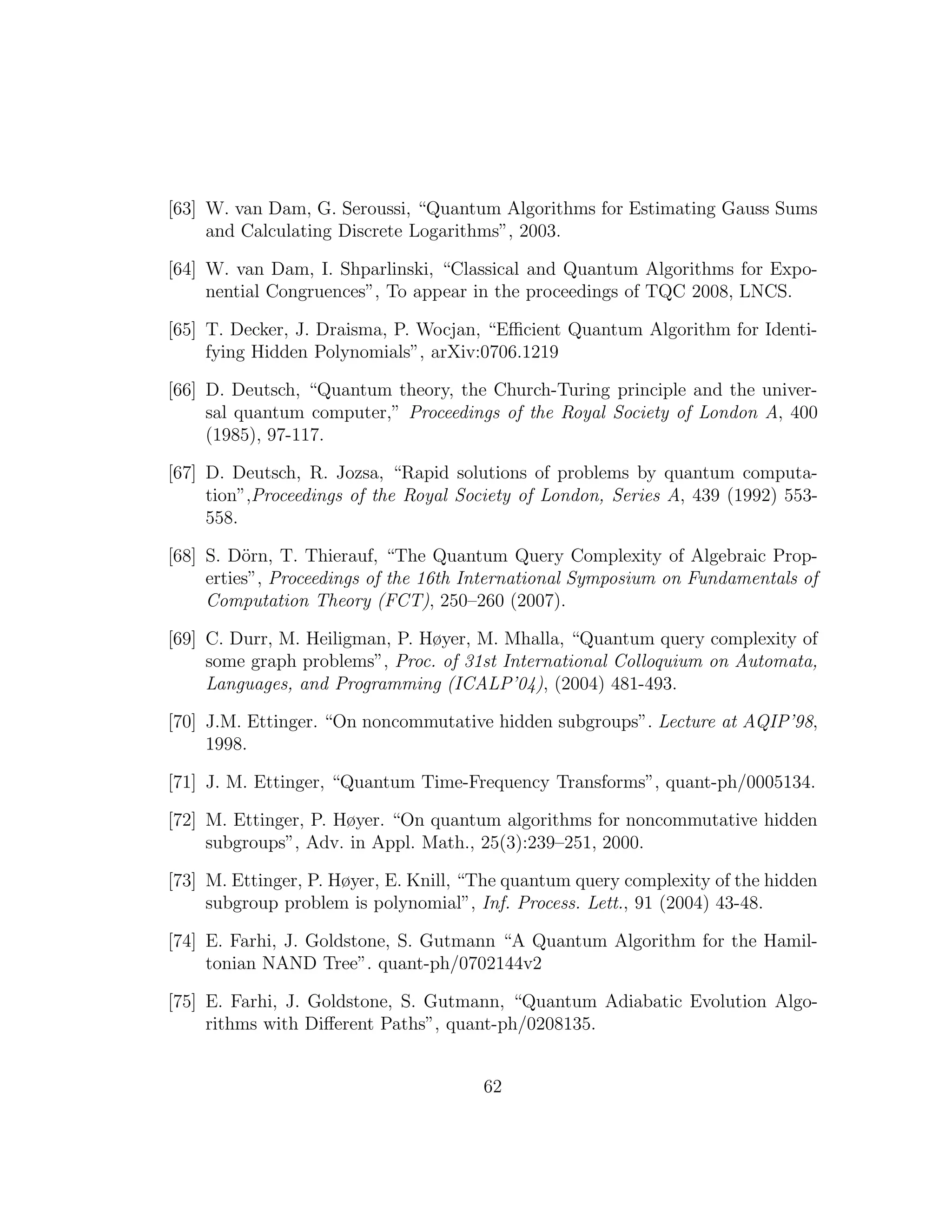 [63] W. van Dam, G. Seroussi, “Quantum Algorithms for Estimating Gauss Sums
and Calculating Discrete Logarithms”, 2003.
[64] W. van Dam, I. Shparlinski, “Classical and Quantum Algorithms for Expo-
nential Congruences”, To appear in the proceedings of TQC 2008, LNCS.
[65] T. Decker, J. Draisma, P. Wocjan, “Eﬃcient Quantum Algorithm for Identi-
fying Hidden Polynomials”, arXiv:0706.1219
[66] D. Deutsch, “Quantum theory, the Church-Turing principle and the univer-
sal quantum computer,” Proceedings of the Royal Society of London A, 400
(1985), 97-117.
[67] D. Deutsch, R. Jozsa, “Rapid solutions of problems by quantum computa-
tion”,Proceedings of the Royal Society of London, Series A, 439 (1992) 553-
558.
[68] S. D¨orn, T. Thierauf, “The Quantum Query Complexity of Algebraic Prop-
erties”, Proceedings of the 16th International Symposium on Fundamentals of
Computation Theory (FCT), 250–260 (2007).
[69] C. Durr, M. Heiligman, P. Høyer, M. Mhalla, “Quantum query complexity of
some graph problems”, Proc. of 31st International Colloquium on Automata,
Languages, and Programming (ICALP’04), (2004) 481-493.
[70] J.M. Ettinger. “On noncommutative hidden subgroups”. Lecture at AQIP’98,
1998.
[71] J. M. Ettinger, “Quantum Time-Frequency Transforms”, quant-ph/0005134.
[72] M. Ettinger, P. Høyer. “On quantum algorithms for noncommutative hidden
subgroups”, Adv. in Appl. Math., 25(3):239–251, 2000.
[73] M. Ettinger, P. Høyer, E. Knill, “The quantum query complexity of the hidden
subgroup problem is polynomial”, Inf. Process. Lett., 91 (2004) 43-48.
[74] E. Farhi, J. Goldstone, S. Gutmann “A Quantum Algorithm for the Hamil-
tonian NAND Tree”. quant-ph/0702144v2
[75] E. Farhi, J. Goldstone, S. Gutmann, “Quantum Adiabatic Evolution Algo-
rithms with Diﬀerent Paths”, quant-ph/0208135.
62
 
