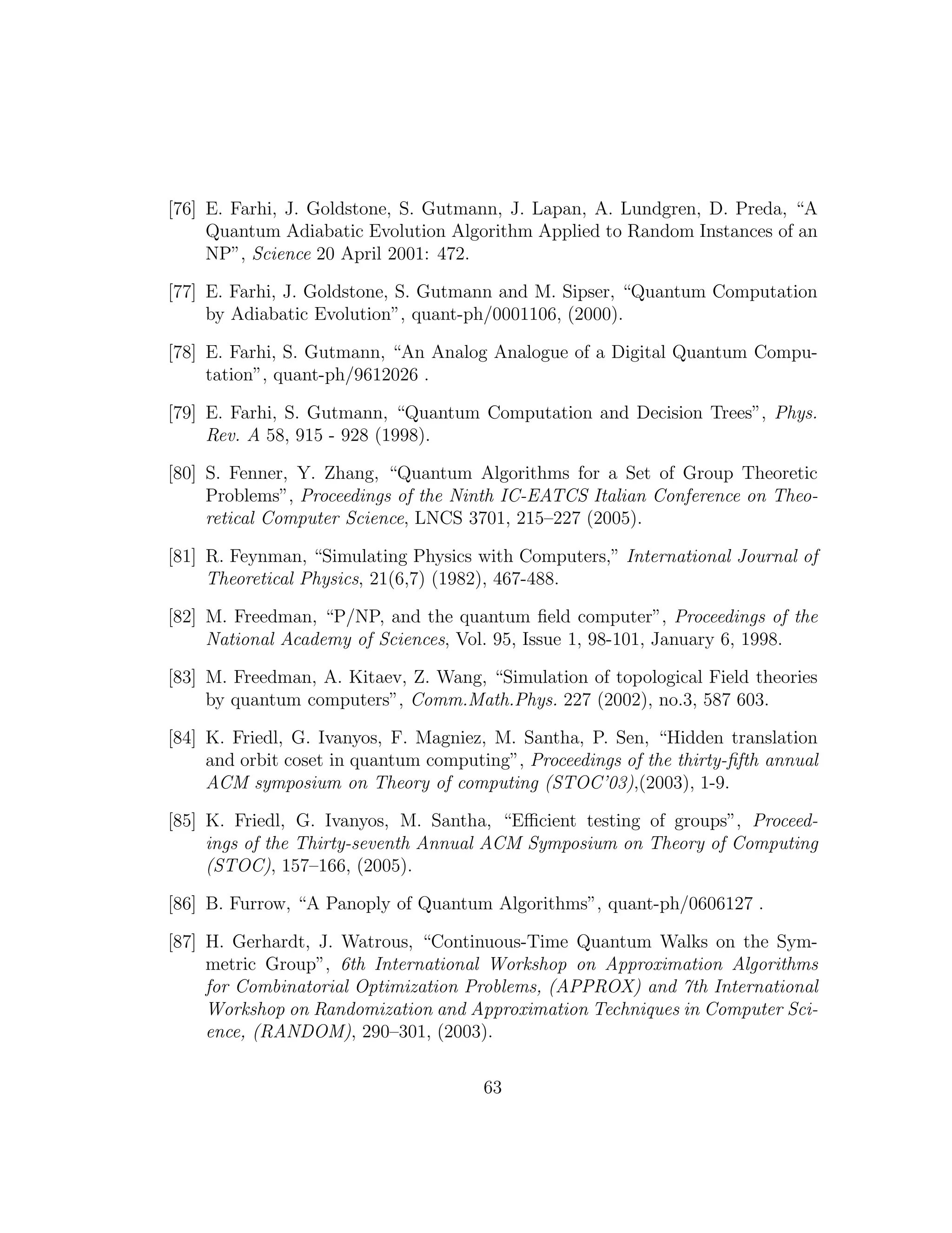 [76] E. Farhi, J. Goldstone, S. Gutmann, J. Lapan, A. Lundgren, D. Preda, “A
Quantum Adiabatic Evolution Algorithm Applied to Random Instances of an
NP”, Science 20 April 2001: 472.
[77] E. Farhi, J. Goldstone, S. Gutmann and M. Sipser, “Quantum Computation
by Adiabatic Evolution”, quant-ph/0001106, (2000).
[78] E. Farhi, S. Gutmann, “An Analog Analogue of a Digital Quantum Compu-
tation”, quant-ph/9612026 .
[79] E. Farhi, S. Gutmann, “Quantum Computation and Decision Trees”, Phys.
Rev. A 58, 915 - 928 (1998).
[80] S. Fenner, Y. Zhang, “Quantum Algorithms for a Set of Group Theoretic
Problems”, Proceedings of the Ninth IC-EATCS Italian Conference on Theo-
retical Computer Science, LNCS 3701, 215–227 (2005).
[81] R. Feynman, “Simulating Physics with Computers,” International Journal of
Theoretical Physics, 21(6,7) (1982), 467-488.
[82] M. Freedman, “P/NP, and the quantum ﬁeld computer”, Proceedings of the
National Academy of Sciences, Vol. 95, Issue 1, 98-101, January 6, 1998.
[83] M. Freedman, A. Kitaev, Z. Wang, “Simulation of topological Field theories
by quantum computers”, Comm.Math.Phys. 227 (2002), no.3, 587 603.
[84] K. Friedl, G. Ivanyos, F. Magniez, M. Santha, P. Sen, “Hidden translation
and orbit coset in quantum computing”, Proceedings of the thirty-ﬁfth annual
ACM symposium on Theory of computing (STOC’03),(2003), 1-9.
[85] K. Friedl, G. Ivanyos, M. Santha, “Eﬃcient testing of groups”, Proceed-
ings of the Thirty-seventh Annual ACM Symposium on Theory of Computing
(STOC), 157–166, (2005).
[86] B. Furrow, “A Panoply of Quantum Algorithms”, quant-ph/0606127 .
[87] H. Gerhardt, J. Watrous, “Continuous-Time Quantum Walks on the Sym-
metric Group”, 6th International Workshop on Approximation Algorithms
for Combinatorial Optimization Problems, (APPROX) and 7th International
Workshop on Randomization and Approximation Techniques in Computer Sci-
ence, (RANDOM), 290–301, (2003).
63
 