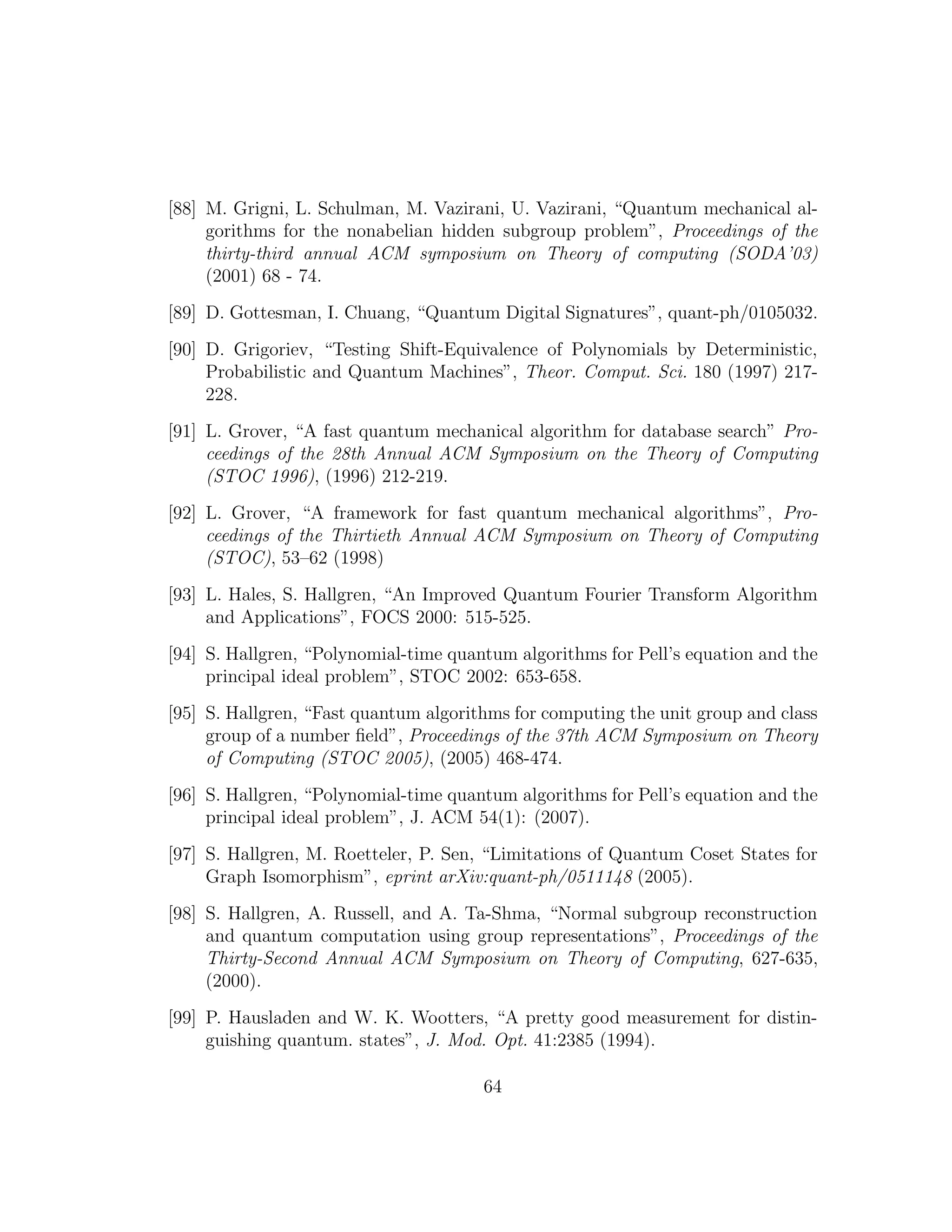 [88] M. Grigni, L. Schulman, M. Vazirani, U. Vazirani, “Quantum mechanical al-
gorithms for the nonabelian hidden subgroup problem”, Proceedings of the
thirty-third annual ACM symposium on Theory of computing (SODA’03)
(2001) 68 - 74.
[89] D. Gottesman, I. Chuang, “Quantum Digital Signatures”, quant-ph/0105032.
[90] D. Grigoriev, “Testing Shift-Equivalence of Polynomials by Deterministic,
Probabilistic and Quantum Machines”, Theor. Comput. Sci. 180 (1997) 217-
228.
[91] L. Grover, “A fast quantum mechanical algorithm for database search” Pro-
ceedings of the 28th Annual ACM Symposium on the Theory of Computing
(STOC 1996), (1996) 212-219.
[92] L. Grover, “A framework for fast quantum mechanical algorithms”, Pro-
ceedings of the Thirtieth Annual ACM Symposium on Theory of Computing
(STOC), 53–62 (1998)
[93] L. Hales, S. Hallgren, “An Improved Quantum Fourier Transform Algorithm
and Applications”, FOCS 2000: 515-525.
[94] S. Hallgren, “Polynomial-time quantum algorithms for Pell’s equation and the
principal ideal problem”, STOC 2002: 653-658.
[95] S. Hallgren, “Fast quantum algorithms for computing the unit group and class
group of a number ﬁeld”, Proceedings of the 37th ACM Symposium on Theory
of Computing (STOC 2005), (2005) 468-474.
[96] S. Hallgren, “Polynomial-time quantum algorithms for Pell’s equation and the
principal ideal problem”, J. ACM 54(1): (2007).
[97] S. Hallgren, M. Roetteler, P. Sen, “Limitations of Quantum Coset States for
Graph Isomorphism”, eprint arXiv:quant-ph/0511148 (2005).
[98] S. Hallgren, A. Russell, and A. Ta-Shma, “Normal subgroup reconstruction
and quantum computation using group representations”, Proceedings of the
Thirty-Second Annual ACM Symposium on Theory of Computing, 627-635,
(2000).
[99] P. Hausladen and W. K. Wootters, “A pretty good measurement for distin-
guishing quantum. states”, J. Mod. Opt. 41:2385 (1994).
64
 