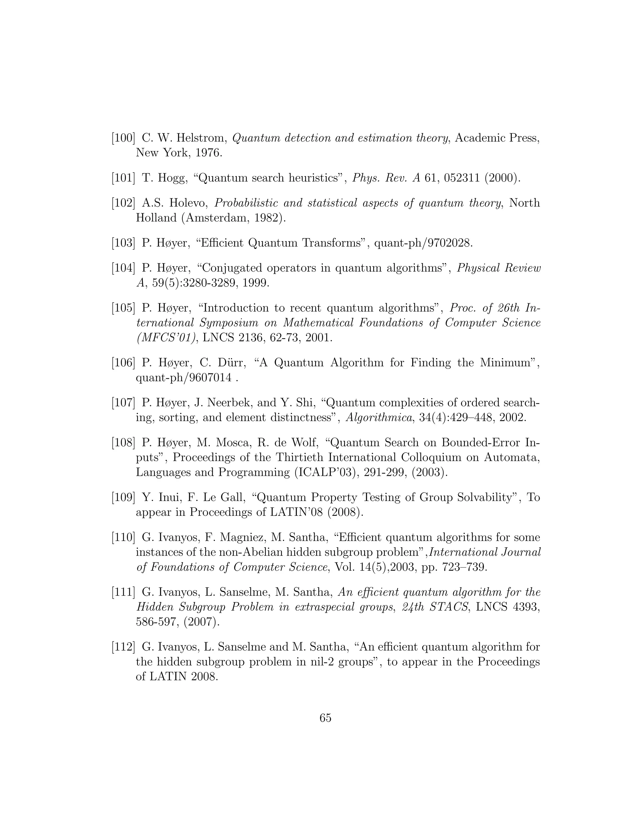 [100] C. W. Helstrom, Quantum detection and estimation theory, Academic Press,
New York, 1976.
[101] T. Hogg, “Quantum search heuristics”, Phys. Rev. A 61, 052311 (2000).
[102] A.S. Holevo, Probabilistic and statistical aspects of quantum theory, North
Holland (Amsterdam, 1982).
[103] P. Høyer, “Eﬃcient Quantum Transforms”, quant-ph/9702028.
[104] P. Høyer, “Conjugated operators in quantum algorithms”, Physical Review
A, 59(5):3280-3289, 1999.
[105] P. Høyer, “Introduction to recent quantum algorithms”, Proc. of 26th In-
ternational Symposium on Mathematical Foundations of Computer Science
(MFCS’01), LNCS 2136, 62-73, 2001.
[106] P. Høyer, C. D¨urr, “A Quantum Algorithm for Finding the Minimum”,
quant-ph/9607014 .
[107] P. Høyer, J. Neerbek, and Y. Shi, “Quantum complexities of ordered search-
ing, sorting, and element distinctness”, Algorithmica, 34(4):429–448, 2002.
[108] P. Høyer, M. Mosca, R. de Wolf, “Quantum Search on Bounded-Error In-
puts”, Proceedings of the Thirtieth International Colloquium on Automata,
Languages and Programming (ICALP’03), 291-299, (2003).
[109] Y. Inui, F. Le Gall, “Quantum Property Testing of Group Solvability”, To
appear in Proceedings of LATIN’08 (2008).
[110] G. Ivanyos, F. Magniez, M. Santha, “Eﬃcient quantum algorithms for some
instances of the non-Abelian hidden subgroup problem”,International Journal
of Foundations of Computer Science, Vol. 14(5),2003, pp. 723–739.
[111] G. Ivanyos, L. Sanselme, M. Santha, An eﬃcient quantum algorithm for the
Hidden Subgroup Problem in extraspecial groups, 24th STACS, LNCS 4393,
586-597, (2007).
[112] G. Ivanyos, L. Sanselme and M. Santha, “An eﬃcient quantum algorithm for
the hidden subgroup problem in nil-2 groups”, to appear in the Proceedings
of LATIN 2008.
65
 