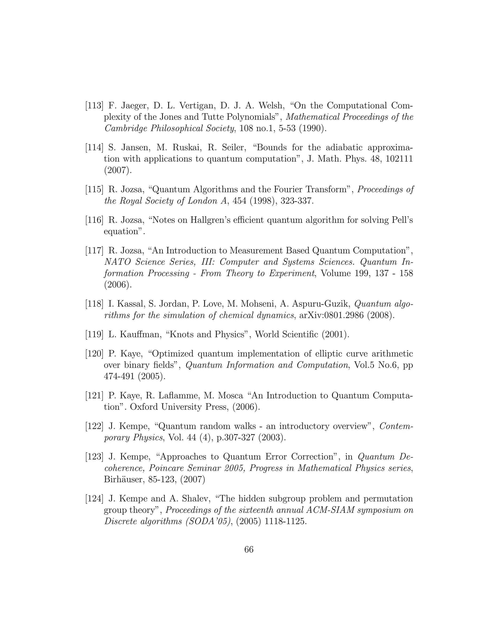 [113] F. Jaeger, D. L. Vertigan, D. J. A. Welsh, “On the Computational Com-
plexity of the Jones and Tutte Polynomials”, Mathematical Proceedings of the
Cambridge Philosophical Society, 108 no.1, 5-53 (1990).
[114] S. Jansen, M. Ruskai, R. Seiler, “Bounds for the adiabatic approxima-
tion with applications to quantum computation”, J. Math. Phys. 48, 102111
(2007).
[115] R. Jozsa, “Quantum Algorithms and the Fourier Transform”, Proceedings of
the Royal Society of London A, 454 (1998), 323-337.
[116] R. Jozsa, “Notes on Hallgren’s eﬃcient quantum algorithm for solving Pell’s
equation”.
[117] R. Jozsa, “An Introduction to Measurement Based Quantum Computation”,
NATO Science Series, III: Computer and Systems Sciences. Quantum In-
formation Processing - From Theory to Experiment, Volume 199, 137 - 158
(2006).
[118] I. Kassal, S. Jordan, P. Love, M. Mohseni, A. Aspuru-Guzik, Quantum algo-
rithms for the simulation of chemical dynamics, arXiv:0801.2986 (2008).
[119] L. Kauﬀman, “Knots and Physics”, World Scientiﬁc (2001).
[120] P. Kaye, “Optimized quantum implementation of elliptic curve arithmetic
over binary ﬁelds”, Quantum Information and Computation, Vol.5 No.6, pp
474-491 (2005).
[121] P. Kaye, R. Laﬂamme, M. Mosca “An Introduction to Quantum Computa-
tion”. Oxford University Press, (2006).
[122] J. Kempe, “Quantum random walks - an introductory overview”, Contem-
porary Physics, Vol. 44 (4), p.307-327 (2003).
[123] J. Kempe, “Approaches to Quantum Error Correction”, in Quantum De-
coherence, Poincare Seminar 2005, Progress in Mathematical Physics series,
Birh¨auser, 85-123, (2007)
[124] J. Kempe and A. Shalev, “The hidden subgroup problem and permutation
group theory”, Proceedings of the sixteenth annual ACM-SIAM symposium on
Discrete algorithms (SODA’05), (2005) 1118-1125.
66
 