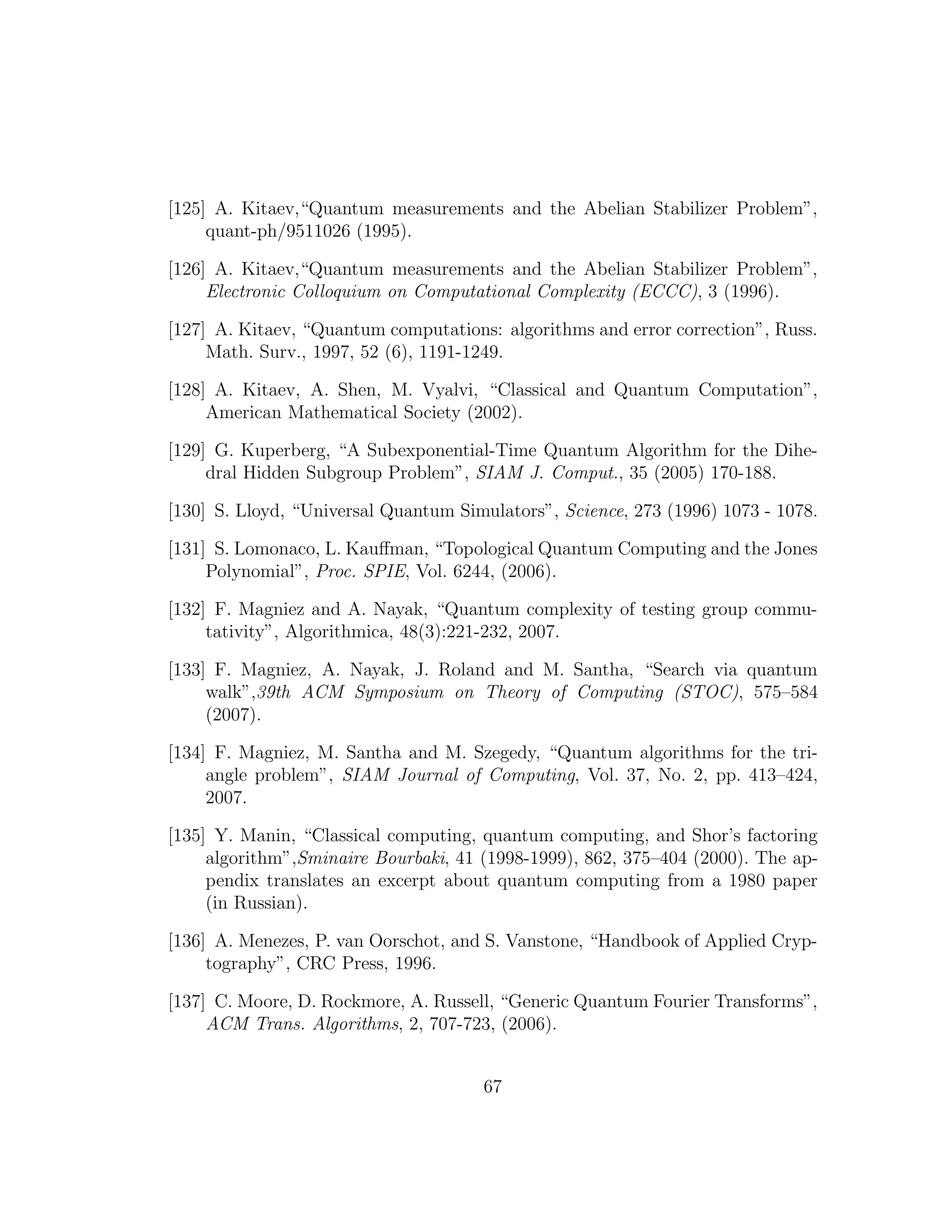 [125] A. Kitaev,“Quantum measurements and the Abelian Stabilizer Problem”,
quant-ph/9511026 (1995).
[126] A. Kitaev,“Quantum measurements and the Abelian Stabilizer Problem”,
Electronic Colloquium on Computational Complexity (ECCC), 3 (1996).
[127] A. Kitaev, “Quantum computations: algorithms and error correction”, Russ.
Math. Surv., 1997, 52 (6), 1191-1249.
[128] A. Kitaev, A. Shen, M. Vyalvi, “Classical and Quantum Computation”,
American Mathematical Society (2002).
[129] G. Kuperberg, “A Subexponential-Time Quantum Algorithm for the Dihe-
dral Hidden Subgroup Problem”, SIAM J. Comput., 35 (2005) 170-188.
[130] S. Lloyd, “Universal Quantum Simulators”, Science, 273 (1996) 1073 - 1078.
[131] S. Lomonaco, L. Kauﬀman, “Topological Quantum Computing and the Jones
Polynomial”, Proc. SPIE, Vol. 6244, (2006).
[132] F. Magniez and A. Nayak, “Quantum complexity of testing group commu-
tativity”, Algorithmica, 48(3):221-232, 2007.
[133] F. Magniez, A. Nayak, J. Roland and M. Santha, “Search via quantum
walk”,39th ACM Symposium on Theory of Computing (STOC), 575–584
(2007).
[134] F. Magniez, M. Santha and M. Szegedy, “Quantum algorithms for the tri-
angle problem”, SIAM Journal of Computing, Vol. 37, No. 2, pp. 413–424,
2007.
[135] Y. Manin, “Classical computing, quantum computing, and Shor’s factoring
algorithm”,Sminaire Bourbaki, 41 (1998-1999), 862, 375–404 (2000). The ap-
pendix translates an excerpt about quantum computing from a 1980 paper
(in Russian).
[136] A. Menezes, P. van Oorschot, and S. Vanstone, “Handbook of Applied Cryp-
tography”, CRC Press, 1996.
[137] C. Moore, D. Rockmore, A. Russell, “Generic Quantum Fourier Transforms”,
ACM Trans. Algorithms, 2, 707-723, (2006).
67
 
