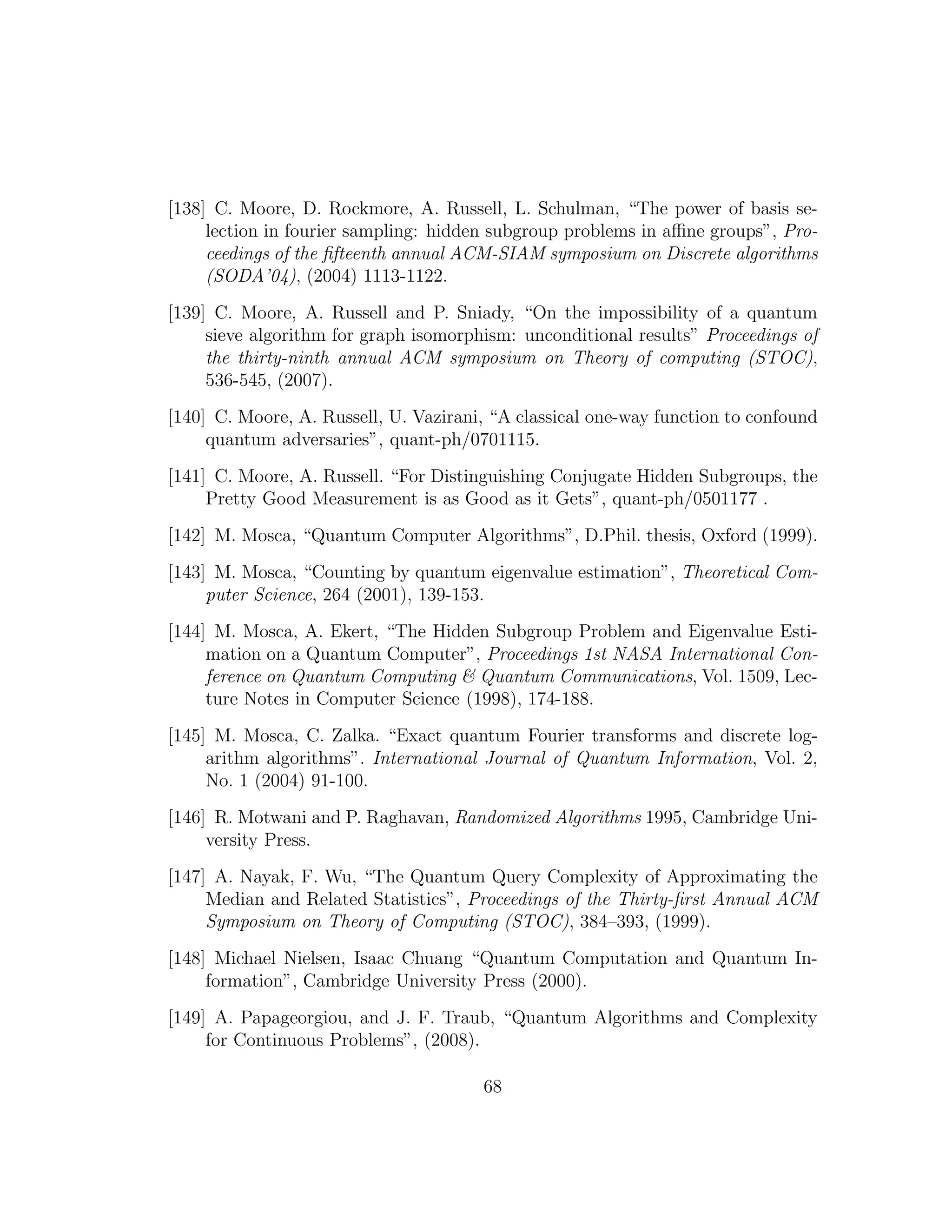 [138] C. Moore, D. Rockmore, A. Russell, L. Schulman, “The power of basis se-
lection in fourier sampling: hidden subgroup problems in aﬃne groups”, Pro-
ceedings of the ﬁfteenth annual ACM-SIAM symposium on Discrete algorithms
(SODA’04), (2004) 1113-1122.
[139] C. Moore, A. Russell and P. Sniady, “On the impossibility of a quantum
sieve algorithm for graph isomorphism: unconditional results” Proceedings of
the thirty-ninth annual ACM symposium on Theory of computing (STOC),
536-545, (2007).
[140] C. Moore, A. Russell, U. Vazirani, “A classical one-way function to confound
quantum adversaries”, quant-ph/0701115.
[141] C. Moore, A. Russell. “For Distinguishing Conjugate Hidden Subgroups, the
Pretty Good Measurement is as Good as it Gets”, quant-ph/0501177 .
[142] M. Mosca, “Quantum Computer Algorithms”, D.Phil. thesis, Oxford (1999).
[143] M. Mosca, “Counting by quantum eigenvalue estimation”, Theoretical Com-
puter Science, 264 (2001), 139-153.
[144] M. Mosca, A. Ekert, “The Hidden Subgroup Problem and Eigenvalue Esti-
mation on a Quantum Computer”, Proceedings 1st NASA International Con-
ference on Quantum Computing & Quantum Communications, Vol. 1509, Lec-
ture Notes in Computer Science (1998), 174-188.
[145] M. Mosca, C. Zalka. “Exact quantum Fourier transforms and discrete log-
arithm algorithms”. International Journal of Quantum Information, Vol. 2,
No. 1 (2004) 91-100.
[146] R. Motwani and P. Raghavan, Randomized Algorithms 1995, Cambridge Uni-
versity Press.
[147] A. Nayak, F. Wu, “The Quantum Query Complexity of Approximating the
Median and Related Statistics”, Proceedings of the Thirty-ﬁrst Annual ACM
Symposium on Theory of Computing (STOC), 384–393, (1999).
[148] Michael Nielsen, Isaac Chuang “Quantum Computation and Quantum In-
formation”, Cambridge University Press (2000).
[149] A. Papageorgiou, and J. F. Traub, “Quantum Algorithms and Complexity
for Continuous Problems”, (2008).
68
 
