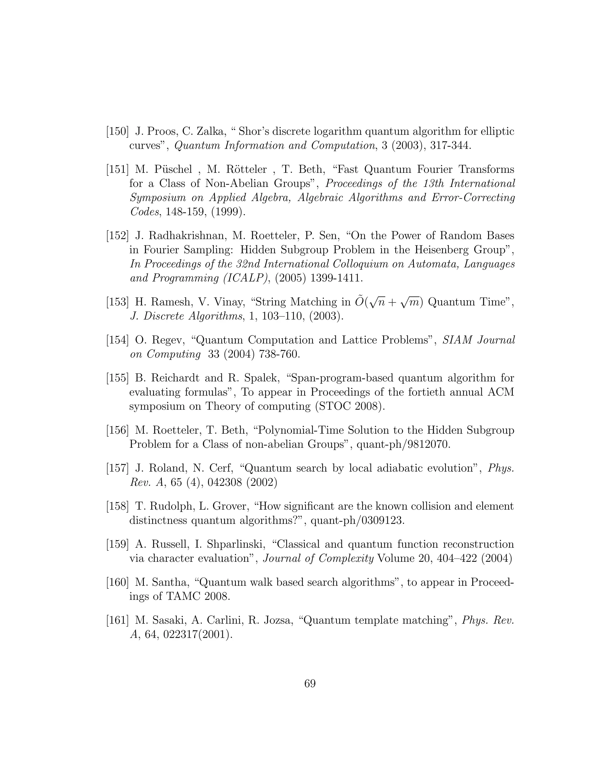 [150] J. Proos, C. Zalka, “ Shor’s discrete logarithm quantum algorithm for elliptic
curves”, Quantum Information and Computation, 3 (2003), 317-344.
[151] M. P¨uschel , M. R¨otteler , T. Beth, “Fast Quantum Fourier Transforms
for a Class of Non-Abelian Groups”, Proceedings of the 13th International
Symposium on Applied Algebra, Algebraic Algorithms and Error-Correcting
Codes, 148-159, (1999).
[152] J. Radhakrishnan, M. Roetteler, P. Sen, “On the Power of Random Bases
in Fourier Sampling: Hidden Subgroup Problem in the Heisenberg Group”,
In Proceedings of the 32nd International Colloquium on Automata, Languages
and Programming (ICALP), (2005) 1399-1411.
[153] H. Ramesh, V. Vinay, “String Matching in ˜O(
√
n +
√
m) Quantum Time”,
J. Discrete Algorithms, 1, 103–110, (2003).
[154] O. Regev, “Quantum Computation and Lattice Problems”, SIAM Journal
on Computing 33 (2004) 738-760.
[155] B. Reichardt and R. Spalek, “Span-program-based quantum algorithm for
evaluating formulas”, To appear in Proceedings of the fortieth annual ACM
symposium on Theory of computing (STOC 2008).
[156] M. Roetteler, T. Beth, “Polynomial-Time Solution to the Hidden Subgroup
Problem for a Class of non-abelian Groups”, quant-ph/9812070.
[157] J. Roland, N. Cerf, “Quantum search by local adiabatic evolution”, Phys.
Rev. A, 65 (4), 042308 (2002)
[158] T. Rudolph, L. Grover, “How signiﬁcant are the known collision and element
distinctness quantum algorithms?”, quant-ph/0309123.
[159] A. Russell, I. Shparlinski, “Classical and quantum function reconstruction
via character evaluation”, Journal of Complexity Volume 20, 404–422 (2004)
[160] M. Santha, “Quantum walk based search algorithms”, to appear in Proceed-
ings of TAMC 2008.
[161] M. Sasaki, A. Carlini, R. Jozsa, “Quantum template matching”, Phys. Rev.
A, 64, 022317(2001).
69
 