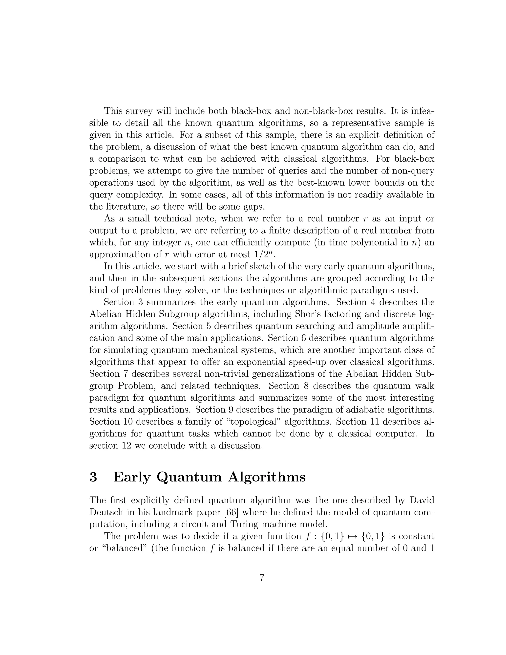 This survey will include both black-box and non-black-box results. It is infea-
sible to detail all the known quantum algorithms, so a representative sample is
given in this article. For a subset of this sample, there is an explicit deﬁnition of
the problem, a discussion of what the best known quantum algorithm can do, and
a comparison to what can be achieved with classical algorithms. For black-box
problems, we attempt to give the number of queries and the number of non-query
operations used by the algorithm, as well as the best-known lower bounds on the
query complexity. In some cases, all of this information is not readily available in
the literature, so there will be some gaps.
As a small technical note, when we refer to a real number r as an input or
output to a problem, we are referring to a ﬁnite description of a real number from
which, for any integer n, one can eﬃciently compute (in time polynomial in n) an
approximation of r with error at most 1/2n
.
In this article, we start with a brief sketch of the very early quantum algorithms,
and then in the subsequent sections the algorithms are grouped according to the
kind of problems they solve, or the techniques or algorithmic paradigms used.
Section 3 summarizes the early quantum algorithms. Section 4 describes the
Abelian Hidden Subgroup algorithms, including Shor’s factoring and discrete log-
arithm algorithms. Section 5 describes quantum searching and amplitude ampliﬁ-
cation and some of the main applications. Section 6 describes quantum algorithms
for simulating quantum mechanical systems, which are another important class of
algorithms that appear to oﬀer an exponential speed-up over classical algorithms.
Section 7 describes several non-trivial generalizations of the Abelian Hidden Sub-
group Problem, and related techniques. Section 8 describes the quantum walk
paradigm for quantum algorithms and summarizes some of the most interesting
results and applications. Section 9 describes the paradigm of adiabatic algorithms.
Section 10 describes a family of “topological” algorithms. Section 11 describes al-
gorithms for quantum tasks which cannot be done by a classical computer. In
section 12 we conclude with a discussion.
3 Early Quantum Algorithms
The ﬁrst explicitly deﬁned quantum algorithm was the one described by David
Deutsch in his landmark paper [66] where he deﬁned the model of quantum com-
putation, including a circuit and Turing machine model.
The problem was to decide if a given function f : {0, 1} → {0, 1} is constant
or “balanced” (the function f is balanced if there are an equal number of 0 and 1
7
 