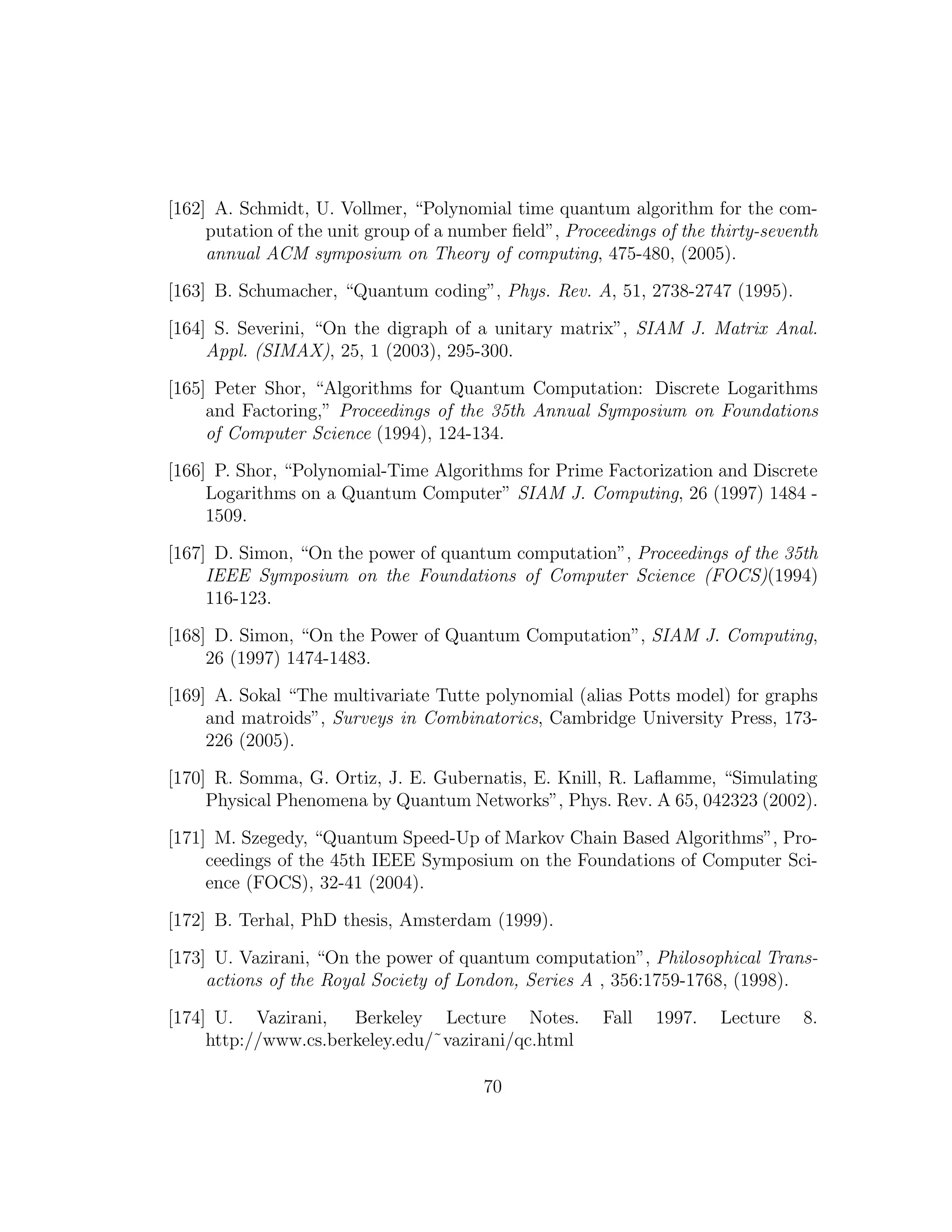 [162] A. Schmidt, U. Vollmer, “Polynomial time quantum algorithm for the com-
putation of the unit group of a number ﬁeld”, Proceedings of the thirty-seventh
annual ACM symposium on Theory of computing, 475-480, (2005).
[163] B. Schumacher, “Quantum coding”, Phys. Rev. A, 51, 2738-2747 (1995).
[164] S. Severini, “On the digraph of a unitary matrix”, SIAM J. Matrix Anal.
Appl. (SIMAX), 25, 1 (2003), 295-300.
[165] Peter Shor, “Algorithms for Quantum Computation: Discrete Logarithms
and Factoring,” Proceedings of the 35th Annual Symposium on Foundations
of Computer Science (1994), 124-134.
[166] P. Shor, “Polynomial-Time Algorithms for Prime Factorization and Discrete
Logarithms on a Quantum Computer” SIAM J. Computing, 26 (1997) 1484 -
1509.
[167] D. Simon, “On the power of quantum computation”, Proceedings of the 35th
IEEE Symposium on the Foundations of Computer Science (FOCS)(1994)
116-123.
[168] D. Simon, “On the Power of Quantum Computation”, SIAM J. Computing,
26 (1997) 1474-1483.
[169] A. Sokal “The multivariate Tutte polynomial (alias Potts model) for graphs
and matroids”, Surveys in Combinatorics, Cambridge University Press, 173-
226 (2005).
[170] R. Somma, G. Ortiz, J. E. Gubernatis, E. Knill, R. Laﬂamme, “Simulating
Physical Phenomena by Quantum Networks”, Phys. Rev. A 65, 042323 (2002).
[171] M. Szegedy, “Quantum Speed-Up of Markov Chain Based Algorithms”, Pro-
ceedings of the 45th IEEE Symposium on the Foundations of Computer Sci-
ence (FOCS), 32-41 (2004).
[172] B. Terhal, PhD thesis, Amsterdam (1999).
[173] U. Vazirani, “On the power of quantum computation”, Philosophical Trans-
actions of the Royal Society of London, Series A , 356:1759-1768, (1998).
[174] U. Vazirani, Berkeley Lecture Notes. Fall 1997. Lecture 8.
http://www.cs.berkeley.edu/˜vazirani/qc.html
70
 