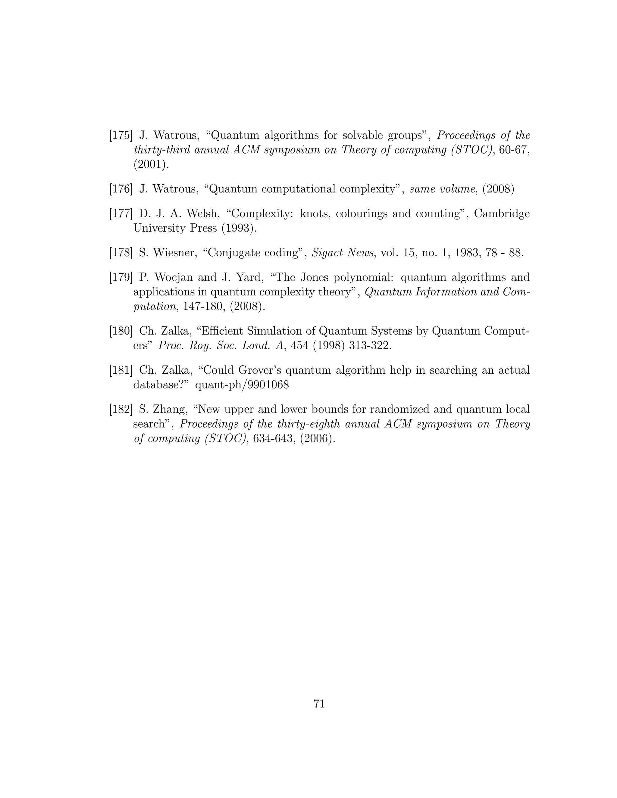 [175] J. Watrous, “Quantum algorithms for solvable groups”, Proceedings of the
thirty-third annual ACM symposium on Theory of computing (STOC), 60-67,
(2001).
[176] J. Watrous, “Quantum computational complexity”, same volume, (2008)
[177] D. J. A. Welsh, “Complexity: knots, colourings and counting”, Cambridge
University Press (1993).
[178] S. Wiesner, “Conjugate coding”, Sigact News, vol. 15, no. 1, 1983, 78 - 88.
[179] P. Wocjan and J. Yard, “The Jones polynomial: quantum algorithms and
applications in quantum complexity theory”, Quantum Information and Com-
putation, 147-180, (2008).
[180] Ch. Zalka, “Eﬃcient Simulation of Quantum Systems by Quantum Comput-
ers” Proc. Roy. Soc. Lond. A, 454 (1998) 313-322.
[181] Ch. Zalka, “Could Grover’s quantum algorithm help in searching an actual
database?” quant-ph/9901068
[182] S. Zhang, “New upper and lower bounds for randomized and quantum local
search”, Proceedings of the thirty-eighth annual ACM symposium on Theory
of computing (STOC), 634-643, (2006).
71
 