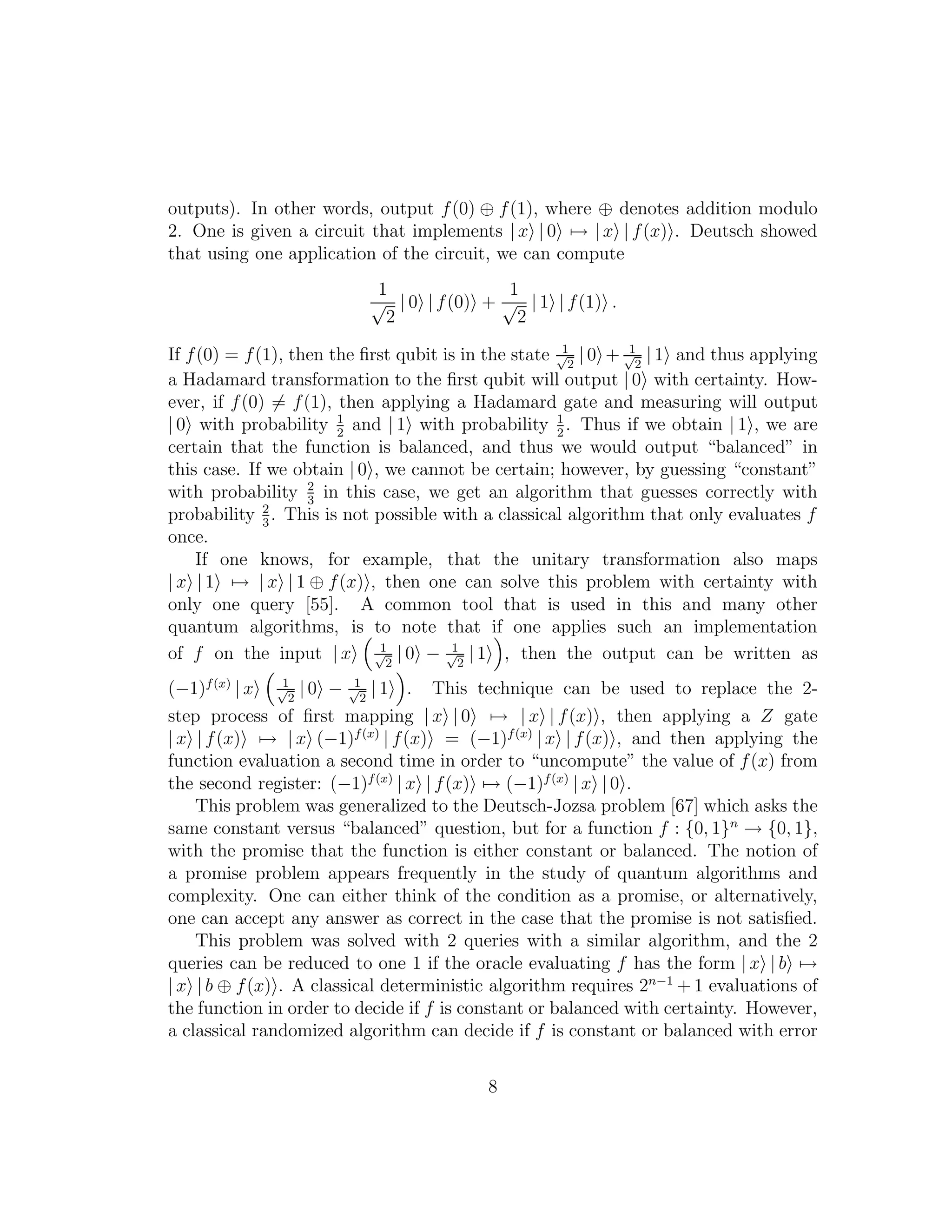 outputs). In other words, output f(0) ⊕ f(1), where ⊕ denotes addition modulo
2. One is given a circuit that implements | x | 0 → | x | f(x) . Deutsch showed
that using one application of the circuit, we can compute
1
√
2
| 0 | f(0) +
1
√
2
| 1 | f(1) .
If f(0) = f(1), then the ﬁrst qubit is in the state 1√
2
| 0 + 1√
2
| 1 and thus applying
a Hadamard transformation to the ﬁrst qubit will output | 0 with certainty. How-
ever, if f(0) = f(1), then applying a Hadamard gate and measuring will output
| 0 with probability 1
2
and | 1 with probability 1
2
. Thus if we obtain | 1 , we are
certain that the function is balanced, and thus we would output “balanced” in
this case. If we obtain | 0 , we cannot be certain; however, by guessing “constant”
with probability 2
3
in this case, we get an algorithm that guesses correctly with
probability 2
3
. This is not possible with a classical algorithm that only evaluates f
once.
If one knows, for example, that the unitary transformation also maps
| x | 1 → | x | 1 ⊕ f(x) , then one can solve this problem with certainty with
only one query [55]. A common tool that is used in this and many other
quantum algorithms, is to note that if one applies such an implementation
of f on the input | x 1√
2
| 0 − 1√
2
| 1 , then the output can be written as
(−1)f(x)
| x 1√
2
| 0 − 1√
2
| 1 . This technique can be used to replace the 2-
step process of ﬁrst mapping | x | 0 → | x | f(x) , then applying a Z gate
| x | f(x) → | x (−1)f(x)
| f(x) = (−1)f(x)
| x | f(x) , and then applying the
function evaluation a second time in order to “uncompute” the value of f(x) from
the second register: (−1)f(x)
| x | f(x) → (−1)f(x)
| x | 0 .
This problem was generalized to the Deutsch-Jozsa problem [67] which asks the
same constant versus “balanced” question, but for a function f : {0, 1}n
→ {0, 1},
with the promise that the function is either constant or balanced. The notion of
a promise problem appears frequently in the study of quantum algorithms and
complexity. One can either think of the condition as a promise, or alternatively,
one can accept any answer as correct in the case that the promise is not satisﬁed.
This problem was solved with 2 queries with a similar algorithm, and the 2
queries can be reduced to one 1 if the oracle evaluating f has the form | x | b →
| x | b ⊕ f(x) . A classical deterministic algorithm requires 2n−1
+ 1 evaluations of
the function in order to decide if f is constant or balanced with certainty. However,
a classical randomized algorithm can decide if f is constant or balanced with error
8
 