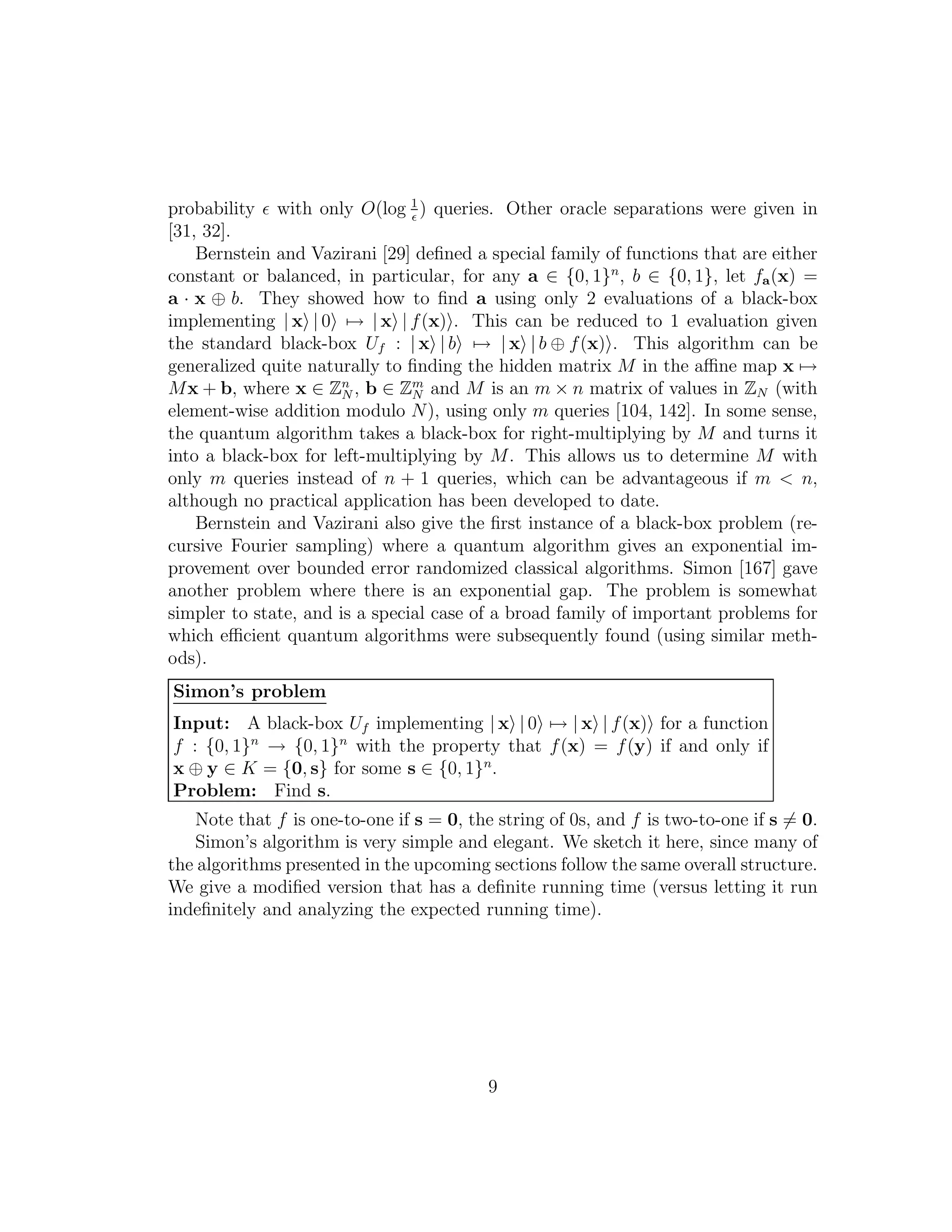 probability ǫ with only O(log 1
ǫ
) queries. Other oracle separations were given in
[31, 32].
Bernstein and Vazirani [29] deﬁned a special family of functions that are either
constant or balanced, in particular, for any a ∈ {0, 1}n
, b ∈ {0, 1}, let fa(x) =
a · x ⊕ b. They showed how to ﬁnd a using only 2 evaluations of a black-box
implementing | x | 0 → | x | f(x) . This can be reduced to 1 evaluation given
the standard black-box Uf : | x | b → | x | b ⊕ f(x) . This algorithm can be
generalized quite naturally to ﬁnding the hidden matrix M in the aﬃne map x →
Mx + b, where x ∈ Zn
N , b ∈ Zm
N and M is an m × n matrix of values in ZN (with
element-wise addition modulo N), using only m queries [104, 142]. In some sense,
the quantum algorithm takes a black-box for right-multiplying by M and turns it
into a black-box for left-multiplying by M. This allows us to determine M with
only m queries instead of n + 1 queries, which can be advantageous if m < n,
although no practical application has been developed to date.
Bernstein and Vazirani also give the ﬁrst instance of a black-box problem (re-
cursive Fourier sampling) where a quantum algorithm gives an exponential im-
provement over bounded error randomized classical algorithms. Simon [167] gave
another problem where there is an exponential gap. The problem is somewhat
simpler to state, and is a special case of a broad family of important problems for
which eﬃcient quantum algorithms were subsequently found (using similar meth-
ods).
Simon’s problem
Input: A black-box Uf implementing | x | 0 → | x | f(x) for a function
f : {0, 1}n
→ {0, 1}n
with the property that f(x) = f(y) if and only if
x ⊕ y ∈ K = {0, s} for some s ∈ {0, 1}n
.
Problem: Find s.
Note that f is one-to-one if s = 0, the string of 0s, and f is two-to-one if s = 0.
Simon’s algorithm is very simple and elegant. We sketch it here, since many of
the algorithms presented in the upcoming sections follow the same overall structure.
We give a modiﬁed version that has a deﬁnite running time (versus letting it run
indeﬁnitely and analyzing the expected running time).
9
 